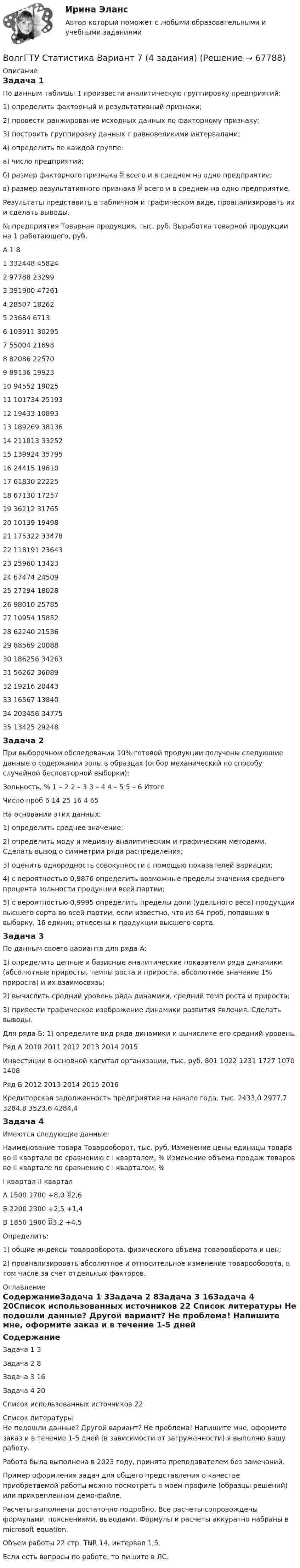     
            Описание
            Задача 1 По данным таблицы 1 произвести аналитическую группировку предприятий: 1) определить факторный и результативный признаки; 2) провести ранжирование исходных данных по факторному признаку; 3) построить группировку данных с равновеликими интервалами; 4) определить по каждой группе: а) число предприятий; б) размер факторного признака  всего и в среднем на одно предприятие; в) размер результативного признака  всего и в среднем на одно предприятие. Результаты представить в табличном и графическом виде, проанализировать их и сделать выводы.№ предприятия	Товарная продукция, тыс. руб.	Выработка товарной продукции на 1 работающего, руб.А	1	81	332448	458242	97788	232993	391900	472614	28507	182625	23684	67136	103911	302957	55004	216988	82086	225709	89136	1992310	94552	1902511	101734	2519312	19433	1089313	189269	3813614	211813	3325215	139924	3579516	24415	1961017	61830	2222518	67130	1725719	36212	3176520	10139	1949821	175322	3347822	118191	2364323	25960	1342324	67474	2450925	27294	1802826	98010	2578527	10954	1585228	62240	2153629	88569	2008830	186256	3426331	56262	3608932	19216	2044333	16567	1384034	203456	3477535	13425	29248Задача 2При выборочном обследовании 10% готовой продукции получены следующие данные о содержании золы в образцах (отбор механический по способу случайной бесповторной выборки): Зольность, %	1 – 2	2 – 3	3 – 4 	4 – 5 	5 – 6 	ИтогоЧисло проб	6	14	25	16	4	65На основании этих данных: 1) определить среднее значение; 2) определить моду и медиану аналитическим и графическим методами. Сделать вывод о симметрии ряда распределения; 3) оценить однородность совокупности с помощью показателей вариации; 4) с вероятностью 0,9876 определить возможные пределы значения среднего процента зольности продукции всей партии; 5) с вероятностью 0,9995 определить пределы доли (удельного веса) продукции высшего сорта во всей партии, если известно, что из 64 проб, попавших в выборку, 16 единиц отнесены к продукции высшего сорта.Задача 3 По данным своего варианта для ряда А: 1) определить цепные и базисные аналитические показатели ряда динамики (абсолютные приросты, темпы роста и прироста, абсолютное значение 1% прироста) и их взаимосвязь; 2) вычислить средний уровень ряда динамики, средний темп роста и прироста; 3) привести графическое изображение динамики развития явления. Сделать выводы. Для ряда Б: 1) определите вид ряда динамики и вычислите его средний уровень.Ряд А		2010	2011	2012	2013	2014	2015Инвестиции в основной капитал организации, тыс. руб.	801	1022	1231	1727	1070	1408Ряд Б		2012	2013	2014	2015	2016Кредиторская задолженность предприятия на начало года, тыс.	2433,0	2977,7	3284,8	3523,6	4284,4Задача 4Имеются следующие данные:Наименование товара	Товарооборот, тыс. руб.	Изменение цены единицы товара во II квартале по сравнению с I кварталом, %	Изменение объема продаж товаров во II квартале по сравнению с I кварталом, %	I квартал	II квартал		А	1500	1700	+8,0	2,6Б	2200	2300	+2,5	+1,4В	1850	1900	3,2	+4,5Определить: 1) общие индексы товарооборота, физического объема товарооборота и цен; 2) проанализировать абсолютное и относительное изменение товарооборота, в том числе за счет отдельных факторов. 
            Оглавление
            СодержаниеЗадача 1	3Задача 2	8Задача 3	16Задача 4	20Список использованных источников	22 
            Список литературы
             Не подошли данные? Другой вариант? Не проблема! Напишите мне, оформите заказ и в течение 1-5 дней (в зависимости от загруженности) я выполню вашу работу.Работа была выполнена в 2023 году, принята преподавателем без замечаний.Пример оформления задач для общего представления о качестве приобретаемой работы можно посмотреть в моем профиле (образцы решений) или прикрепленном демо-файле.Расчеты выполнены достаточно подробно. Все расчеты сопровождены формулами, пояснениями, выводами. Формулы и расчеты аккуратно набраны в microsoft equation.Объем работы 22 стр. TNR 14, интервал 1,5.Если есть вопросы по работе, то пишите в ЛС. 
            
            
            Вокруг одной нити миозина находится 6 нитей актина, а вокруг каждой актиновой – три миозиновыхВолгГТУ Статистика Вариант 7 (4 задания)Волков, будучи бывшим генеральным директором ООО «М», оспорил в арбитражном суде решение общего собрания участников общества об освобождении его от должности генерального директора. Волк с Уолл-Стрит  фильм в отечественном прокате отстал от мировых показовВолна в среде имеет длину 4,2·10-7 м, а после перехода во вторую среду – 5,6·10-7 м. Как изменилась скорость распространения волны во второй среде по сравнению со скоростью в первой среде?Волна длиной l = 1 м распространяется со скоростью V = 1 м/с. Определить период колебаний волны.  (1 с)Волна описывается уравнением  x = 0,03 sin п(t – y/5).  Определить смещение частиц среды через время 2,5 с на расстоянии 10 м от источника колебаний.возрастная психология практическое задание 3возрастная психология практическое задание 4Возрастная психология. Практическое задание. МУМ.Возрастная психология (тест 40 вопросов)Возрастная психология (тест с ответами ММА/ИДО)Возрастные особенности физического развития в условиях физкультурно-спортивной деятельности Практическое задание 3Возрождение идеи цикличности получает распространение ...