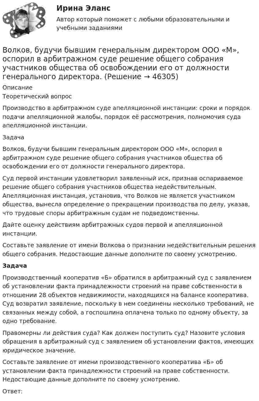      
            Описание
            	Теоретический вопрос 	Производство в арбитражном суде апелляционной инстанции: сроки и порядок подачи апелляционной жалобы, порядок её рассмотрения, полномочия суда апелляционной инстанции. 	Задача 	Волков, будучи бывшим генеральным директором ООО «М», оспорил в арбитражном суде решение общего собрания участников общества об освобождении его от должности генерального директора. 	Суд первой инстанции удовлетворил заявленный иск, признав оспариваемое решение общего собрания участников общества недействительным. Апелляционная инстанция, установив, что Волков не является участником общества, вынесла определение о прекращении производства по делу, указав, что трудовые споры арбитражным судам не подведомственны. 	Дайте оценку действиям арбитражных судов первой и апелляционной инстанции. 	Составьте заявление от имени Волкова о признании недействительным решения общего собрания. Недостающие данные дополните по своему усмотрению.  Задача 	Производственный кооператив «Б» обратился в арбитражный суд с заявлением об установлении факта принадлежности строений на праве собственности в отношении 28 объектов недвижимости, находящихся на балансе кооператива. Суд возвратил заявление, поскольку в нем соединены несколько требований, не связанных между собой, а госпошлина оплачена только по одному объекту, за одно требование. 	Правомерны ли действия суда? Как должен поступить суд? Назовите условия обращения в арбитражный суд с заявлением об установлении фактов, имеющих юридическое значение. 	Составьте заявление от имени производственного кооператива «Б» об установлении факта принадлежности строений на праве собственности. Недостающие данные дополните по своему усмотрению.	Ответ:  
            
            
            ВолгГТУ Статистика Вариант 7 (4 задания)Волков, будучи бывшим генеральным директором ООО «М», оспорил в арбитражном суде решение общего собрания участников общества об освобождении его от должности генерального директора. Волк с Уолл-Стрит  фильм в отечественном прокате отстал от мировых показовВолна в среде имеет длину 4,2·10-7 м, а после перехода во вторую среду – 5,6·10-7 м. Как изменилась скорость распространения волны во второй среде по сравнению со скоростью в первой среде?Волна длиной l = 1 м распространяется со скоростью V = 1 м/с. Определить период колебаний волны.  (1 с)Волна описывается уравнением  x = 0,03 sin п(t – y/5).  Определить смещение частиц среды через время 2,5 с на расстоянии 10 м от источника колебаний.Волна описывается уравнением  x = 0,1 sin p(t – y/10).  Определить смещение точек среды для времени t = 5 с в точке с y = 40 м.возрастная психология практическое задание 4Возрастная психология. Практическое задание. МУМ.Возрастная психология (тест 40 вопросов)Возрастная психология (тест с ответами ММА/ИДО)Возрастные особенности физического развития в условиях физкультурно-спортивной деятельности Практическое задание 3Возрождение идеи цикличности получает распространение ...Вокруг некоторой планеты по круговой орбите радиуса R1 летает спутник со скоростью v.  Если бы масса планеты была в четыре раза больше, то тот же спутник двигался бы со  скоростью v, но по орбите радиуса R2. Определите отношение радиусов орбит R2/R1.