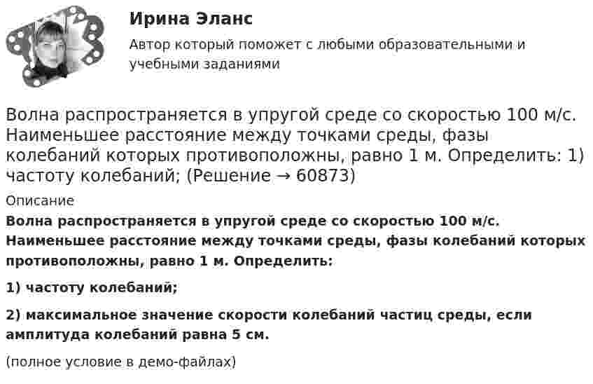     
            Описание
            Волна распространяется в упругой среде со скоростью 100 м/с. Наименьшее расстояние между точками среды, фазы колебаний которых противоположны, равно 1 м. Определить:1) частоту колебаний;2) максимальное значение скорости колебаний частиц среды, если амплитуда колебаний равна 5 см.(полное условие в демо-файлах)   
            
            
            Волна описывается уравнением  x = 0,1 sin p(t – y/10).  Определить смещение точек среды для времени t = 5 с в точке с y = 40 м.Волна распространяется в упругой среде со скоростью 100 м/с. Наименьшее расстояние между точками среды, фазы колебаний которых противоположны, равно 1 м. Определить:  1) частоту колебаний;Волна распространяется в упругой среде со скоростью u = 100 м/с. Наименьшее расстояние Dx между точками среды, фазы колебаний которых противоположны, равно 1 м. Определить частоту v колебаний.Волна распространяется по прямой со скоростью 20 м/с. Две точки, находящиеся на этой прямой на расстояниях 12 и 15 м от источника волн, колеблются с разностью фаз 0,75п. Определить длину волны и период колебаний.Волна распространяется со скоростью 10 м/с, длина волны 2 см. Амплитуда колебаний 5 см. Написать уравнение волны.Волна распространяется со скоростью 340 м/с при частоте 450 Гц. Чему равна разность фаз колебаний в точках, отстоящих друг от друга на 1 м?Волновая функция, описывающая движение электрона в основном состоянии атома водорода, имеет вид EMBED Equation.3 где A — некоторая постоянная; a0 — первый боровский радиус. Найти для основного состояния атома водорода среднее значениеВокруг некоторой планеты по круговой орбите радиуса R1 летает спутник со скоростью v.  Если бы масса планеты была в четыре раза больше, то тот же спутник двигался бы со  скоростью v, но по орбите радиуса R2. Определите отношение радиусов орбит R2/R1.Вокруг одной нити миозина находится 6 нитей актина, а вокруг каждой актиновой – три миозиновыхВолгГТУ Статистика Вариант 7 (4 задания)Волков, будучи бывшим генеральным директором ООО «М», оспорил в арбитражном суде решение общего собрания участников общества об освобождении его от должности генерального директора. Волк с Уолл-Стрит  фильм в отечественном прокате отстал от мировых показовВолна в среде имеет длину 4,2·10-7 м, а после перехода во вторую среду – 5,6·10-7 м. Как изменилась скорость распространения волны во второй среде по сравнению со скоростью в первой среде?Волна длиной l = 1 м распространяется со скоростью V = 1 м/с. Определить период колебаний волны.  (1 с)
