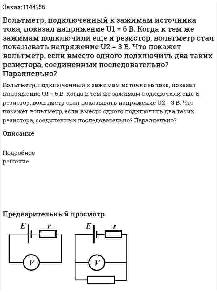 Вольтметр, подключенный к зажимам источника тока, показал напряжение U1 = 6 В. Когда к тем же зажимам подключили еще и резистор, вольтметр стал показывать напряжение U2 = 3 В. Что покажет вольтметр, если вместо одного подключить два таких резистора, соединенных последовательно? Параллельно? 