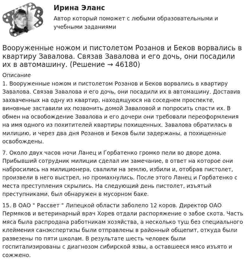      
            Описание
            	1. Вооруженные ножом и пистолетом Розанов и Беков ворвались в квартиру Завалова. Связав Завалова и его дочь, они посадили их в автомашину. Доставив захваченных на одну из квартир, находящуюся на соседнем проспекте, виновные заставили их позвонить домой Заваловой и попросить спасти их. В обмен на освобождение Завалова и его дочери они требовали переоформления на имя одного из похитителей квартиры похищенных. 3авалова обратилась в милицию, и через два дня Розанов и Беков были задержаны, а похищенные освобождены.	7. Около двух часов ночи Ланец и Горбатенко громко пели во дворе дома. Прибывший сотрудник милиции сделал им замечание, в ответ на которое они набросились на милиционера, свалили на землю, избили и, отобрав пистолет, произвели в него выстрел, но промахнулись. После этого Ланец и Горбатенко с места преступления скрылись. На следующий день пистолет, изъятый преступниками, был обнаружен в мусорном баке.	15. В ОАО  Рассвет  Липецкой области заболело 12 коров. Директор ОАО Пермяков и ветеринарный врач Хорев отдали распоряжение о забое скота. Часть мяса была распродана работникам хозяйства, а несколько туш без специального клеймения санэкспертизы были отправлены в районный общепит, откуда были развезены по пяти школам. В результате шесть человек были госпитализированы с диагнозом сибирской язвы, а оставшееся мясо изъято и сожжено.  
            
            
            В ООО  «Инновация 2017»  было создано изобретение. Начальник юридического отдела организации советует генеральному Вооруженные ножом и пистолетом Розанов и Беков ворвались в квартиру Завалова. Связав Завалова и его дочь, они посадили их в автомашину. Воплощение (претворение) установленных норм права в деятельности субъектов права - это ...В определении об отказе в передаче кассационных жалобы, представления для рассмотрения в судебном заседании суда кассационной инстанции суд должен указать …Вопрос 1 Cогласно положению по бухгалтерскому учету «Учет основных средств» ПБУ 6/01 амортизация основных средств может производиться одним из следующих способов (отметьте несколько вариантов правильных ответов) a. способом уменьшаемого остаткаВопрос 1. Дайте общую характеристику страховой пенсии по старости. Вопрос 2. Семенова обратилась за предоставлением пособия по беременности и родамВопрос 1. Игра как математическая модель конфликтной ситуации в условиях неопределенности и риска, игроки и их цели, степень антагонизма, неопределенность как отсутствие информации, риск как упущенная выгода, оптимальная программа действий.Вольтметр рассчитан на измерение напряжений до максимального значения U0 = 30 В. При этом через вольтметр идёт ток I = 10 мА. Какое добавочное сопротивление Rд нужно присоединить к вольтметру, чтобы им можно было измерять напряжения до U = 300 В?	Вольтметр, соединённый последовательно с сопротивлением 10000 Ом, показывает напряжение 75 В, а соединённый последовательно с неизвестным сопротивлением – 15 В. Определите это сопротивление, если внешнее напряжение 120 В.Вольтметр сопротивлением 1500 Ом рассчитан для измерения напряжения не выше 30 В. Какое добавочное сопротивление нужно присоединить к вольтметру, чтобы им можно было измерить напряжение 300 В.Вольтметр со шкалой от 0 до 5 В имеет внутреннее сопротивление 10 кОм. Какое сопротивление нужно подключить к вольтметру, чтобы можно было измерять напряжение до 75 В?Воля определяется как:Во множественном числе верно написано слово …Во множественном числе верно написано слово …   knives    citys    shelfs     partys