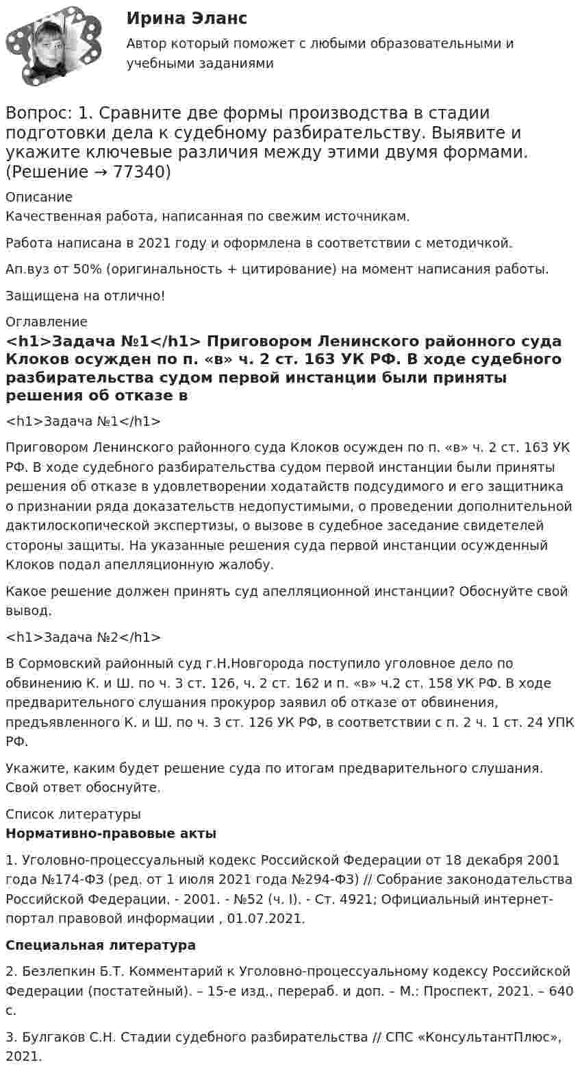      
            Описание
            Качественная работа, написанная по свежим источникам.Работа написана в 2021 году и оформлена в соответствии с методичкой.Ап.вуз от 50% (оригинальность + цитирование) на момент написания работы.Защищена на отлично! 
            Оглавление
              <h1>Задача №1</h1> 	Приговором Ленинского районного суда Клоков осужден по п. «в» ч. 2 ст. 163 УК РФ. В ходе судебного разбирательства судом первой инстанции были приняты решения об отказе в удовлетворении ходатайств подсудимого и его защитника о признании ряда доказательств недопустимыми, о проведении дополнительной дактилоскопической экспертизы, о вызове в судебное заседание свидетелей стороны защиты. На указанные решения суда первой инстанции осужденный Клоков подал апелляционную жалобу.	Какое решение должен принять суд апелляционной инстанции? Обоснуйте свой вывод. <h1>Задача №2</h1> 	В Сормовский районный суд г.Н.Новгорода поступило уголовное дело по обвинению К. и Ш. по ч. 3 ст. 126, ч. 2 ст. 162 и п. «в» ч.2 ст. 158 УК РФ. В ходе предварительного слушания прокурор заявил об отказе от обвинения, предъявленного К. и Ш. по ч. 3 ст. 126 УК РФ, в соответствии с п. 2 ч. 1 ст. 24 УПК РФ.	Укажите, каким будет решение суда по итогам предварительного слушания. Свой ответ обоснуйте.  
            Список литературы
             Нормативно-правовые акты  	1. Уголовно-процессуальный кодекс Российской Федерации от 18 декабря 2001 года №174-ФЗ (ред. от 1 июля 2021 года №294-ФЗ) // Собрание законодательства Российской Федерации. - 2001. - №52 (ч. I). - Ст. 4921; Официальный интернет-портал правовой информации , 01.07.2021.  Специальная литература 	2. Безлепкин Б.Т. Комментарий к Уголовно-процессуальному кодексу Российской Федерации (постатейный). – 15-е изд., перераб. и доп. – М.: Проспект, 2021. – 640 с.	3. Булгаков С.Н. Стадии судебного разбирательства // СПС «КонсультантПлюс», 2021.  
            
            
            Вопрос 1 Состав показателей оценки эффективности деятельности органов государственной власти субъектов РФ. Вопрос 2 Какие из перечисленных органов являются федеральными органами исполнительной власти: Администрация Президента Российской Федерации, Главное контрольное управление Президента Российской Федерации,Вопрос: 1. Сравните две формы производства в стадии подготовки дела к судебному разбирательству. Выявите и укажите ключевые различия между этими двумя формами.Вопрос 1. Сравните Конституции СССР 1936 и 1977 гг. по следующим позициям: высшие органы власти и управления, избирательная система, национально-государственное устройство, права и свободы граждан.Вопрос 1. Средства реализации региональной социально-экономической политики: организационная, правовая и информационная поддержка регионов при их недостаточной или ограниченной компетенции в РФ и других странах (по выбору).Вопрос 1. У гражданина, подозреваемого в совершении кражи из помещения, изъяли связку ключей. Чтобы выяснить, имеется ли среди них ключ, позволяющий открыть замок этого помещения, следователь произвел эксперимент – в присутствии двух граждан попробовал каждым из ключей открыть замокВопрос 1 Укажите основные этапы развития психологических воззрений на преступность, раскройте их содержание и охарактеризуйте их влияние на становление криминологического знанияВопрос 1 Финансовое планирование и методы прогнозирования деятельности организации. Вопрос 2 Проведите сравнительный анализ альтернативных схем финансирования капитальных вложений предприятия в соответствии с Приложением 1.Вопрос 1. Полномочия законодательных (представительных) органов государственной власти субъектов Российской Федерации. Вопрос 2. В журнальной статье по проблемам федеративных отношений автор утверждал: «В ч. 2 ст. 11 Конституции РФ установлено, что система исполнительных органов государственной власти субъектов Федерации формируется ими самостоятельно, поэтому субъекты могут создавать собственные полицейские органыВопрос 1 Постановка задачи линейного программирования, целевая функция, система ограничений, граничные условия на переменные, область допустимых решений, оптимальное решение. Вопрос существования и единственности решения задачи линейного программированияВопрос 1 При передаче дел в государственный/муниципальный архив они должны быть оформлены соответствующим образом. Выберите одно или несколько утверждений, которые соответствуют правилам оформления дел и перечислите их цифрами через запятую, без пробелов.Вопрос 1 Проблемы, связанные с расчетом будущих выгод проекта. Вопрос 2 Банк берет у вас взаймы 15 млн. рублей под 20% годовых на один годВопрос 1 Проблемы, связанные с расчетом будущих выгод проекта. Вопрос 2 Банк берет у вас взаймы 15 млн. рублей под 20% годовых на один годВопрос 1 Радиус шара равен 3 см Площадь поверхности и объем шара будут равны: Выберите один ответ: a. 36πсм2,16πсм336πсм2,16πсм3 b. 16πсм2,36πсм316πсм2,36πсм3 c. 16πсм2,16πсм316πсм2,16πсм3 d. 36πсм2,36πсм336πсм2,36πсм3Вопрос 1 Рациональное питание человека – это одно из преимуществ здоровья и правильного физического воспитания, которое включает в себя приём полноценной пищи, с учётом всех физиологических потребностей человеческого организма.Вопрос 1 Системы и методы финансового анализа. Бухгалтерская отчетность в системе информационного обеспечения финансового менеджмента.