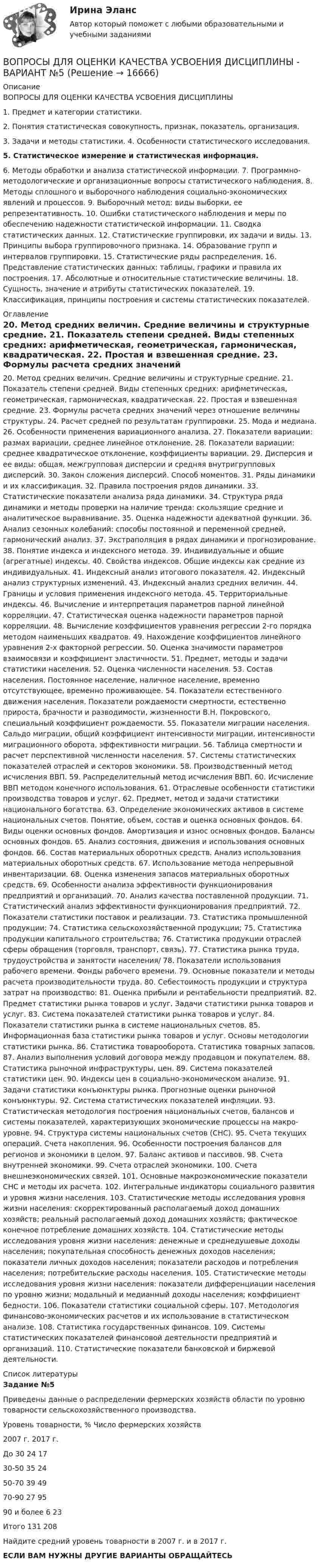      
          Описание
          ВОПРОСЫ ДЛЯ ОЦЕНКИ КАЧЕСТВА УСВОЕНИЯ ДИСЦИПЛИНЫ 1. Предмет и категории статистики. 2. Понятия статистическая совокупность, признак, показатель, организация. 3. Задачи и методы статистики. 4. Особенности статистического исследования. 5. Статистическое измерение и статистическая информация. 6. Методы обработки и анализа статистической информации. 7. Программно-методологические и организационные вопросы статистического наблюдения. 8. Методы сплошного и выборочного наблюдения социально-экономических явлений и процессов. 9. Выборочный метод: виды выборки, ее репрезентативность. 10. Ошибки статистического наблюдения и меры по обеспечению надежности статистической информации. 11. Сводка статистических данных. 12. Статистические группировки, их задачи и виды. 13. Принципы выбора группировочного признака. 14. Образование групп и интервалов группировки. 15. Статистические ряды распределения. 16. Представление статистических данных: таблицы, графики и правила их построения. 17. Абсолютные и относительные статистические величины. 18. Сущность, значение и атрибуты статистических показателей. 19. Классификация, принципы построения и системы статистических показателей.  
          Оглавление
          20. Метод средних величин. Средние величины и структурные средние. 21. Показатель степени средней. Виды степенных средних: арифметическая, геометрическая, гармоническая, квадратическая. 22. Простая и взвешенная средние. 23. Формулы расчета средних значений через отношение величины структуры. 24. Расчет средней по результатам группировки. 25. Мода и медиана. 26. Особенности применения вариационного анализа. 27. Показатели вариации: размах вариации, среднее линейное отклонение. 28. Показатели вариации: среднее квадратическое отклонение, коэффициенты вариации. 29. Дисперсия и ее виды: общая, межгрупповая дисперсии и средняя внутригрупповых дисперсий. 30. Закон сложения дисперсий. Способ моментов. 31. Ряды динамики и их классификация. 32. Правила построения рядов динамики. 33. Статистические показатели анализа ряда динамики. 34. Структура ряда динамики и методы проверки на наличие тренда: скользящие средние и аналитическое выравнивание. 35. Оценка надежности адекватной функции. 36. Анализ сезонных колебаний: способы постоянной и переменной средней, гармонический анализ. 37. Экстраполяция в рядах динамики и прогнозирование. 38. Понятие индекса и индексного метода. 39. Индивидуальные и общие (агрегатные) индексы. 40. Свойства индексов. Общие индексы как средние из индивидуальных. 41. Индексный анализ итогового показателя. 42. Индексный анализ структурных изменений. 43. Индексный анализ средних величин. 44. Границы и условия применения индексного метода. 45. Территориальные индексы. 46. Вычисление и интерпретация параметров парной линейной корреляции. 47. Статистическая оценка надежности параметров парной корреляции. 48. Вычисление коэффициентов уравнения регрессии 2-го порядка методом наименьших квадратов. 49. Нахождение коэффициентов линейного уравнения 2-х факторной регрессии. 50. Оценка значимости параметров взаимосвязи и коэффициент эластичности. 51. Предмет, методы и задачи статистики населения. 52. Оценка численности населения. 53. Состав населения. Постоянное население, наличное население, временно отсутствующее, временно проживающее. 54. Показатели естественного движения населения. Показатели рождаемости смертности, естественно прироста, брачности и разводимости, жизненности В.Н. Покровского, специальный коэффициент рождаемости. 55. Показатели миграции населения. Сальдо миграции, общий коэффициент интенсивности миграции, интенсивности миграционного оборота, эффективности миграции. 56. Таблица смертности и расчет перспективной численности населения. 57. Системы статистических показателей отраслей и секторов экономики. 58. Производственный метод исчисления ВВП. 59. Распределительный метод исчисления ВВП. 60. Исчисление ВВП методом конечного использования. 61. Отраслевые особенности статистики производства товаров и услуг. 62. Предмет, метод и задачи статистики национального богатства. 63. Определение экономических активов в системе национальных счетов. Понятие, объем, состав и оценка основных фондов. 64. Виды оценки основных фондов. Амортизация и износ основных фондов. Балансы основных фондов. 65. Анализ состояния, движения и использования основных фондов. 66. Состав материальных оборотных средств. Анализ использования материальных оборотных средств. 67. Использование метода непрерывной инвентаризации. 68. Оценка изменения запасов материальных оборотных средств. 69. Особенности анализа эффективности функционирования предприятий и организаций. 70. Анализ качества поставленной продукции. 71. Статистический анализ эффективности функционирования предприятий. 72. Показатели статистики поставок и реализации. 73. Статистика промышленной продукции; 74. Статистика сельскохозяйственной продукции; 75. Статистика продукции капитального строительства; 76. Статистика продукции отраслей сферы обращения (торговля, транспорт, связь). 77. Статистика рынка труда, трудоустройства и занятости населения/ 78. Показатели использования рабочего времени. Фонды рабочего времени. 79. Основные показатели и методы расчета производительности труда. 80. Себестоимость продукции и структура затрат на производство: 81. Оценка прибыли и рентабельности предприятий. 82. Предмет статистики рынка товаров и услуг. Задачи статистики рынка товаров и услуг. 83. Система показателей статистики рынка товаров и услуг. 84. Показатели статистики рынка в системе национальных счетов. 85. Информационная база статистики рынка товаров и услуг. Основы методологии статистики рынка. 86. Статистика товарооборота. Статистика товарных запасов. 87. Анализ выполнения условий договора между продавцом и покупателем. 88. Статистика рыночной инфраструктуры, цен. 89. Система показателей статистики цен. 90. Индексы цен в социально-экономическом анализе. 91. Задачи статистики конъюнктуры рынка. Прогнозные оценки рыночной конъюнктуры. 92. Система статистических показателей инфляции. 93. Статистическая методология построения национальных счетов, балансов и системы показателей, характеризующих экономические процессы на макро- уровне. 94. Структура системы национальных счетов (СНС). 95. Счета текущих операций. Счета накопления. 96. Особенности построения балансов для регионов и экономики в целом. 97. Баланс активов и пассивов. 98. Счета внутренней экономики. 99. Счета отраслей экономики. 100. Счета внешнеэкономических связей. 101. Основные макроэкономические показатели СНС и методы их расчета. 102. Интегральные индикаторы социального развития и уровня жизни населения. 103. Статистические методы исследования уровня жизни населения: скорректированный располагаемый доход домашних хозяйств; реальный располагаемый доход домашних хозяйств; фактическое конечное потребление домашних хозяйств. 104. Статистические методы исследования уровня жизни населения: денежные и среднедушевые доходы населения; покупательная способность денежных доходов населения; показатели личных доходов населения; показатели расходов и потребления населения; потребительские расходы населения. 105. Статистические методы исследования уровня жизни населения: показатели дифференциации населения по уровню жизни; модальный и медианный доходы населения; коэффициент бедности. 106. Показатели статистики социальной сферы. 107. Методология финансово-экономических расчетов и их использование в статистическом анализе. 108. Статистика государственных финансов. 109. Системы статистических показателей финансовой деятельности предприятий и организаций. 110. Статистические показатели банковской и биржевой деятельности. 
          Список литературы
          Задание №5Приведены данные о распределении фермерских хозяйств области по уровню товарности сельскохозяйственного производства.   Уровень товарности, % Число фермерских хозяйств   2007 г. 2017 г.  До 30 24 17   30-50 35 24   50-70 39 49   70-90 27 95   90 и более 6 23   Итого  131 208  Найдите средний уровень товарности в 2007 г. и в 2017 г.ЕСЛИ ВАМ НУЖНЫ ДРУГИЕ ВАРИАНТЫ ОБРАЩАЙТЕСЬ 
            
            
            Вопросы для анализа 6-ти риторических текстов анализ необходимо сделать по каждому из 6-ти отдельно т.е. должно быть 6 анализа по следующим вопросам: 1.Целевая установка оратора 2.Композиционное построение речиВОПРОСЫ ДЛЯ ОЦЕНКИ КАЧЕСТВА УСВОЕНИЯ ДИСЦИПЛИНЫ  - ВАРИАНТ №5Вопросы для оценки качества усвоения курсаВопросы для собеседований по внутренним продажамВопросы Дошкольное образование 1, 2, 3, 4, 5, 6, 7А, 9, 10, 11 Преподавание в начальных классах 1, 2, 3, 4, 5, 6, 7Б, 8, 9 Педагогика дополнительного образованияВопросы Дошкольное образование 1, 2, 3, 4, 5, 6, 7А, 9, 10, 11 Преподавание в начальных классах 1, 2, 3, 4, 5, 6, 7Б, 8, 9 Педагогика дополнительного образованияВопросы к зачёту МАРКЕТИНГВопросы к зачёту по экономике Вопрос № 2. Компания ЗАО «Авто-Гарант» осуществляет добровольное страхование транспортных средств. 25 декабря 2012 г. компания ОАО «Супер-Энерджи» приобрела и оплатила полис на страховое обслуживание принадлежащих компании легковых автомобилей на 2013 г. стоимостью 240 000 руб. ОАО «Супер-Энерджи» предоставляет финансовую отчётность ежеквартально.Вопрос №40. Отличаются ли ξ–потенциалы типичных золей и суспензийВопрос: Информация по сегментам в бухгалтерской отчетности (сделано со ссылками на ПБУ) Задача 1. На основе исходных данных составить бухгалтерский баланс на начало и конец отчетного периода и отчет о прибылях и убытках.Вопрос: Неналоговые доходы федерального бюджета – это … вопросник по экономической теории-2Вопрос о финансовых затратах на мероприятия по профессиональному развитию персонала:...вопрос по уголовному праву