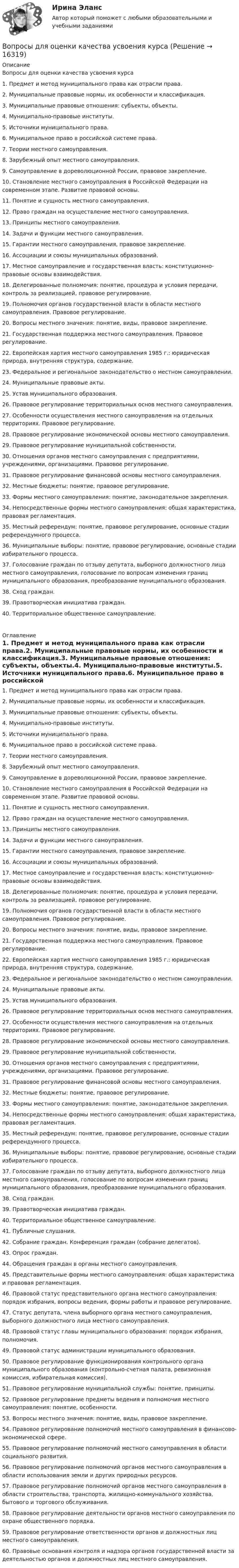      
          Описание
          Вопросы для оценки качества усвоения курса1. Предмет и метод муниципального права как отрасли права. 2. Муниципальные правовые нормы, их особенности и классификация. 3. Муниципальные правовые отношения: субъекты, объекты. 4. Муниципально-правовые институты. 5. Источники муниципального права. 6. Муниципальное право в российской системе права. 7. Теории местного самоуправления. 8. Зарубежный опыт местного самоуправления. 9. Самоуправление в дореволюционной России, правовое закрепление. 10. Становление местного самоуправления в Российской Федерации на современном этапе. Развитие правовой основы. 11. Понятие и сущность местного самоуправления. 12. Право граждан на осуществление местного самоуправления. 13. Принципы местного самоуправления. 14. Задачи и функции местного самоуправления. 15. Гарантии местного самоуправления, правовое закрепление. 16. Ассоциации и союзы муниципальных образований. 17. Местное самоуправление и государственная власть: конституционно-правовые основы взаимодействия. 18. Делегированные полномочия: понятие, процедура и условия передачи, контроль за реализацией, правовое регулирование. 19. Полномочия органов государственной власти в области местного самоуправления. Правовое регулирование. 20. Вопросы местного значения: понятие, виды, правовое закрепление. 21. Государственная поддержка местного самоуправления. Правовое регулирование. 22. Европейская хартия местного самоуправления 1985 г.: юридическая природа, внутренняя структура, содержание. 23. Федеральное и региональное законодательство о местном самоуправлении. 24. Муниципальные правовые акты. 25. Устав муниципального образования. 26. Правовое регулирование территориальных основ местного самоуправления. 27. Особенности осуществления местного самоуправления на отдельных территориях. Правовое регулирование. 28. Правовое регулирование экономической основы местного самоуправления. 29. Правовое регулирование муниципальной собственности. 30. Отношения органов местного самоуправления с предприятиями, учреждениями, организациями. Правовое регулирование. 31. Правовое регулирование финансовой основы местного самоуправления. 32. Местные бюджеты: понятие, правовое регулирование. 33. Формы местного самоуправления: понятие, законодательное закрепления. 34. Непосредственные формы местного самоуправления: общая характеристика, правовая регламентация. 35. Местный референдум: понятие, правовое регулирование, основные стадии референдумного процесса. 36. Муниципальные выборы: понятие, правовое регулирование, основные стадии избирательного процесса. 37. Голосование граждан по отзыву депутата, выборного должностного лица местного самоуправления, голосование по вопросам изменения границ муниципального образования, преобразование муниципального образования. 38. Сход граждан. 39. Правотворческая инициатива граждан. 40. Территориальное общественное самоуправление.   
          Оглавление
          1. Предмет и метод муниципального права как отрасли права.2. Муниципальные правовые нормы, их особенности и классификация.3. Муниципальные правовые отношения: субъекты, объекты.4. Муниципально-правовые институты.5. Источники муниципального права.6. Муниципальное право в российской системе права.7. Теории местного самоуправления.8. Зарубежный опыт местного самоуправления.9. Самоуправление в дореволюционной России, правовое закрепление.10. Становление местного самоуправления в Российской Федерации на современном этапе. Развитие правовой основы.11. Понятие и сущность местного самоуправления.12. Право граждан на осуществление местного самоуправления.13. Принципы местного самоуправления.14. Задачи и функции местного самоуправления.15. Гарантии местного самоуправления, правовое закрепление.16. Ассоциации и союзы муниципальных образований.17. Местное самоуправление и государственная власть: конституционно-правовые основы взаимодействия.18. Делегированные полномочия: понятие, процедура и условия передачи, контроль за реализацией, правовое регулирование.19. Полномочия органов государственной власти в области местного самоуправления. Правовое регулирование.20. Вопросы местного значения: понятие, виды, правовое закрепление.21. Государственная поддержка местного самоуправления. Правовое регулирование.22. Европейская хартия местного самоуправления 1985 г.: юридическая природа, внутренняя структура, содержание.23. Федеральное и региональное законодательство о местном самоуправлении.24. Муниципальные правовые акты.25. Устав муниципального образования.26. Правовое регулирование территориальных основ местного самоуправления.27. Особенности осуществления местного самоуправления на отдельных территориях. Правовое регулирование.28. Правовое регулирование экономической основы местного самоуправления.29. Правовое регулирование муниципальной собственности.30. Отношения органов местного самоуправления с предприятиями, учреждениями, организациями. Правовое регулирование.31. Правовое регулирование финансовой основы местного самоуправления.32. Местные бюджеты: понятие, правовое регулирование.33. Формы местного самоуправления: понятие, законодательное закрепления.34. Непосредственные формы местного самоуправления: общая характеристика, правовая регламентация.35. Местный референдум: понятие, правовое регулирование, основные стадии референдумного процесса.36. Муниципальные выборы: понятие, правовое регулирование, основные стадии избирательного процесса.37. Голосование граждан по отзыву депутата, выборного должностного лица местного самоуправления, голосование по вопросам изменения границ муниципального образования, преобразование муниципального образования.38. Сход граждан.39. Правотворческая инициатива граждан.40. Территориальное общественное самоуправление.41. Публичные слушания.42. Собрание граждан. Конференция граждан (собрание делегатов).43. Опрос граждан.44. Обращения граждан в органы местного самоуправления.45. Представительные формы местного самоуправления: общая характеристика и правовая регламентация.46. Правовой статус представительного органа местного самоуправления: порядок избрания, вопросы ведения, формы работы и правовое регулирование.47. Статус депутата, члена выборного органа местного самоуправления, выборного должностного лица местного самоуправления.48. Правовой статус главы муниципального образования: порядок избрания, полномочия.49. Правовой статус администрации муниципального образования.50. Правовое регулирование функционирования контрольного органа муниципального образования (контрольно-счетная палата, ревизионная комиссия, избирательная комиссия).51. Правовое регулирование муниципальной службы: понятие, принципы.52. Правовое регулирование предметы ведения и полномочия местного самоуправления: понятие, особенности.53. Вопросы местного значения: понятие, виды, правовое закрепление.54. Правовое регулирование полномочий местного самоуправления в финансово-экономической сфере.55. Правовое регулирование полномочий местного самоуправления в области социального развития.56. Правовое регулирование полномочий органов местного самоуправления в области использования земли и других природных ресурсов.57. Правовое регулирование полномочий органов местного самоуправления в области строительства, транспорта, жилищно-коммунального хозяйства, бытового и торгового обслуживания.58. Правовое регулирование деятельности органов местного самоуправления по охране общественного порядка.59. Правовое регулирование ответственности органов и должностных лиц местного самоуправления.60. Правовые основания контроля и надзора органов государственной власти за деятельностью органов и должностных лиц местного самоуправления. 
            
            
            ВОПРОСЫ ДЛЯ ОЦЕНКИ КАЧЕСТВА УСВОЕНИЯ ДИСЦИПЛИНЫ  - ВАРИАНТ №5Вопросы для оценки качества усвоения курсаВопросы для собеседований по внутренним продажамВопросы Дошкольное образование 1, 2, 3, 4, 5, 6, 7А, 9, 10, 11 Преподавание в начальных классах 1, 2, 3, 4, 5, 6, 7Б, 8, 9 Педагогика дополнительного образованияВопросы Дошкольное образование 1, 2, 3, 4, 5, 6, 7А, 9, 10, 11 Преподавание в начальных классах 1, 2, 3, 4, 5, 6, 7Б, 8, 9 Педагогика дополнительного образованияВопросы к зачёту МАРКЕТИНГВопросы к зачёту по экономике Вопросы к зачету/ экзамену по дисциплине: «Основы медицинских знаний»Вопрос №40. Отличаются ли ξ–потенциалы типичных золей и суспензийВопрос: Информация по сегментам в бухгалтерской отчетности (сделано со ссылками на ПБУ) Задача 1. На основе исходных данных составить бухгалтерский баланс на начало и конец отчетного периода и отчет о прибылях и убытках.Вопрос: Неналоговые доходы федерального бюджета – это … вопросник по экономической теории-2Вопрос о финансовых затратах на мероприятия по профессиональному развитию персонала:...вопрос по уголовному правуВопросы: В каком случае основные виды обозначаются на чертежах? Расшифруйте надпись М12х2? Какое изображение называется местным разрезом и какой линией он ограничивается? Чертежи в Автокаде: