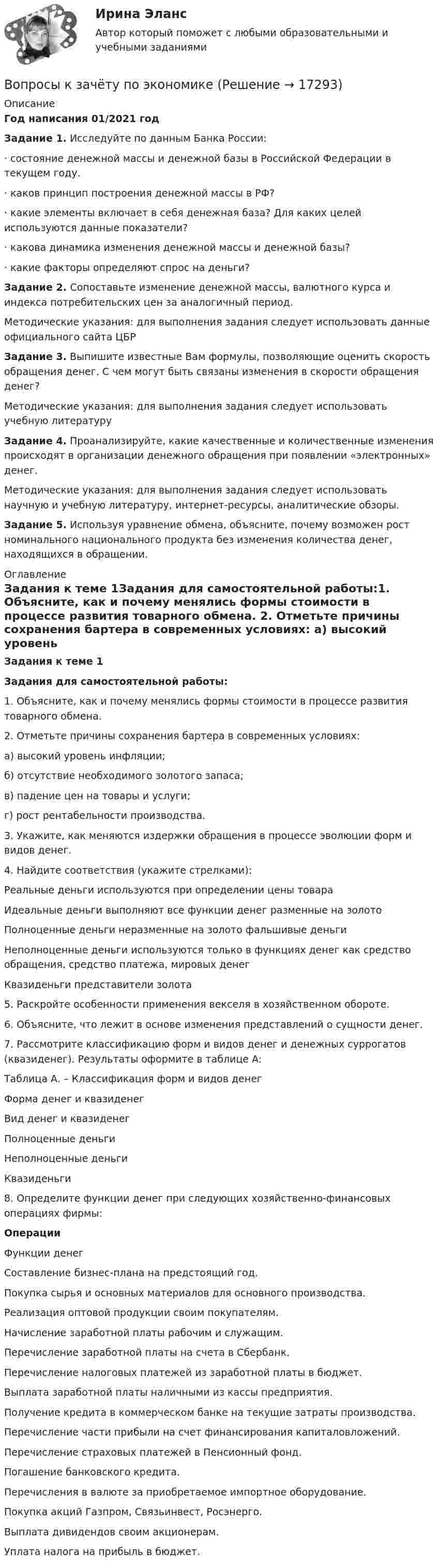     
          Описание
          Год написания 01/2021 годЗадание 1. Исследуйте по данным Банка России: 	·                    состояние денежной массы и денежной базы в Российской Федерации в текущем году. 	·                    каков принцип построения денежной массы в РФ? 	·                    какие элементы включает в себя денежная база? Для каких целей используются данные показатели?	·                    какова динамика изменения денежной массы и денежной базы? 	·                    какие факторы определяют спрос на деньги? Задание 2. Сопоставьте изменение денежной массы, валютного курса и индекса потребительских цен за аналогичный период. Методические указания: для выполнения задания следует использовать данные официального сайта ЦБРЗадание 3. Выпишите известные Вам формулы, позволяющие оценить скорость обращения денег. С чем могут быть связаны изменения в скорости обращения денег? Методические указания: для выполнения задания следует использовать учебную литературуЗадание 4. Проанализируйте, какие качественные и количественные изменения происходят в организации денежного обращения при появлении «электронных» денег. Методические указания: для выполнения задания следует использовать научную и учебную литературу, интернет-ресурсы, аналитические обзоры.Задание 5. Используя уравнение обмена, объясните, почему возможен рост номинального национального продукта без изменения количества денег, находящихся в обращении.  
          Оглавление
          Задания к теме 1Задания для самостоятельной работы:1. Объясните, как и почему менялись формы стоимости в процессе развития товарного обмена. 2. Отметьте причины сохранения бартера в современных условиях: а) высокий уровень инфляции; б) отсутствие необходимого золотого запаса; в) падение цен на товары и услуги; г) рост рентабельности производства. 3. Укажите, как меняются издержки обращения в процессе эволюции форм и видов денег. 4. Найдите соответствия (укажите стрелками):   Реальные деньги  используются при определении цены товара    Идеальные деньги выполняют все функции денег    разменные на золото    Полноценные деньги неразменные на золото    фальшивые деньги    Неполноценные деньги используются только в функциях денег как средство обращения, средство платежа, мировых денег    Квазиденьги    представители золота    5. Раскройте особенности применения векселя в хозяйственном обороте. 6. Объясните, что лежит в основе изменения представлений о сущности денег. 7. Рассмотрите классификацию форм и видов денег и денежных суррогатов (квазиденег). Результаты оформите в таблице А:Таблица А. – Классификация форм и видов денег  Форма денег и квазиденег Вид денег и квазиденег   Полноценные деньги     Неполноценные деньги     Квазиденьги    8. Определите функции денег при следующих хозяйственно-финансовых операциях фирмы: Операции Функции денег   Составление бизнес-плана на предстоящий год.Покупка сырья и основных материалов для основного производства.Реализация оптовой продукции своим покупателям.Начисление заработной платы рабочим и служащим.Перечисление заработной платы на счета в Сбербанк.Перечисление налоговых платежей из заработной платы в бюджет.Выплата заработной платы наличными из кассы пред­приятия.Получение кредита в коммерческом банке на текущие затраты производства.Перечисление части прибыли на счет финансирования капиталовложений.Перечисление страховых платежей в Пенсионный фонд.Погашение банковского кредита.Перечисления в валюте за приобретаемое импортное оборудование.Покупка акций Газпром, Связьинвест, Росэнерго.Выплата дивидендов своим акционерам.Уплата налога на прибыль в бюджет.   
            
            
            Вопросы к зачёту МАРКЕТИНГВопросы к зачёту по экономике Вопросы к зачету/ экзамену по дисциплине: «Основы медицинских знаний»Вопросы к тексту 1. Назовите наиболее распространенные концепции природы человека? Кто их автор? Изложите их основное содержание? 2. Назовите основные вопросы, касающиеся проблемы человека, которые решаются средствами науки и представляютВопросы к экзамену по дисциплине «МИРОВАЯ ЭКОНОМИКА» СИНЕРГИЯ ОТВЕТЫ 2022Вопросы на должность трейдером финансового аналитика вопросы трейдеру форекс на собеседованииВопросы на собеседовании с преподавателями. Странные вопросы для интервью на собеседованииВопрос о финансовых затратах на мероприятия по профессиональному развитию персонала:...вопрос по уголовному правуВопросы: В каком случае основные виды обозначаются на чертежах? Расшифруйте надпись М12х2? Какое изображение называется местным разрезом и какой линией он ограничивается? Чертежи в Автокаде:Вопросы для анализа 6-ти риторических текстов анализ необходимо сделать по каждому из 6-ти отдельно т.е. должно быть 6 анализа по следующим вопросам: 1.Целевая установка оратора 2.Композиционное построение речиВОПРОСЫ ДЛЯ ОЦЕНКИ КАЧЕСТВА УСВОЕНИЯ ДИСЦИПЛИНЫ  - ВАРИАНТ №5Вопросы для оценки качества усвоения курсаВопросы для собеседований по внутренним продажам