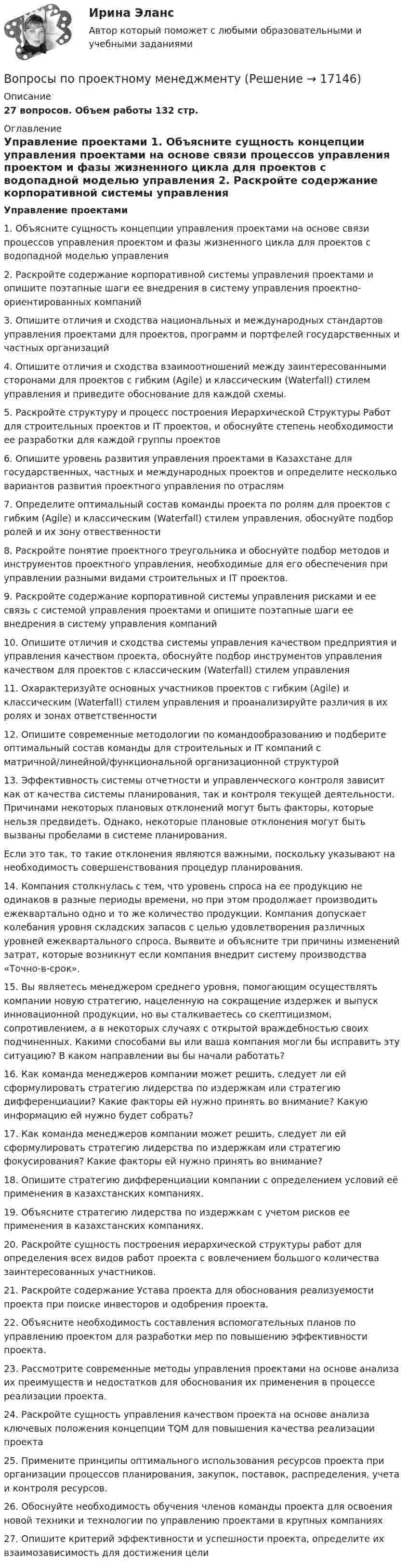     
          Описание
          27 вопросов. Объем работы 132 стр. 
          Оглавление
           Управление проектами 1.    Объясните сущность концепции управления проектами на основе связи процессов управления проектом и фазы жизненного цикла для проектов с водопадной моделью управления 2.    Раскройте содержание корпоративной системы управления проектами и опишите поэтапные шаги ее внедрения в систему управления проектно-ориентированных компаний3.    Опишите отличия и сходства национальных и международных стандартов управления проектами для проектов, программ и портфелей государственных и частных организаций4.    Опишите отличия и сходства взаимоотношений между заинтересованными сторонами для проектов с гибким (Agile) и классическим (Waterfall) стилем управления и приведите обоснование для каждой схемы. 5.    Раскройте структуру и процесс построения Иерархической Структуры Работ для строительных проектов и IT проектов, и обоснуйте степень необходимости ее разработки для каждой группы проектов6.    Опишите уровень развития управления проектами в Казахстане для государственных, частных и международных проектов и определите несколько вариантов развития проектного управления по отраслям7.     Определите оптимальный состав команды проекта по ролям для проектов с гибким (Agile) и классическим (Waterfall) стилем управления, обоснуйте подбор ролей и их зону отвественности8.    Раскройте понятие проектного треугольника и обоснуйте подбор методов и инструментов проектного управления, необходимые для его обеспечения при управлении разными видами строительных и IT проектов. 9.    Раскройте содержание корпоративной системы управления рисками и ее связь с системой управления проектами и опишите поэтапные шаги ее внедрения в систему управления компаний10. Опишите отличия и сходства системы управления качеством предприятия и управления качеством проекта, обоснуйте подбор инструментов управления качеством для проектов с классическим (Waterfall) стилем управления11. Охарактеризуйте основных участников проектов с гибким (Agile) и классическим (Waterfall) стилем управления и проанализируйте различия в их ролях и зонах ответственности12. Опишите современные методологии по командообразованию и подберите оптимальный состав команды для строительных и IT компаний с матричной/линейной/функциональной организационной структурой 13. Эффективность системы отчетности и управленческого контроля зависит как от качества системы планирования, так и контроля текущей деятельности. Причинами некоторых плановых отклонений могут быть факторы, которые нельзя предвидеть. Однако, некоторые плановые отклонения могут быть вызваны пробелами в системе планирования. Если это так, то такие отклонения являются важными, поскольку указывают на необходимость совершенствования процедур планирования.14. Компания столкнулась с тем, что уровень спроса на ее продукцию не одинаков в разные периоды времени, но при этом продолжает производить ежеквартально одно и то же количество продукции. Компания допускает колебания уровня складских запасов с целью удовлетворения различных уровней ежеквартального спроса. Выявите и объясните три причины изменений затрат, которые возникнут если компания внедрит систему производства «Точно-в-срок».15. Вы являетесь менеджером среднего уровня, помогающим осуществлять компании новую стратегию, нацеленную на сокращение издержек и выпуск инновационной продукции, но вы сталкиваетесь со скептицизмом, сопротивлением, а в некоторых случаях с открытой враждебностью своих подчиненных. Какими способами вы или ваша компания могли бы исправить эту ситуацию? В каком направлении вы бы начали работать? 16. Как команда менеджеров компании может решить, следует ли ей сформулировать стратегию лидерства по издержкам или стратегию дифференциации? Какие факторы ей нужно принять во внимание? Какую информацию ей нужно будет собрать?17. Как команда менеджеров компании может решить, следует ли ей сформулировать стратегию лидерства по издержкам или стратегию фокусирования? Какие факторы ей нужно принять во внимание?18. Опишите стратегию дифференциации компании с определением условий её применения в казахстанских компаниях.19. Объясните стратегию лидерства по издержкам с учетом рисков ее применения в казахстанских компаниях.20. Раскройте сущность построения иерархической структуры работ для определения всех видов работ проекта с вовлечением большого количества заинтересованных участников.  21. Раскройте содержание Устава проекта для обоснования реализуемости проекта при поиске инвесторов и одобрения проекта.                                                  22. Объясните необходимость составления вспомогательных планов по управлению проектом для разработки мер по повышению эффективности проекта. 23. Рассмотрите современные методы управления проектами на основе анализа их преимуществ и недостатков для обоснования их применения в процессе реализации проекта.                                   24. Раскройте сущность управления качеством проекта на основе анализа ключевых положения концепции TQM для повышения качества реализации проекта                                    25. Примените принципы оптимального использования ресурсов проекта при организации процессов планирования, закупок, поставок, распределения, учета и контроля ресурсов.                                                                                     26. Обоснуйте необходимость обучения членов команды проекта для освоения новой техники и технологии по управлению проектами в крупных компаниях27. Опишите критерий эффективности и успешности проекта, определите их взаимозависимость для достижения цели   
            
            
            Вопросы по лесной таксацииВопросы по проектному менеджментуВопросы по учебнику  Л.Б,. Шнейдер «Семейная психология»Вопросы, связанные с федеральным бюджетом, федеральными налогами и сборами, относятся к ...В опыте, подобном тому, с помощью которого Юнг впервые определил  длину волны света, пучок солнечных лучей, пройдя через светофильтр и  узкую щель в непрозрачной преграде, падал на вторую преграду с двумя  узкими щелями, находящимися В опыте с зеркалами Френеля расстояние d между мнимыми изображениями источника света равно d = 0,5 мм, расстояние до экрана L =  5 м. В зеленом свете получились интерференционные полосы, расположенные на расстоянии l=5 мм друг от друга. Найти длинуВ опыте Юнга на пути одного из интерферирующих лучей перпендикулярно этому лучу помещалась тонкая стеклянная пластинка с показателем преломления n = 1,5, вследствие чего на экране центральная светлая полоса Вопросы к зачёту по экономике Вопросы к зачету/ экзамену по дисциплине: «Основы медицинских знаний»Вопросы к тексту 1. Назовите наиболее распространенные концепции природы человека? Кто их автор? Изложите их основное содержание? 2. Назовите основные вопросы, касающиеся проблемы человека, которые решаются средствами науки и представляютВопросы к экзамену по дисциплине «МИРОВАЯ ЭКОНОМИКА» СИНЕРГИЯ ОТВЕТЫ 2022Вопросы на должность трейдером финансового аналитика вопросы трейдеру форекс на собеседованииВопросы на собеседовании с преподавателями. Странные вопросы для интервью на собеседованииВопросы перед собеседованием - список вопросов
