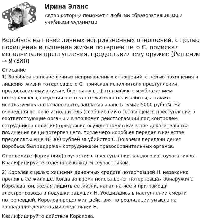      
            Описание
            	1) Воробьев на почве личных неприязненных отношений, с целью похищения и лишения жизни потерпевшего С. приискал исполнителя преступления, предоставил ему оружие, боеприпасы, фотографию с изображением потерпевшего, сведения о его месте жительства и работы, а также используемом автотранспорте, заплатив аванс в сумме 5000 рублей. На очередной встрече исполнитель (сообщивший о готовящемся преступлении в соответствующие органы и в это время действовавший под контролем сотрудников полиции) предъявил осужденному в качестве доказательства похищения вещи потерпевшего, после чего Воробьев передал в качестве предоплаты еще 10 000 рублей за убийство С. Во время передачи денег Воробьев был задержан сотрудниками правоохранительных органов.	Определите форму (вид) соучастия в преступлении каждого из соучастников. Квалифицируйте содеянное каждым соучастником.2) 	Королев с целью хищения денежных средств потерпевшей Н. незаконно проник в ее жилище. Когда во время поиска денег потерпевшая обнаружила Королева, он, желая лишить ее жизни, напал на нее и при помощи электропровода и подушки задушил Н. Убедившись в наступлении смерти потерпевшей, Королев продолжил действия по реализации умысла на завладение денежными средствами Н. 	Квалифицируйте действия Королева.   
            
            
            В организме взрослого человека должно присутствовать… незаменимых аминокислотВоробьев на почве личных неприязненных отношений, с целью похищения и лишения жизни потерпевшего С. приискал исполнителя преступления, предоставил ему оружиеВоронцов предъявил иск Воронцовой о снижении размера алиментов так как с него по двум решениям судовВ осветительную сеть участка автодороги было включено 400 новых электроламп. Каждая электролампа в течение года может перегореть с вероятностью 0,05. Оценить вероятность того, что в течение года из числа включенных в начале года электроламп придется заменить новыми:В освещении экономию электроэнергии получают за счет: Выберите один ответ: a.рационального размещения пускорегулирующих устройств b.применения источников света и высокой световой отдачи c.применения осветительных трансформаторовВосемь одинаковых шарообразных капелек ртути заряжены одноимённо до потенциала j1 = 20 В каждая. Каков будет потенциал j2 большой капли ртути, образовавшейся в результате слияния этих капель?Во скольких состояниях может находиться шина адреса ША МП КР580? Выберите один ответ: a.4 b.1 c.3 d.2В опыте Юнга расстояние между щелями равно 0,8 мм, длина волны света 0,7 мкм. На каком расстоянии от целей следует расположить экран, чтобы ширина интерференционной полосы оказалась равной 2 мм?В органах государственной власти имеет целью обеспечение обновляемости кадров в сочетании с их преемственностью, а также постоянный приток высококвалифицированных специалистов - это ...  кадровВ организации на каждого работника должен быть оформлен:В организации основные средства составляют 70 000 руб., нематериальные активы -40 000 руб., материалы - 120 000 руб., денежные средства - 150 000 руб., дебиторская задолженность - 30 000 руб., кредиторская задолженность - 25 000 руб. Расс.❓В организации основные средства составляют 70 000 руб., нематериальные активы -40 000 руб., материалы - 120 000 руб., денежные средства - 150 000 руб., дебиторская задолженность - 30 000 руб., кредиторская задолженность - 25 000 руб. Чему.❓В организации «Элвест» образовалось четыре профессиональных союза, представляющих интересы работников четырех важнейших профессий. В организацию деятельности общественного или религиозного объединения либо иной организации, в отношении которых судом принято вступившее в законную силу решение о ликвидации или запрете деятельности в связи с осуществлением экстремистской 