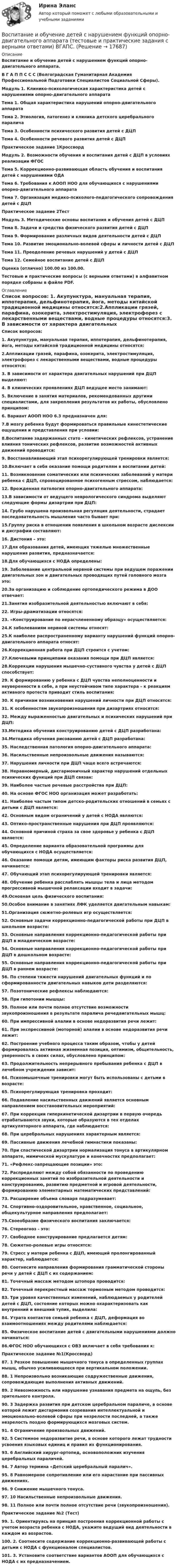     
          Описание
          Воспитание и обучение детей с нарушением функций опорно-двигательного аппарата. В Г А П П С С С (Волгоградская Гуманитарная Академия Профессиональной Подготовки Специалистов Социальной Сферы).  Модуль 1. Клинико-психологическая характеристика детей с нарушениями опорно-двигательного аппарата Тема 1. Общая характеристика нарушений опорно-двигательного аппаратаТема 2. Этиология, патогенез и клиника детского церебрального параличаТема 3. Особенности психического развития детей с ДЦПТема 4. Особенности речевого развития детей с ДЦППрактическое задание 1КроссвордМодуль 2. Возможности обучения и воспитания детей с ДЦП в условиях реализации ФГОС Тема 5. Коррекционно-развивающая область обучения и воспитания детей с нарушениями ОДАТема 6. Требования к АООП НОО для обучающихся с нарушениями опорно-двигательного аппаратаТема 7. Организация медико-психолого-педагогического сопровождения детей с ДЦППрактическое задание 2ТестМодуль 3. Методические основы воспитания и обучения детей с ДЦП Тема 8. Задачи и средства физического развития детей с ДЦПТема 9. Формирование различных видов деятельности детей с ДЦПТема 10. Развитие эмоционально-волевой сферы и личности детей с ДЦПТема 11. Преодоление речевых нарушений у детей с ДЦПТема 12. Семейное воспитание детей с ДЦП Оценка (отлично) 100.00 из 100.00. Тестовые и практические вопросы (с верными ответами) в алфавитном порядке собраны в файле PDF.  
          Оглавление
          Список вопросов: 1. Акупунктура, мануальная терапия, иппотерапия, дельфинотерапия, йога, методы китайской традиционной медицины относятся:2.Аппликации грязей, парафина, озокерита, электростимуляция, электрофорез с лекарственными веществами, водные процедуры относятся:3. В зависимости от характера двигательных нарушений при ДЦП выделяют:4. В клинических проявлениях ДЦП ведущее место занимают:5. Включение в занятия материалов, рекомендованных другими специалистами, для закрепления результатов их работы, обусловлено принципом:6. Вариант АООП НОО 6.3 предназначен для:7.В мозгу ребенка будут формироваться правильные кинестетические ощущения и представления при условии:8.Воспитание задержанных стато - кинетических рефлексов, устранение влияния тонических рефлексов, развитие возможностей активных движений проводится:9. Восстанавливающий этап психорегулирующей тренировки является:10.Включает в себя оказание помощи родителям в воспитании детей:11. Возникновение соматических или психических заболеваний у матери ребенка с ДЦП, спровоцированное психогенным стрессом, наблюдается:12. Врожденная патология опорно-двигательного аппарата:13.В зависимости от ведущего неврологического синдрома выделяют следующие формы дизартрии при ДЦП:14. Грубо нарушена произвольная регуляция деятельности, страдает последовательность мышления часто бывает при:15.Группу риска в отношении появления в школьном возрасте дислексии и дисграфии составляют:16. Дистония – это:17.Для образования детей, имеющих тяжелые множественные нарушения развития, предназначается:18.Для обучающихся с НОДА определены:19. Заболевание центральной нервной системы при ведущем поражении двигательных зон и двигательных проводящих путей головного мозга это:20.За организацию и соблюдение ортопедического режима в ДОО отвечает:21.Занятия изобразительной деятельностью включают в себя:22. Игры-драматизации относятся:23. «Конструирование по нерасчлененному образцу» осуществляется:24.К заболеваниям нервной системы относят:25.К наиболее распространенному варианту нарушений функций опорно-двигательного аппарата относят:26.Коррекционная работа при ДЦП строится с учетом:27.Ключевыми принципами оказания помощи при ДЦП является:28.Коррекции нарушения мышечно-суставного чувства у детей с ДЦП способствует:29. К формированию у ребенка с ДЦП чувства неполноценности и неуверенности в себе, а при неустойчивом типе характера – к реакциям активного протеста приводит стиль воспитания:30. К причинам возникновения нарушений личности при ДЦП относятся:31. К особенностям звукопроизношения при дизартриях относятся:32. Между выраженностью двигательных и психических нарушений при ДЦП:33.Методика обучения конструированию детей с ДЦП разработана:34.Методика обучения рисованию детей с ДЦП разработана:35. Наследственная патология опорно-двигательного аппарата:36. Насильственные непроизвольные движения называются:37. Нарушения личности при ДЦП чаще всего встречаются:38. Неравномерный, дисгармоничный характер нарушений отдельных психических функций при ДЦП связан:39. Наиболее частые речевые расстройства при ДЦП:40. На основе ФГОС НОО организация может разработать:41. Наиболее частым типом детско-родительских отношений в семьях с детьми с ДЦП является:42. Основным видом ограничений у детей с НОДА являются:43. Оптико-пространственные нарушения при ДЦП проявляются:44. Основной причиной страха за свое здоровье у ребенка с ДЦП является:45. Определение варианта образовательной программы для обучающихся с НОДА осуществляется:46. Оказание помощи детям, имеющим факторы риска развития ДЦП, начинается:47. Обучающий этап психорегулирующей тренировки является:48. Обучение ребенка расслаблять мышцы тела и лица методом прогрессивной мышечной релаксации входит в задачи:49.Основная цель физического воспитания:50.Особое внимание в занятиях ЛФК уделяется двигательным навыкам:51.Организация сюжетно-ролевых игр осуществляется:52. Основные задачи коррекционно-педагогической работы при ДЦП в школьном возрасте:53. Основные направления коррекционно-педагогической работы при ДЦП в младенческом возрасте:54. Основные направления коррекционно-педагогической работы при ДЦП в дошкольном возрасте:55. Основные направления коррекционно-педагогической работы при ДЦП в раннем возрасте:56. По степени тяжести нарушений двигательных функций и по сформированности двигательных навыков дети разделяются:57. Позотонические рефлексы наблюдаются:58. При гипотонии мышцы:59. Полное или почти полное отсутствие возможности звукопроизношения в результате паралича речедвигательных мышц:60. При импрессивной алалии в основе недоразвития речи лежит:61. При экспрессивной (моторной) алалии в основе недоразвития речи лежит:62. Построение учебного процесса таким образом, чтобы у детей формировалась активная жизненная позиция, оптимизм, общительность, уверенность в своих силах, обусловлено принципом:63. Продолжительность непрерывного пребывания ребенка с ДЦП в лечебном учреждении зависит:64. Психомышечные тренировки могут быть использованы с детьми в возрасте:65. Психорегулирующая тренировка проходит:66. Подавление насильственных движений является основным направлением восстановительных мероприятий:67. При коррекции гиперкинетической дизартрии в первую очередь отрабатываются звуки, которые образуются в тех отделах артикуляторного аппарата, где наблюдается:68. При церебральных нарушениях характерным является:69. Пассивные движения лечебной гимнастики показаны:70. При спастической дизартрии нормализация тонуса в артикулярном аппарате, мимической мускулатуре и конечностях предполагает:71. «Рефлекс-запрещающие позиции» это:72. Распределяют между собой обязанности по проведению коррекционных занятий по изобразительной деятельности и конструированию, развитию предметной и игровой деятельности, формированию элементарных математических представлений:73. Расширение объема словаря подразумевает:74. Спортивно-оздоровительное, нравственное, социальное, общекультурное направления предполагает:75.Своеобразие физического воспитания заключается:76. Стереогноз - это:77. Свободное конструирование предлагается детям:78. Сюжетно-ролевые игры относятся:79. Стресс у матери ребенка с ДЦП, имеющий пролонгированный характер, наблюдается:80. Соотнесите направления формирования грамматической стороны речи у детей с ДЦП с их содержанием:81. Точечный массаж методом штопора проводится:82. Точечный перекрестный массаж тормозным методом проводится:83. Три уровня качественных изменений, наблюдаемых у родителей детей с ДЦП, состояние которых можно охарактеризовать как внутренний и внешний тупик, выделила:84. Утрата контактов семьей ребенка с ДЦП, деформация во взаимоотношениях между родителями наблюдается:85. Физическое воспитание детей с двигательными нарушениями должно начинаться:86.ФГОС НОО обучающихся с ОВЗ включает в себя требования к:Практическое задание №1(Кроссворд)87. 1 Резкое повышение мышечного тонуса в определенных группах мышц, обычно усиливающееся при вертикальном положении.88. 1 Непроизвольно возникающие содружественные движения, сопровождающие выполнения активных движений.89. 2 Невозможность или нарушение узнавания предмета на ощупь, без зрительного контроля.90. 3 Задержка развития при детском церебральном параличе, в основе которой лежит дисгармония созревания интеллектуальной и эмоционально-волевой сферы при незрелости последней, а также незрелость поздно формирующихся мозговых систем.91. 4 Ограничение произвольных движений.92. 5 Системное недоразвитие речи, в основе которого лежат трудности усвоения языковых единиц и правил их функционирования.93. 6 Английский хирург-ортопед, основоположник изучения церебральных параличей.94. 7 Автор термина «Детский церебральный паралич».95. 8 Равномерное сопротивление или его нарастание при пассивных движениях.96. 9 Снижение мышечного тонуса.97. 10 Насильственные непроизвольные движения.98. 11 Полное или почти полное отсутствие речи (звукопроизношения).Практическое задание №2 (Тест)99. 1. Ориентируясь на принцип построения коррекционной работы с учетом возраста ребенка с НОДА, укажите ведущий вид деятельности в каждом из возрастов.100. 2. Соотнесите содержание коррекционно-развивающей работы с детьми с НОДА с функционалом специалистов.101. 3. Установите соответствие вариантов АООП для обучающихся с НОДА с их предназначением. 
            
            
            Воспитание и обучение детей с нарушением функций опорно-двигательного аппарата. ВГАПС. Тестовые и практические задания с верными ответами.Воспитание и обучение детей с нарушением функций опорно-двигательного аппарата (тестовые и практические задания с верными ответами) ВГАПС.Воспитание и обучение детей с расстройствами эмоционально-волевой сферы и поведения.  ВГАПС. Тестовые и практические задания с верными ответами.Воспитание и обучение детей с расстройствами эмоционально-волевой сферы и поведения (тестовые и практические задания с верными ответами) ВГАПС.Воспитание устойчивости организма к воздействиям неблагоприятных гигиенических производственных факторов трудаВоспользовавшись моделью идеального грунта, определить эквивалентный диаметр пор данного образца.  Вариант 35Восприятие визуальной среды - контрольнаяВоспитание девочкиВоспитание и обучение детей с ЗПР и с нарушением интеллекта (олигофренопедагогика)(тестовые и практические задания с верными ответами) ВГАПС.Воспитание и обучение детей с ЗПР и с нарушением интеллекта (олигофренопедагогика).Тестовые и практические задания с верными ответами.  ВГАПС.Воспитание и обучение детей с нарушением зрения (тифлопедагогика). ВГАПС (тестовые и практические задания с верными ответами).Воспитание и обучение детей с нарушением зрения (тифлопедагогика).Тестовые и практические задания с верными ответами. ВГАПС.Воспитание и обучение детей с нарушением слуха (сурдопедагогика). ВГАПС. Тестовые и практические задания с верными ответами.Воспитание и обучение детей с нарушением слуха (сурдопедагогика). Тестовые и практические задания с верными ответами. ВГАПС.