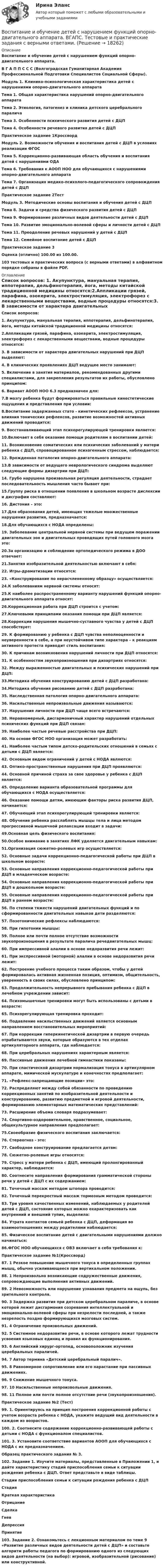     
          Описание
          Воспитание и обучение детей с нарушением функций опорно-двигательного аппарата. В Г А П П С С С (Волгоградская Гуманитарная Академия Профессиональной Подготовки Специалистов Социальной Сферы).  Модуль 1. Клинико-психологическая характеристика детей с нарушениями опорно-двигательного аппарата Тема 1. Общая характеристика нарушений опорно-двигательного аппаратаТема 2. Этиология, патогенез и клиника детского церебрального параличаТема 3. Особенности психического развития детей с ДЦПТема 4. Особенности речевого развития детей с ДЦППрактическое задание 1КроссвордМодуль 2. Возможности обучения и воспитания детей с ДЦП в условиях реализации ФГОС Тема 5. Коррекционно-развивающая область обучения и воспитания детей с нарушениями ОДАТема 6. Требования к АООП НОО для обучающихся с нарушениями опорно-двигательного аппаратаТема 7. Организация медико-психолого-педагогического сопровождения детей с ДЦППрактическое задание 2ТестМодуль 3. Методические основы воспитания и обучения детей с ДЦП Тема 8. Задачи и средства физического развития детей с ДЦПТема 9. Формирование различных видов деятельности детей с ДЦПТема 10. Развитие эмоционально-волевой сферы и личности детей с ДЦПТема 11. Преодоление речевых нарушений у детей с ДЦПТема 12. Семейное воспитание детей с ДЦППрактическое задание 3 Оценка (отлично) 100.00 из 100.00. 103 тестовых и практических вопроса (с верными ответами) в алфавитном порядке собраны в файле PDF.  
          Оглавление
          Список вопросов: 1. Акупунктура, мануальная терапия, иппотерапия, дельфинотерапия, йога, методы китайской традиционной медицины относятся:2.Аппликации грязей, парафина, озокерита, электростимуляция, электрофорез с лекарственными веществами, водные процедуры относятся:3. В зависимости от характера двигательных нарушений при ДЦП выделяют:4. В клинических проявлениях ДЦП ведущее место занимают:5. Включение в занятия материалов, рекомендованных другими специалистами, для закрепления результатов их работы, обусловлено принципом:6. Вариант АООП НОО 6.3 предназначен для:7.В мозгу ребенка будут формироваться правильные кинестетические ощущения и представления при условии:8.Воспитание задержанных стато - кинетических рефлексов, устранение влияния тонических рефлексов, развитие возможностей активных движений проводится:9. Восстанавливающий этап психорегулирующей тренировки является:10.Включает в себя оказание помощи родителям в воспитании детей:11. Возникновение соматических или психических заболеваний у матери ребенка с ДЦП, спровоцированное психогенным стрессом, наблюдается:12. Врожденная патология опорно-двигательного аппарата:13.В зависимости от ведущего неврологического синдрома выделяют следующие формы дизартрии при ДЦП:14. Грубо нарушена произвольная регуляция деятельности, страдает последовательность мышления часто бывает при:15.Группу риска в отношении появления в школьном возрасте дислексии и дисграфии составляют:16. Дистония – это:17.Для образования детей, имеющих тяжелые множественные нарушения развития, предназначается:18.Для обучающихся с НОДА определены:19. Заболевание центральной нервной системы при ведущем поражении двигательных зон и двигательных проводящих путей головного мозга это:20.За организацию и соблюдение ортопедического режима в ДОО отвечает:21.Занятия изобразительной деятельностью включают в себя:22. Игры-драматизации относятся:23. «Конструирование по нерасчлененному образцу» осуществляется:24.К заболеваниям нервной системы относят:25.К наиболее распространенному варианту нарушений функций опорно-двигательного аппарата относят:26.Коррекционная работа при ДЦП строится с учетом:27.Ключевыми принципами оказания помощи при ДЦП является:28.Коррекции нарушения мышечно-суставного чувства у детей с ДЦП способствует:29. К формированию у ребенка с ДЦП чувства неполноценности и неуверенности в себе, а при неустойчивом типе характера – к реакциям активного протеста приводит стиль воспитания:30. К причинам возникновения нарушений личности при ДЦП относятся:31. К особенностям звукопроизношения при дизартриях относятся:32. Между выраженностью двигательных и психических нарушений при ДЦП:33.Методика обучения конструированию детей с ДЦП разработана:34.Методика обучения рисованию детей с ДЦП разработана:35. Наследственная патология опорно-двигательного аппарата:36. Насильственные непроизвольные движения называются:37. Нарушения личности при ДЦП чаще всего встречаются:38. Неравномерный, дисгармоничный характер нарушений отдельных психических функций при ДЦП связан:39. Наиболее частые речевые расстройства при ДЦП:40. На основе ФГОС НОО организация может разработать:41. Наиболее частым типом детско-родительских отношений в семьях с детьми с ДЦП является:42. Основным видом ограничений у детей с НОДА являются:43. Оптико-пространственные нарушения при ДЦП проявляются:44. Основной причиной страха за свое здоровье у ребенка с ДЦП является:45. Определение варианта образовательной программы для обучающихся с НОДА осуществляется:46. Оказание помощи детям, имеющим факторы риска развития ДЦП, начинается:47. Обучающий этап психорегулирующей тренировки является:48. Обучение ребенка расслаблять мышцы тела и лица методом прогрессивной мышечной релаксации входит в задачи:49.Основная цель физического воспитания:50.Особое внимание в занятиях ЛФК уделяется двигательным навыкам:51.Организация сюжетно-ролевых игр осуществляется:52. Основные задачи коррекционно-педагогической работы при ДЦП в школьном возрасте:53. Основные направления коррекционно-педагогической работы при ДЦП в младенческом возрасте:54. Основные направления коррекционно-педагогической работы при ДЦП в дошкольном возрасте:55. Основные направления коррекционно-педагогической работы при ДЦП в раннем возрасте:56. По степени тяжести нарушений двигательных функций и по сформированности двигательных навыков дети разделяются:57. Позотонические рефлексы наблюдаются:58. При гипотонии мышцы:59. Полное или почти полное отсутствие возможности звукопроизношения в результате паралича речедвигательных мышц:60. При импрессивной алалии в основе недоразвития речи лежит:61. При экспрессивной (моторной) алалии в основе недоразвития речи лежит:62. Построение учебного процесса таким образом, чтобы у детей формировалась активная жизненная позиция, оптимизм, общительность, уверенность в своих силах, обусловлено принципом:63. Продолжительность непрерывного пребывания ребенка с ДЦП в лечебном учреждении зависит:64. Психомышечные тренировки могут быть использованы с детьми в возрасте:65. Психорегулирующая тренировка проходит:66. Подавление насильственных движений является основным направлением восстановительных мероприятий:67. При коррекции гиперкинетической дизартрии в первую очередь отрабатываются звуки, которые образуются в тех отделах артикуляторного аппарата, где наблюдается:68. При церебральных нарушениях характерным является:69. Пассивные движения лечебной гимнастики показаны:70. При спастической дизартрии нормализация тонуса в артикулярном аппарате, мимической мускулатуре и конечностях предполагает:71. «Рефлекс-запрещающие позиции» это:72. Распределяют между собой обязанности по проведению коррекционных занятий по изобразительной деятельности и конструированию, развитию предметной и игровой деятельности, формированию элементарных математических представлений:73. Расширение объема словаря подразумевает:74. Спортивно-оздоровительное, нравственное, социальное, общекультурное направления предполагает:75.Своеобразие физического воспитания заключается:76. Стереогноз - это:77. Свободное конструирование предлагается детям:78. Сюжетно-ролевые игры относятся:79. Стресс у матери ребенка с ДЦП, имеющий пролонгированный характер, наблюдается:80. Соотнесите направления формирования грамматической стороны речи у детей с ДЦП с их содержанием:81. Точечный массаж методом штопора проводится:82. Точечный перекрестный массаж тормозным методом проводится:83. Три уровня качественных изменений, наблюдаемых у родителей детей с ДЦП, состояние которых можно охарактеризовать как внутренний и внешний тупик, выделила:84. Утрата контактов семьей ребенка с ДЦП, деформация во взаимоотношениях между родителями наблюдается:85. Физическое воспитание детей с двигательными нарушениями должно начинаться:86.ФГОС НОО обучающихся с ОВЗ включает в себя требования к:Практическое задание №1(Кроссворд)87. 1 Резкое повышение мышечного тонуса в определенных группах мышц, обычно усиливающееся при вертикальном положении.88. 1 Непроизвольно возникающие содружественные движения, сопровождающие выполнения активных движений.89. 2 Невозможность или нарушение узнавания предмета на ощупь, без зрительного контроля.90. 3 Задержка развития при детском церебральном параличе, в основе которой лежит дисгармония созревания интеллектуальной и эмоционально-волевой сферы при незрелости последней, а также незрелость поздно формирующихся мозговых систем.91. 4 Ограничение произвольных движений.92. 5 Системное недоразвитие речи, в основе которого лежат трудности усвоения языковых единиц и правил их функционирования.93. 6 Английский хирург-ортопед, основоположник изучения церебральных параличей.94. 7 Автор термина «Детский церебральный паралич».95. 8 Равномерное сопротивление или его нарастание при пассивных движениях.96. 9 Снижение мышечного тонуса.97. 10 Насильственные непроизвольные движения.98. 11 Полное или почти полное отсутствие речи (звукопроизношения).Практическое задание №2 (Тест)99. 1. Ориентируясь на принцип построения коррекционной работы с учетом возраста ребенка с НОДА, укажите ведущий вид деятельности в каждом из возрастов.100. 2. Соотнесите содержание коррекционно-развивающей работы с детьми с НОДА с функционалом специалистов.101. 3. Установите соответствие вариантов АООП для обучающихся с НОДА с их предназначением.Образец практического задания № 3.102. Задание 1. Изучите материалы, представленные в Приложении 1, и дайте характеристику стадий приспособления семьи к ситуации рождения ребенка с ДЦП. Ответ представьте в виде таблицы.Стадии приспособления семьи к ситуации рождения ребенка с ДЦПСтадияКраткая характеристикаОтрицаниеСделкаГневДепрессияПринятие103. Задание 2. Ознакомьтесь с лекционным материалом по теме 9 «Развитие различных видов деятельности детей с ДЦП» и составьте алгоритм работы педагога по формированию одного из следующих видов деятельности (на выбор): игровой, изобразительной (рисование) или конструктивной. 
            
            
            Воспитание и обучение детей с нарушением функций опорно-двигательного аппаратаВоспитание и обучение детей с нарушением функций опорно-двигательного аппарата. ВГАПС. Тестовые и практические задания с верными ответами.Воспитание и обучение детей с нарушением функций опорно-двигательного аппарата (тестовые и практические задания с верными ответами) ВГАПС.Воспитание и обучение детей с расстройствами эмоционально-волевой сферы и поведения.  ВГАПС. Тестовые и практические задания с верными ответами.Воспитание и обучение детей с расстройствами эмоционально-волевой сферы и поведения (тестовые и практические задания с верными ответами) ВГАПС.Воспитание устойчивости организма к воздействиям неблагоприятных гигиенических производственных факторов трудаВоспользовавшись моделью идеального грунта, определить эквивалентный диаметр пор данного образца.  Вариант 35В основу федеративного устройства России положен … принципВоспитание девочкиВоспитание и обучение детей с ЗПР и с нарушением интеллекта (олигофренопедагогика)(тестовые и практические задания с верными ответами) ВГАПС.Воспитание и обучение детей с ЗПР и с нарушением интеллекта (олигофренопедагогика).Тестовые и практические задания с верными ответами.  ВГАПС.Воспитание и обучение детей с нарушением зрения (тифлопедагогика). ВГАПС (тестовые и практические задания с верными ответами).Воспитание и обучение детей с нарушением зрения (тифлопедагогика).Тестовые и практические задания с верными ответами. ВГАПС.Воспитание и обучение детей с нарушением слуха (сурдопедагогика). ВГАПС. Тестовые и практические задания с верными ответами.