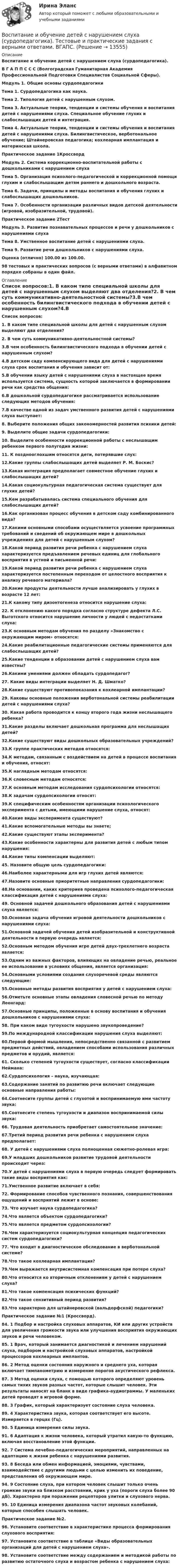     
          Описание
          Воспитание и обучение детей с нарушением слуха (сурдопедагогика). В Г А П П С С С (Волгоградская Гуманитарная Академия Профессиональной Подготовки Специалистов Социальной Сферы).  Модуль 1. Общие основы сурдопедагогики Тема 1. Сурдопедагогика как наука.Тема 2. Типология детей с нарушенным слухом. Тема 3. Актуальные теории, тенденции и системы обучения и воспитания детей с нарушениями слуха. Специальное обучение глухих и слабослышащих детей и интеграция. Тема 4. Актуальные теории, тенденции и системы обучения и воспитания детей с нарушениями слуха. Билингвистическое, верботональное обучение; Штайнеровская педагогика; кохлеарная имплантация и материнская школа. Практическое задание 1КроссвордМодуль 2. Система коррекционно-воспитательной работы с дошкольниками с нарушением слуха Тема 5. Организация психолого-педагогической и коррекционной помощи глухим и слабослышащим детям раннего и дошкольного возраста. Тема 6. Задачи, принципы и методы воспитания и обучения глухих и слабослышащих дошкольников. Тема 7. Особенности организации различных видов детской деятельности (игровой, изобразительной, трудовой). Практическое задание 2ТестМодуль 3. Развитие познавательных процессов и речи у дошкольников с нарушениями слуха Тема 8. Умственное воспитание детей с нарушениями слуха. Тема 9. Развитие речи дошкольников с нарушениями слуха. Оценка (отлично) 100.00 из 100.00. 98 тестовых и практических вопросов (с верными ответами) в алфавитном порядке собраны в один файл. 
          Оглавление
           Список вопросов:1. В каком типе специальной школы для детей с нарушенным слухом выделяют два отделения?2. В чем суть коммуникативно-деятельностной системы?3.В чем особенность билингвистического подхода в обучении детей с нарушенным слухом?4.В детском саду компенсирующего вида для детей с нарушениями слуха срок воспитания и обучения зависит от:5.В обучении языку детей с нарушениями слуха в настоящее время используется система, сущность которой заключается в формировании речи как средства общения:6.В дошкольной сурдопедагогике рассматривается использование следующих методов обучения:7.В качестве одной из задач умственного развития детей с нарушениями слуха выступает:8. Выберите положения общих закономерностей развития психики детей:9. Выделите общие задачи сурдопедагогики:10. Выделите особенности коррекционной работы с неслышащим ребенком первого полугодия жизни:11. К позднооглохшим относятся дети, потерявшие слух:12.Какие группы слабослышащих детей выделяет Р. М. Боскис?13.Какая интеграция предполагает совместное обучение глухих и слабослышащих детей?14.Какая социокультурная педагогическая система существует для глухих детей?15.Кем разрабатывалась система специального обучения для слабослышащих детей?16.Как организован процесс обучения в детском саду комбинированного вида?17.Какими основными способами осуществляется усвоение программных требований и сведений об окружающем мире в дошкольных учреждениях для детей с нарушенным слухом?18.Какой период развития речи ребенка с нарушением слуха характеризуется предъявлением речевых единиц для глобального восприятия в устной и письменной речи:19.Какой период развития речи ребенка с нарушением слуха характеризуется постепенным переходом от целостного восприятия к анализу речевого материала?20.Какие продукты деятельности лучше анализировать у глухих в возрасте 12 лет:21.К какому типу дизонтогенеза относится нарушение слуха:22. К отклонению какого порядка согласно структуре дефекта Л.С. Выготского относится нарушение личности у людей с недостатками слуха:23.К основным методам обучения по разделу «Знакомство с окружающим миром» относятся:24.Какие реабилитационные педагогические системы применяются для слабослышащих детей?25.Какие тенденции в образовании детей с нарушением слуха вам известны?26.Какими умениями должен обладать сурдопедагог?27. Какие виды интеграции выделяет Н. Д. Шматко?28.Какие существуют противопоказания к кохлеарной имплантации?29. Каковы основные положения верботональной системы реабилитации детей с нарушениями слуха?30. Какая работа проводится к концу второго года жизни неслышащего ребенка?31.Какие разделы включает дошкольная программа для неслышащих детей?32.Какие существуют виды дошкольных образовательных учреждений?33.К группе практических методов относятся:34.К методам, связанным с воздействием на детей в процессе воспитания и обучения, относят:35.К наглядным методам относятся:36.К словесным методам относятся:37.К основным методам исследования сурдопсихологии относятся:38.К задачам сурдопсихологии относят:39.К специфическим особенностям организации психологического эксперимента с детьми, имеющими нарушение слуха, относят:40.Какие виды эксперимента существуют?41.Какие вспомогательные методы вы знаете;42.Какие существуют этапы эксперимента?43.Какие особенности характерны для развития детей с любым типом нарушения:44.Какие типы компенсации выделяют:45. Назовите общую цель сурдопедагогики:46.Наиболее характерными для игр глухих детей являются:47.Назовите основные приоритетные направления сурдопедагогики:48.На основании, каких критериев проведена психолого-педагогическая классификация детей с нарушениями слуха:49. Основной задачей дошкольного образования детей с нарушениями слуха является:50.Основная задача обучения игровой деятельности дошкольников с нарушениями слуха:51.Основной задачей обучения детей изобразительной и конструктивной деятельности в первую очередь является:52.Основным методом обучения игре детей двух-трехлетнего возраста является:53.Одним из важных факторов, влияющих на овладение речью, реальное ее использование в условиях общения, является организация:54.Основными условиями создания слухоречевой среды являются следующие:55.Основные методы развития восприятия у детей с нарушением слуха:56.Отметьте основные этапы овладения словесной речью по методу Леонгард:57.Основные принципы, положенные в основу воспитания и обучения дошкольников с нарушениями слуха:58. При каком виде тугоухости нарушено звукопроведение?59.По международной классификации нарушения слуха выделяют:60.Первой формой мышления, непосредственно связанной с развитием предметных действий, овладением способами использования различных предметов и орудий, является:61. Сколько степеней тугоухости существует, согласно классификации Неймана:62.Сурдопсихология – наука, изучающая:63.Содержание занятий по развитию речи включает следующие основные направления работы:64.Соотнесите группы детей с глухотой и воспринимаемую ими частоту звука:65.Соотнесите степень тугоухости и диапазон воспринимаемой силы звука:66. Трудовая деятельность приобретает самостоятельное значение:67.Третий период развития речи ребенка с нарушением слуха предполагает:68. У детей с нарушениями слуха полноценная сюжетно-ролевая игра:69.У младших дошкольников развитие трудовой деятельности происходит через:70.У детей с нарушениями слуха в первую очередь следует формировать такие виды восприятия как:71.Умственное развитие включает в себя:72. Формирование способов чувственного познания, совершенствования ощущений и восприятий лежит в основе:73. Что изучает наука сурдопедагогика?74.Что является объектом сурдопедагогики?75.Что является предметом сурдопсихологии?76.Чем характеризуется социокультурная концепция педагогических систем сурдопедагогики?77. Что входит в диагностическое обследование в верботональной системе?78.Что такое кохлеарная имплантация?79.Чем выражается внутрисистемная компенсация при потере слуха?80.Что относится ко вторичным отклонениям у детей с нарушением слуха?81.Что такое компенсация психических функций?82.Что такое сензитивный период развития?83.Что характерно для штайнеровской (вальдорфской) педагогики?Практическое задание №1 (Кроссворд).84. 1 Подбор и настройка слуховых аппаратов, КИ или других устройств для увеличения громкости звука или улучшения восприятия окружающих звуков и речи человеком.85. 1 Врач, который занимается диагностикой и лечением нарушений слуха, подбором и настройкой слуховых аппаратов, настройкой процессоров кохлеарных имплантов.86. 2 Метод оценки состояния наружного и среднего уха, которая включает тимпанометрию и измерение порогов акустического рефлекса.87. 3 Метод оценки слуха, с помощью которого определяют уровень самых тихих звуков разных частот, которые слышит человек. Эти результаты наносят на бланк в виде графика-аудиограммы. У маленьких детей проводят в игровой форме.88. 3 График, который характеризует состояние слуха человека.89. 4 Характеристика звука, которая соответствует его высоте. Измеряется в герцах (Гц).90. 5 Единица измерения силы звука.91. 6 Адаптация к жизни человека, который утратил какую-то функцию, включая восстановление этой функции.92. 7 Система лечебно-педагогических мероприятий, направленных на адаптацию к жизни ребенка с нарушениями развития.93. 8 Беседа или обмен информацией, эмоциями, чувствами, взаимодействие с другими людьми с целью изменить их поведение, представления об окружающем мире.94. 9 Состояние слуха, при котором человек слышит только очень громкие звуки на близком расстоянии, крик у уха (пороги слуха более 90 дБ). Характерно при поражении рецепторов улитки и слухового нерва.95. 10 Единица измерения диапазона частот звуковых колебаний, которые способен слышать человек.Практическое задание №2.96. Установите соответствие в характеристике процесса формирования слухового восприятия:97. Установите соответствие в таблице «Виды образовательных организаций для детей с нарушением слуха».98. Установите соответствие между содержанием и методикой работы по развитию остаточного слуха и возрастом ребенка с нарушением слуха: 
            
            
            Воспитание и обучение детей с нарушением слуха (сурдопедагогика). ВГАПС. Тестовые и практические задания с верными ответами.Воспитание и обучение детей с нарушением слуха (сурдопедагогика). Тестовые и практические задания с верными ответами. ВГАПС.Воспитание и обучение детей с нарушением функций опорно-двигательного аппаратаВоспитание и обучение детей с нарушением функций опорно-двигательного аппарата. ВГАПС. Тестовые и практические задания с верными ответами.Воспитание и обучение детей с нарушением функций опорно-двигательного аппарата (тестовые и практические задания с верными ответами) ВГАПС.Воспитание и обучение детей с расстройствами эмоционально-волевой сферы и поведения.  ВГАПС. Тестовые и практические задания с верными ответами.Воспитание и обучение детей с расстройствами эмоционально-волевой сферы и поведения (тестовые и практические задания с верными ответами) ВГАПС.В основу концепции «нормализации» положена идея о том, что жизнь и быт людей с ОВЗ должны быть:В основу ППР закладываются решения, принятые: ТулГУВ основу федеративного устройства России положен … принципВоспитание девочкиВоспитание и обучение детей с ЗПР и с нарушением интеллекта (олигофренопедагогика)(тестовые и практические задания с верными ответами) ВГАПС.Воспитание и обучение детей с ЗПР и с нарушением интеллекта (олигофренопедагогика).Тестовые и практические задания с верными ответами.  ВГАПС.Воспитание и обучение детей с нарушением зрения (тифлопедагогика). ВГАПС (тестовые и практические задания с верными ответами).