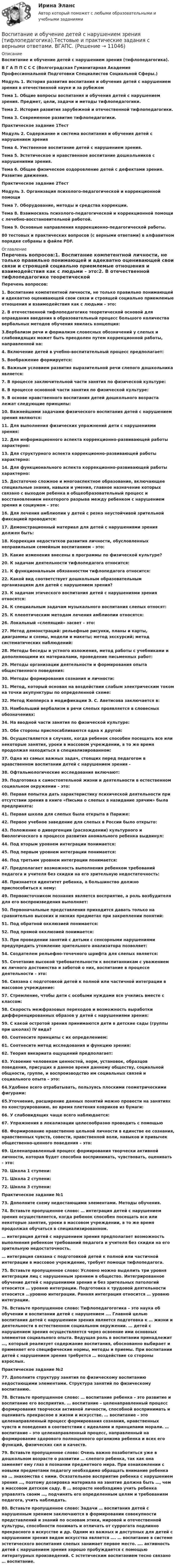     
          Описание
          Воспитание и обучение детей с нарушением зрения (тифлопедагогика). В Г А П П С С С (Волгоградская Гуманитарная Академия Профессиональной Подготовки Специалистов Социальной Сферы.) Модуль 1. История развития воспитания и обучения детей с нарушением зрения в отечественной науке и за рубежом Тема 1. Общие вопросы воспитания и обучения детей с нарушением зрения. Предмет, цели, задачи и методы тифлопедагогики. Тема 2. История развития зарубежной и отечественной тифлопедагогики. Тема 3. Современное развитие тифлопедагогики. Практическое задание 1ТестМодуль 2. Содержание и система воспитания и обучения детей с нарушением зрения Тема 4. Умственное воспитание детей с нарушением зрения. Тема 5. Эстетическое и нравственное воспитание дошкольников с нарушениями зрения. Тема 6. Общее физическое оздоровление детей с дефектами зрения. Развитие движения. Практическое задание 2ТестМодуль 3. Организация психолого-педагогической и коррекционной помощи Тема 7. Оборудование, методы и средства коррекции. Тема 8. Взаимосвязь психолого-педагогической и коррекционной помощи с лечебно-восстановительной работой. Тема 9. Основные направления коррекционно-педагогической работы. 80 тестовых и практических вопросов (с верными ответами) в алфавитном порядке собраны в файле PDF. 
          Оглавление
          Перечень вопросов:1. Воспитание компетентной личности, не только правильно понимающей и адекватно оценивающей свои связи и строящей социально приемлемые отношения и взаимодействия как с людьми – это:2. В отечественной тифлопедагогике теоретической основой для оправдания введения в образовательный процесс большого количества вербальных методов обучения явилась концепция:3.Вербализм речи и формализм словесных обозначений у слепых и слабовидящих может быть преодолен путем коррекционной работы, направленной на:4. Включение детей в учебно-воспитательный процесс предполагает:5. Воображение формируется:6. Важным условием развития выразительной речи слепого дошкольника является:7. В процессе заключительной части занятия по физической культуре:8. В процессе основной части занятия по физической культуре:9. В основе нравственного воспитания детей дошкольного возраста лежат следующие принципы:10. Важнейшими задачами физического воспитания детей с нарушением зрения являются:11. Для выполнения физических упражнений дети с нарушениями зрения:12. Для информационного аспекта коррекционно-развивающей работы характерно:13. Для структурного аспекта коррекционно-развивающей работы характерно:14. Для функционального аспекта коррекционно-развивающей работы характерно:15. Достаточно сложное и многоаспектное образование, включающее специальные знания, навыки и умения, главное назначение которых связано с выходом ребенка в общеобразовательный процесс и восстановлением некоторого разрыва между ребенком с нарушением зрения и социумом – это:16. Для лечения амблиопии у детей с резко неустойчивой зрительной фиксацией проводится:17. Демонстрационный материал для детей с нарушениями зрения должен быть:18. Коррекция недостатков развития личности, обусловленных неправильным семейным воспитанием – это:19. Какие изменения внесены в программы по физической культуре?20. К задачам деятельности тифлопедагога относится:21. К функциональным обязанностям тифлопедагога относится:22. Какой вид соответствует дошкольным образовательным организациям для детей с нарушением зрения?23. К задачам этического воспитания детей с нарушениями зрения относятся:24. К специальным задачам музыкального воспитания слепых относят:25. К плеоптическим методам лечения амблиопии относятся:26. Локальный «слепящий» засвет – это:27. Метод демонстраций: рельефные рисунки, планы и карты, диаграммы и схемы, модели и макеты; метод экскурсий; метод систематических наблюдений:28. Методы беседы и устного изложения, метод работы с учебниками и дополняющими их материалами, проведение письменных работ:29. Методы организации деятельности и формирования опыта общественного поведения:30. Методы формирования сознания и личности:31. Метод, который основан на воздействии слабым электрическим током на точки акупунктуры по определенной схеме:32. Метод Кюпперса в модификации Э. С. Аветисова заключается в:33. Наибольший вербализм в речи слепых проявляется в словесных обозначениях:34. На вводной части занятия по физической культуре:35. Обе стороны приспосабливаются одна к другой:36. Осуществляется в случаях, когда ребенок способен посещать все или некоторые занятия, уроки в массовом учреждении, в то же время продолжая находиться в специализированном:37. Одна из самых важных задач, стоящих перед педагогом в нравственном воспитании детей с нарушением зрения -38. Офтальмологические исследования включают:39. Подготовка к самостоятельной жизни и деятельности в естественном социальном окружении – это:40. Первая попытка дать характеристику психической деятельности при отсутствии зрения в книге «Письма о слепых в назидание зрячим» была предпринята:41. Первая школа для слепых была открыта в Париже:42. Первое учебное заведение для слепых в России было открыто:43. Положение о дивергенции (расхождении) культурного и биологического в процессе развития аномального ребенка выдвинул:44. Под вторым уровнем интеграции понимается:45. Под первым уровнем интеграции понимается:46. Под третьим уровнем интеграции понимается:47. Предполагает возможность выполнения ребенком требований педагога и учителя без скидки на его зрительную недостаточность:48. Признается идентитет ребенка, а большинство должно приспособиться к нему:49. Первоисточником познания является восприятие, а роль возбудителя для его воспроизведения выполняет:50. Первоначальные представления приходится давать только на сравнительно высоких и низких предметах при закреплении понятий:51. Под обратной окклюзией понимается:52. Под прямой окклюзией понимается:53. При проведении занятий с детьми с сенсорными нарушениями предупредить утомление зрительного анализатора позволяет:54. Создателем рельефно-точечного шрифта для слепых является:55. Сочетание высокой требовательности к воспитанникам с уважением их личного достоинства и заботой о них, воспитание в процессе деятельности – это:56. Связана с подготовкой детей к полной или частичной интеграции в массовое учреждение:57. Стремление, чтобы дети с особыми нуждами все учились вместе с классом:58. Скорость межфразовых переходов и возможность выработки дифференцированных образов у детей с нарушениями зрения:59. С какой остротой зрения принимаются дети в детские сады (группы при школах) IV вида?60. Соотнесите принципы с их определением:61. Соотнесите метод исследования и функцию зрения:62. Теория викариата ощущений предполагает:63. Усвоение человеком ценностей, норм, установок, образцов поведения, присущих в данное время данному обществу, социальной общности, группе, и воспроизводство им социальных связей и социального опыта – это:64.Удобнее всего отрабатывать, пользуясь плоскими геометрическими фигурами:65.Уточнение, расширение данных понятий можно провести на занятиях по конструированию, во время плетения ковриков из бумаги:66. У слабовидящих чаще всего наблюдается:67. Упражнения в локализации целесообразно проводить с помощью68. Формирование нравственно цельной личности в единстве ее сознания, нравственных чувств, совести, нравственной воли, навыков и привычек общественно-ценного поведения – это:69. Целенаправленный процесс формирования творчески активной личности, которая будет способна воспринимать, чувствовать, оценивать – это:70. Школа 1 ступени:71. Школа 2 ступени:72. Школа 3 ступени:Практическое задание №173. Дополните схему недостающими элементами. Методы обучения.74. Вставьте пропущенное слово: … интеграция детей с нарушением зрения осуществляется, когда ребенок способен посещать все или некоторые занятия, уроки в массовом учреждении, в то же время продолжая обучаться в специализированном.… интеграция детей с нарушением зрения предполагает возможность выполнения ребенком требований педагога и учителя без скидки на его зрительную недостаточность.… интеграция связана с подготовкой детей к полной или частичной интеграции в массовое учреждение, требует помощи тифлопедагога.75. Вставьте пропущенное слово: Условно можно выделить три уровня интеграции лиц с нарушенным зрением в общество. Интегрированное обучение детей с нарушениями зрения и без зрительных патологий относится … уровню интеграции. Подготовка к трудовой деятельности относится …уровню интеграции. Ранняя интеграция относится … уровню интеграции.76. Вставьте пропущенное слово: Тифлопедагогогика – это наука об обучении и воспитании детей с нарушением …. Главной целью воспитания детей с нарушением зрения является подготовка к … жизни и деятельности в естественном социальном окружении. … детей с нарушением зрения осуществляется через освоение ими основных элементов социального опыта. Ведущая роль в воспитании принадлежит …, который реализует содержание воспитания, обоснованно выбирает и применяет его специфические нормы, методы и приемы. При воспитании детей с нарушением зрения требуется … воздействие со стороны взрослых.Практическое задание №277. Дополните структуру занятия по физическому воспитанию недостающими элементами. Структура занятий по физическому воспитанию.78. Вставьте пропущенное слово: … воспитание ребенка – это развитие и воспитание его восприятия. … воспитание – целенаправленный процесс формирования творчески активной личности, способной воспринимать и оценивать прекрасное в жизни и искусстве. … воспитание – это целенаправленный процесс формирования сознания, нравственных чувств и поведения в соответствии с идеалами и принципами морали. … воспитание – это целенаправленный процесс, направленный на формирование здорового полноценного организма ребенка и всех его функций, физических сил и качеств.79. Вставьте пропущенное слово: Очень важно позаботиться уже в дошкольном возрасте о развитии … слепого ребенка, так как она заменяет ему глаз в познании предметного мира. При ознакомлении с новыми предметами педагогу необходимо обращать внимание ребенка на … знакомства с ними. Осязательное восприятие ребенка с нарушением зрения …, поэтому дозировка материала на занятие должна быть …, чем в массовом детском саду. В … возрасте необходимо учить ребенка управлять своим …, подчинять его определенным целям и требованиям педагога, учить наблюдать.80. Вставьте пропущенное слово: Задачи … воспитания детей с нарушенным зрением заключаются в формировании совокупности представлений и знаний по основам этики, мировой и отечественной культуры, способности понимать и отличать от суррогата подлинно прекрасного в искусстве и др. Одним из важных и доступных для детей с нарушением зрения видом искусства является …. … воспитание в системе эстетического воспитания слепых занимает первое место. …. активность детей с нарушением зрения хорошо пробуждается с помощью литературных произведений. С эстетическим воспитанием тесно связано … воспитание. 
            
            
            Воспитание и обучение детей с нарушением зрения (тифлопедагогика). ВГАПС (тестовые и практические задания с верными ответами).Воспитание и обучение детей с нарушением зрения (тифлопедагогика).Тестовые и практические задания с верными ответами. ВГАПС.Воспитание и обучение детей с нарушением слуха (сурдопедагогика). ВГАПС. Тестовые и практические задания с верными ответами.Воспитание и обучение детей с нарушением слуха (сурдопедагогика). Тестовые и практические задания с верными ответами. ВГАПС.Воспитание и обучение детей с нарушением функций опорно-двигательного аппаратаВоспитание и обучение детей с нарушением функций опорно-двигательного аппарата. ВГАПС. Тестовые и практические задания с верными ответами.Воспитание и обучение детей с нарушением функций опорно-двигательного аппарата (тестовые и практические задания с верными ответами) ВГАПС.В основном в строительстве применяются породы древесины:В основном уравнении измеренийQ=q[Q], q-этоВ основу концепции «нормализации» положена идея о том, что жизнь и быт людей с ОВЗ должны быть:В основу ППР закладываются решения, принятые: ТулГУВ основу федеративного устройства России положен … принципВоспитание девочкиВоспитание и обучение детей с ЗПР и с нарушением интеллекта (олигофренопедагогика)(тестовые и практические задания с верными ответами) ВГАПС.