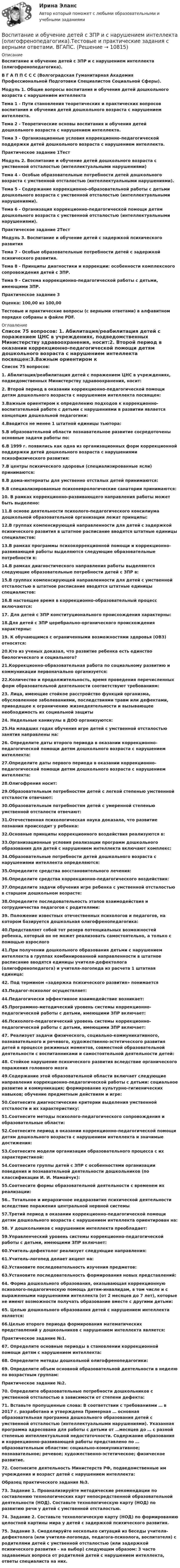     
          Описание
          Воспитание и обучение детей с ЗПР и с нарушением интеллекта (олигофренопедагогика).В Г А П П С С С (Волгоградская Гуманитарная Академия Профессиональной Подготовки Специалистов Социальной Сферы).   Модуль 1. Общие вопросы воспитания и обучения детей дошкольного возраста с нарушением интеллекта Тема 1 - Пути становления теоретических и практических вопросов воспитания и обучения детей дошкольного возраста с нарушением интеллекта. Тема 2 - Теоретические основы воспитания и обучения детей дошкольного возраста с нарушением интеллекта. Тема 3 - Организационные условия коррекционно-педагогической поддержки детей дошкольного возраста с нарушением интеллекта. Практическое задание 1ТестМодуль 2. Воспитание и обучение детей дошкольного возраста с умственной отсталостью (интеллектуальными нарушениями) Тема 4 - Особые образовательные потребности детей дошкольного возраста с умственной отсталостью (интеллектуальными нарушениями). Тема 5 - Содержание коррекционно-образовательной работы с детьми дошкольного возраста с умственной отсталостью (интеллектуальными нарушениями). Тема 6 - Организация коррекционно-педагогической помощи детям дошкольного возраста с умственной отсталостью (интеллектуальными нарушениями). Практическое задание 2ТестМодуль 3. Воспитание и обучение детей с задержкой психического развития Тема 7 - Особые образовательные потребности детей с задержкой психического развития. Тема 8 - Принципы диагностики и коррекции: особенности комплексного сопровождения детей с ЗПР. Тема 9 - Система коррекционно-педагогической работы с детьми, имеющими ЗПР.Практическое задание 3Оценка: 100,00 из 100,00 Тестовые и практические вопросы (с верными ответами) в алфавитном порядке собраны в файле PDF. 
          Оглавление
          Список 75 вопросов: 1. Абилитация/реабилитация детей с поражением ЦНС в учреждениях, подведомственных Министерству здравоохранения, носит:2. Второй период в оказании коррекционно-педагогической помощи детям дошкольного возраста с нарушением интеллекта посвящен:3.Важным ориентиром к определению подходов к коррекционно-воспитательной работе с детьми с нарушениями в развитии является концепция дошкольной педагогики:4.Вводится не менее 1 штатной единицы тьютора:5.В образовательной области познавательное развитие сосредоточены основные задачи работы по:6.В 1999 г. появились как одна из организационных форм коррекционной поддержки детей дошкольного возраста с нарушениями психофизического развития:7.В центры психического здоровья (специализированные ясли) принимаются:8.В дома-интернаты для умственно отсталых детей принимаются:9.В специализированные психоневрологические санатории принимаются:10. В рамках коррекционно-развивающего направления работы может быть выделено:11.В основе деятельности психолого-педагогического консилиума дошкольной образовательной организации лежат принципы:12.В группах компенсирующей направленности для детей с задержкой психического развития в штатное расписание вводятся штатные единицы специалистов:13.В рамках программы психокоррекционной помощи и коррекционно-развивающей работы выделяются следующие образовательные потребности в:14.В рамках диагностического направления работы выделяются следующие образовательные потребности детей с ЗПР в:15.В группах компенсирующей направленности для детей с умственной отсталостью в штатное расписание вводятся штатные единицы специалистов:16.В настоящее время в коррекционно-образовательный процесс включаются:17. Для детей с ЗПР конституционального происхождения характерны:18.Для детей с ЗПР церебрально-органического происхождения характерны:19. К обучающимся с ограниченными возможностями здоровья (ОВЗ) относятся:20.Кто из ученых доказал, что развитие ребенка есть единство биологического и социального?21.Коррекционно-образовательная работа по социальному развитию и коммуникации первоначально организуется:22.Количество и продолжительность, время проведения перечисленных форм образовательной деятельности соответствуют требованиям:23. Лица, имеющие стойкое расстройство функций организма, обусловленное заболеваниями, последствиями травм или дефектами, приводящее к ограничению жизнедеятельности и вызывающее необходимость их социальной защиты24. Недельные каникулы в ДОО организуются:25.На младших годах обучения игре детей с умственной отсталостью занятия направлены на:26. Определите даты второго периода в оказании коррекционно-педагогической помощи детям дошкольного возраста с нарушением интеллекта:27.Определите даты первого периода в оказании коррекционно-педагогической помощи детям дошкольного возраста с нарушением интеллекта:28.Олигофрения носит:29.Образовательным потребностям детей с легкой степенью умственной отсталости отвечают:30.Образовательным потребностям детей с умеренной степенью умственной отсталости отвечают:31.Отечественная психологическая наука доказала, что развитие познания происходит у ребенка:32.Основные принципы коррекционного воздействия реализуются в:33.Организационные условия реализации программ дошкольного образования для детей с нарушением интеллекта включают комплекс:34.Образовательные потребности детей дошкольного возраста с нарушениями интеллекта определяются:35.Определите средства восстановительного лечения:36.Определите средства коррекционно-педагогического воздействия:37.Определите задачи обучения игре ребенка с умственной отсталостью в старшем дошкольном возрасте:38.Определите последовательность этапов взаимодействия и сотрудничества педагогов с родителями:39. Положение известных отечественных психологов и педагогов, на котором базируется дошкольная олигофренопедагогика:40.Представляет собой тот резерв потенциальных возможностей ребенка, который он не может реализовать самостоятельно, а только с помощью взрослого41.При получении дошкольного образования детьми с нарушением интеллекта в группах комбинированной направленности в штатное расписание вводятся единицы учителя-дефектолога (олигофренопедагога) и учителя-логопеда из расчета 1 штатная единица:42. Под термином «задержка психического развития» понимается43.Педагог-психолог осуществляет:44.Педагогически эффективное взаимодействие возникает:45.Программно-методический уровень системы коррекционно-педагогической работы с детьми, имеющими ЗПР включает:46.Психолого-педагогический уровень системы коррекционно-педагогической работы с детьми, имеющими ЗПР включает:47. Реализует задачи физического, социально-коммуникативного, познавательного и речевого, художественно-эстетического развития детей в процессе режимных моментов, совместной образовательной деятельности с воспитанниками и самостоятельной деятельности детей:48. Стойкое нарушение психического развития вследствие органического поражения головного мозга49.Содержание этой образовательной области включает следующие направления коррекционно-педагогической работы с детьми: социальное развитие и коммуникация; формирование культурно-гигиенических навыков; обучение предметным действиям и игре:50.Соотнесите диагностические критерии выделения умственной отсталости и их характеристику:51.Соотнесите методы психолого-педагогического сопровождения и образовательные области:52.Соотнесите период в оказании коррекционно-педагогической помощи детям дошкольного возраста с нарушением интеллекта и значимые достижения:53.Соотнесите модели организации образовательного процесса с их характеристикой:54.Соотнесите группы детей с ЗПР с особенностями организации поведения и познавательной деятельности дошкольников (по классификации И. И. Мамайчук):55.Соотнесите формы образовательной деятельности с временем их реализации:56.. Тотальное и иерархичное недоразвитие психической деятельности вследствие поражения центральной нервной системы57.Третий период в оказании коррекционно-педагогической помощи детям дошкольного возраста с нарушением интеллекта ориентирован на:58. У дошкольников с нарушением интеллекта преобладает:59.Управленческий уровень системы коррекционно-педагогической работы с детьми, имеющими ЗПР включает:60.Учитель-дефектолог реализует следующие направления:61.Учитель-логопед делает акцент на:62.Установите последовательность изучения предметов:63.Установите последовательность формирования новых представлений:64. Форма дошкольного образования, оказывающая коррекционную психолого-педагогическую помощь детям-инвалидам, в том числе и с выраженными нарушениями интеллекта (от 2 месяцев до 7 лет), которые не имеют возможности получать образование вместе с другими детьми:65. Целью дошкольного образования детей с нарушением интеллекта является:66.Целью второго периода формирования математических представлений у дошкольников с нарушением интеллекта является:Практическое задание №1.67. Определите основные периоды в становлении коррекционной помощи детям с нарушением интеллекта:68. Определите методы дошкольной олигофренопедагогики:69. Определите объем основной образовательной деятельности в неделю по возрастным группам:  Практическое задание №2.70. Определите образовательные потребности дошкольников с умственной отсталостью в зависимости от степени дефекта:71. Вставьте пропущенные слова: В соответствии с требованиями … в 2017 г. разработана и утверждена Примерная … основная образовательная программа дошкольного образования детей с умственной отсталостью (интеллектуальными нарушениями). Указанная программа адресована для работы с детьми от …месяцев до … с разной степенью интеллектуальной недостаточности. Содержание образования и коррекционно-развивающей работы представлено по … образовательным областям: социально-коммуникативное; познавательное; речевое; художественно-эстетическое; физическое развитие.72. Соотнесите деятельность Министерств РФ, подведомственные им учреждения и возраст детей с нарушением интеллекта:Образец практического задания №3.73. Задание 1. Проанализируйте методические рекомендации по составлению технологических карт непосредственной образовательной деятельности (НОД). Составьте технологическую карту (НОД) по развитию речи у детей с умственной отсталостью. 74. Задание 2. Составьте технологическую карту (НОД) по формированию целостной картины мира у детей с задержкой психического развития. 75. Задание 3. Смоделируйте несколько ситуаций из беседы учителя-дефектолога (или учителя-логопеда, педагога-психолога, воспитателя) с родителями детей с умственной отсталостью (или задержкой психического развития – на выбор) следующим образом: 3 часто задаваемых вопроса от родителей детей с нарушением интеллекта, ответы специалиста на них. 
            
            
            Воспитание и обучение детей с ЗПР и с нарушением интеллекта (олигофренопедагогика)(тестовые и практические задания с верными ответами) ВГАПС.Воспитание и обучение детей с ЗПР и с нарушением интеллекта (олигофренопедагогика).Тестовые и практические задания с верными ответами.  ВГАПС.Воспитание и обучение детей с нарушением зрения (тифлопедагогика). ВГАПС (тестовые и практические задания с верными ответами).Воспитание и обучение детей с нарушением зрения (тифлопедагогика).Тестовые и практические задания с верными ответами. ВГАПС.Воспитание и обучение детей с нарушением слуха (сурдопедагогика). ВГАПС. Тестовые и практические задания с верными ответами.Воспитание и обучение детей с нарушением слуха (сурдопедагогика). Тестовые и практические задания с верными ответами. ВГАПС.Воспитание и обучение детей с нарушением функций опорно-двигательного аппаратаВ основе программы планирования карьеры - стремление соединить потребности государственного органа с интересами:... В основе теории социальной ответственности лежит регулируемая профессиональными кодексами деятельность прессы, направленная на ... информирование читателей, а также предоставление им возможности обсуждать социально значимые проблемы и конфликтыВ основном в строительстве применяются породы древесины:В основном уравнении измеренийQ=q[Q], q-этоВ основу концепции «нормализации» положена идея о том, что жизнь и быт людей с ОВЗ должны быть:В основу ППР закладываются решения, принятые: ТулГУВ основу федеративного устройства России положен … принцип