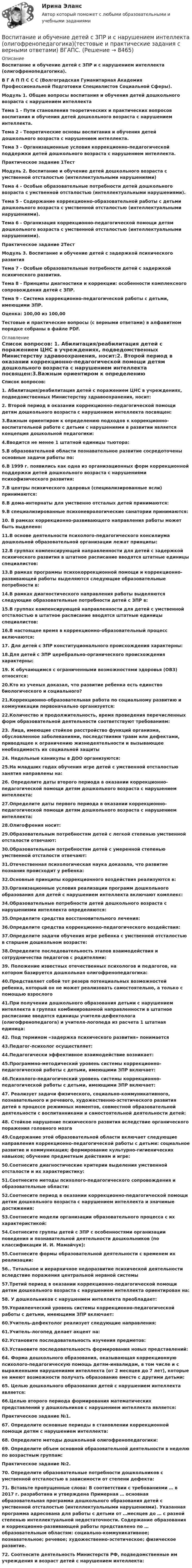     
          Описание
          Воспитание и обучение детей с ЗПР и с нарушением интеллекта (олигофренопедагогика).В Г А П П С С С (Волгоградская Гуманитарная Академия Профессиональной Подготовки Специалистов Социальной Сферы).   Модуль 1. Общие вопросы воспитания и обучения детей дошкольного возраста с нарушением интеллекта Тема 1 - Пути становления теоретических и практических вопросов воспитания и обучения детей дошкольного возраста с нарушением интеллекта. Тема 2 - Теоретические основы воспитания и обучения детей дошкольного возраста с нарушением интеллекта. Тема 3 - Организационные условия коррекционно-педагогической поддержки детей дошкольного возраста с нарушением интеллекта. Практическое задание 1ТестМодуль 2. Воспитание и обучение детей дошкольного возраста с умственной отсталостью (интеллектуальными нарушениями) Тема 4 - Особые образовательные потребности детей дошкольного возраста с умственной отсталостью (интеллектуальными нарушениями). Тема 5 - Содержание коррекционно-образовательной работы с детьми дошкольного возраста с умственной отсталостью (интеллектуальными нарушениями). Тема 6 - Организация коррекционно-педагогической помощи детям дошкольного возраста с умственной отсталостью (интеллектуальными нарушениями). Практическое задание 2ТестМодуль 3. Воспитание и обучение детей с задержкой психического развития Тема 7 - Особые образовательные потребности детей с задержкой психического развития. Тема 8 - Принципы диагностики и коррекции: особенности комплексного сопровождения детей с ЗПР. Тема 9 - Система коррекционно-педагогической работы с детьми, имеющими ЗПР.Оценка: 100,00 из 100,00 Тестовые и практические вопросы (с верными ответами) в алфавитном порядке собраны в файле PDF. 
          Оглавление
          Список вопросов: 1. Абилитация/реабилитация детей с поражением ЦНС в учреждениях, подведомственных Министерству здравоохранения, носит:2. Второй период в оказании коррекционно-педагогической помощи детям дошкольного возраста с нарушением интеллекта посвящен:3.Важным ориентиром к определению подходов к коррекционно-воспитательной работе с детьми с нарушениями в развитии является концепция дошкольной педагогики:4.Вводится не менее 1 штатной единицы тьютора:5.В образовательной области познавательное развитие сосредоточены основные задачи работы по:6.В 1999 г. появились как одна из организационных форм коррекционной поддержки детей дошкольного возраста с нарушениями психофизического развития:7.В центры психического здоровья (специализированные ясли) принимаются:8.В дома-интернаты для умственно отсталых детей принимаются:9.В специализированные психоневрологические санатории принимаются:10. В рамках коррекционно-развивающего направления работы может быть выделено:11.В основе деятельности психолого-педагогического консилиума дошкольной образовательной организации лежат принципы:12.В группах компенсирующей направленности для детей с задержкой психического развития в штатное расписание вводятся штатные единицы специалистов:13.В рамках программы психокоррекционной помощи и коррекционно-развивающей работы выделяются следующие образовательные потребности в:14.В рамках диагностического направления работы выделяются следующие образовательные потребности детей с ЗПР в:15.В группах компенсирующей направленности для детей с умственной отсталостью в штатное расписание вводятся штатные единицы специалистов:16.В настоящее время в коррекционно-образовательный процесс включаются:17. Для детей с ЗПР конституционального происхождения характерны:18.Для детей с ЗПР церебрально-органического происхождения характерны:19. К обучающимся с ограниченными возможностями здоровья (ОВЗ) относятся:20.Кто из ученых доказал, что развитие ребенка есть единство биологического и социального?21.Коррекционно-образовательная работа по социальному развитию и коммуникации первоначально организуется:22.Количество и продолжительность, время проведения перечисленных форм образовательной деятельности соответствуют требованиям:23. Лица, имеющие стойкое расстройство функций организма, обусловленное заболеваниями, последствиями травм или дефектами, приводящее к ограничению жизнедеятельности и вызывающее необходимость их социальной защиты24. Недельные каникулы в ДОО организуются:25.На младших годах обучения игре детей с умственной отсталостью занятия направлены на:26. Определите даты второго периода в оказании коррекционно-педагогической помощи детям дошкольного возраста с нарушением интеллекта:27.Определите даты первого периода в оказании коррекционно-педагогической помощи детям дошкольного возраста с нарушением интеллекта:28.Олигофрения носит:29.Образовательным потребностям детей с легкой степенью умственной отсталости отвечают:30.Образовательным потребностям детей с умеренной степенью умственной отсталости отвечают:31.Отечественная психологическая наука доказала, что развитие познания происходит у ребенка:32.Основные принципы коррекционного воздействия реализуются в:33.Организационные условия реализации программ дошкольного образования для детей с нарушением интеллекта включают комплекс:34.Образовательные потребности детей дошкольного возраста с нарушениями интеллекта определяются:35.Определите средства восстановительного лечения:36.Определите средства коррекционно-педагогического воздействия:37.Определите задачи обучения игре ребенка с умственной отсталостью в старшем дошкольном возрасте:38.Определите последовательность этапов взаимодействия и сотрудничества педагогов с родителями:39. Положение известных отечественных психологов и педагогов, на котором базируется дошкольная олигофренопедагогика:40.Представляет собой тот резерв потенциальных возможностей ребенка, который он не может реализовать самостоятельно, а только с помощью взрослого41.При получении дошкольного образования детьми с нарушением интеллекта в группах комбинированной направленности в штатное расписание вводятся единицы учителя-дефектолога (олигофренопедагога) и учителя-логопеда из расчета 1 штатная единица:42. Под термином «задержка психического развития» понимается43.Педагог-психолог осуществляет:44.Педагогически эффективное взаимодействие возникает:45.Программно-методический уровень системы коррекционно-педагогической работы с детьми, имеющими ЗПР включает:46.Психолого-педагогический уровень системы коррекционно-педагогической работы с детьми, имеющими ЗПР включает:47. Реализует задачи физического, социально-коммуникативного, познавательного и речевого, художественно-эстетического развития детей в процессе режимных моментов, совместной образовательной деятельности с воспитанниками и самостоятельной деятельности детей:48. Стойкое нарушение психического развития вследствие органического поражения головного мозга49.Содержание этой образовательной области включает следующие направления коррекционно-педагогической работы с детьми: социальное развитие и коммуникация; формирование культурно-гигиенических навыков; обучение предметным действиям и игре:50.Соотнесите диагностические критерии выделения умственной отсталости и их характеристику:51.Соотнесите методы психолого-педагогического сопровождения и образовательные области:52.Соотнесите период в оказании коррекционно-педагогической помощи детям дошкольного возраста с нарушением интеллекта и значимые достижения:53.Соотнесите модели организации образовательного процесса с их характеристикой:54.Соотнесите группы детей с ЗПР с особенностями организации поведения и познавательной деятельности дошкольников (по классификации И. И. Мамайчук):55.Соотнесите формы образовательной деятельности с временем их реализации:56.. Тотальное и иерархичное недоразвитие психической деятельности вследствие поражения центральной нервной системы57.Третий период в оказании коррекционно-педагогической помощи детям дошкольного возраста с нарушением интеллекта ориентирован на:58. У дошкольников с нарушением интеллекта преобладает:59.Управленческий уровень системы коррекционно-педагогической работы с детьми, имеющими ЗПР включает:60.Учитель-дефектолог реализует следующие направления:61.Учитель-логопед делает акцент на:62.Установите последовательность изучения предметов:63.Установите последовательность формирования новых представлений:64. Форма дошкольного образования, оказывающая коррекционную психолого-педагогическую помощь детям-инвалидам, в том числе и с выраженными нарушениями интеллекта (от 2 месяцев до 7 лет), которые не имеют возможности получать образование вместе с другими детьми:65. Целью дошкольного образования детей с нарушением интеллекта является:66.Целью второго периода формирования математических представлений у дошкольников с нарушением интеллекта является:Практическое задание №1.67. Определите основные периоды в становлении коррекционной помощи детям с нарушением интеллекта:68. Определите методы дошкольной олигофренопедагогики:69. Определите объем основной образовательной деятельности в неделю по возрастным группам:  Практическое задание №2.70. Определите образовательные потребности дошкольников с умственной отсталостью в зависимости от степени дефекта:71. Вставьте пропущенные слова: В соответствии с требованиями … в 2017 г. разработана и утверждена Примерная … основная образовательная программа дошкольного образования детей с умственной отсталостью (интеллектуальными нарушениями). Указанная программа адресована для работы с детьми от …месяцев до … с разной степенью интеллектуальной недостаточности. Содержание образования и коррекционно-развивающей работы представлено по … образовательным областям: социально-коммуникативное; познавательное; речевое; художественно-эстетическое; физическое развитие.72. Соотнесите деятельность Министерств РФ, подведомственные им учреждения и возраст детей с нарушением интеллекта: 
            
            
            Воспитание девочкиВоспитание и обучение детей с ЗПР и с нарушением интеллекта (олигофренопедагогика)(тестовые и практические задания с верными ответами) ВГАПС.Воспитание и обучение детей с ЗПР и с нарушением интеллекта (олигофренопедагогика).Тестовые и практические задания с верными ответами.  ВГАПС.Воспитание и обучение детей с нарушением зрения (тифлопедагогика). ВГАПС (тестовые и практические задания с верными ответами).Воспитание и обучение детей с нарушением зрения (тифлопедагогика).Тестовые и практические задания с верными ответами. ВГАПС.Воспитание и обучение детей с нарушением слуха (сурдопедагогика). ВГАПС. Тестовые и практические задания с верными ответами.Воспитание и обучение детей с нарушением слуха (сурдопедагогика). Тестовые и практические задания с верными ответами. ВГАПС.В основе принятия решения в условиях риска лежит метод … В основе программы планирования карьеры - стремление соединить потребности государственного органа с интересами:... В основе теории социальной ответственности лежит регулируемая профессиональными кодексами деятельность прессы, направленная на ... информирование читателей, а также предоставление им возможности обсуждать социально значимые проблемы и конфликтыВ основном в строительстве применяются породы древесины:В основном уравнении измеренийQ=q[Q], q-этоВ основу концепции «нормализации» положена идея о том, что жизнь и быт людей с ОВЗ должны быть:В основу ППР закладываются решения, принятые: ТулГУ