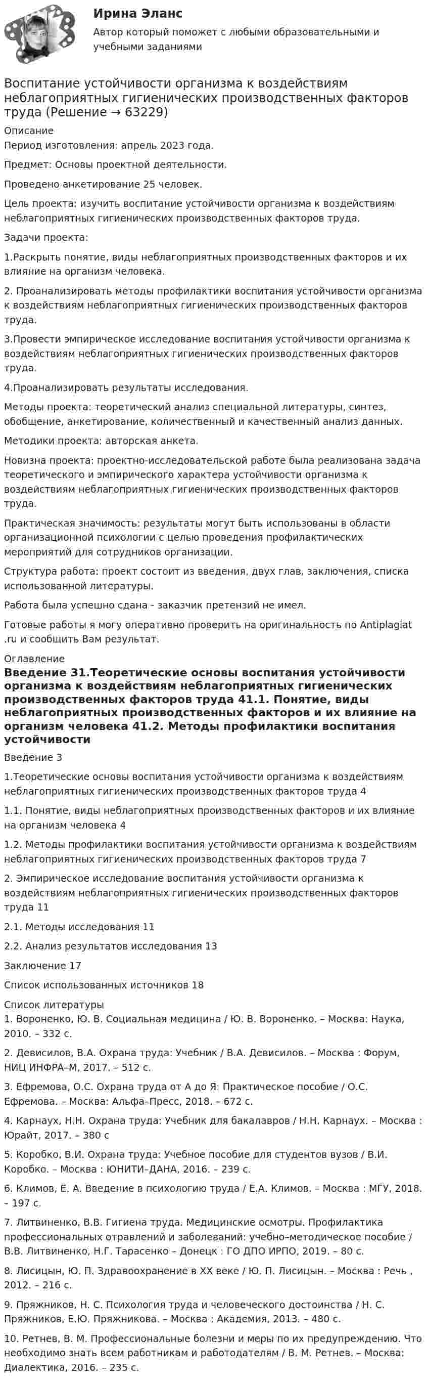      
            Описание
            Период изготовления: апрель 2023 года. Предмет: Основы проектной деятельности.Проведено анкетирование 25 человек.	Цель проекта: изучить воспитание устойчивости организма к воздействиям неблагоприятных гигиенических производственных факторов труда.	Задачи проекта: 	1.Раскрыть понятие, виды неблагоприятных производственных факторов и их влияние на организм человека.	2. Проанализировать методы профилактики воспитания устойчивости организма к воздействиям неблагоприятных гигиенических производственных факторов труда.	3.Провести эмпирическое исследование воспитания устойчивости организма к воздействиям неблагоприятных гигиенических производственных факторов труда.	4.Проанализировать результаты исследования.	Методы проекта: теоретический анализ специальной литературы, синтез, обобщение, анкетирование, количественный и качественный анализ данных. 	Методики проекта: авторская анкета.	Новизна проекта: проектно-исследовательской работе была реализована задача теоретического и эмпирического характера устойчивости организма к воздействиям неблагоприятных гигиенических производственных факторов труда.	Практическая значимость: результаты могут быть использованы в области организационной психологии с целью проведения профилактических мероприятий для сотрудников организации.	Структура работа: проект состоит из введения, двух глав, заключения, списка использованной литературы. Работа была успешно сдана - заказчик претензий не имел.Готовые работы я могу оперативно проверить на оригинальность по Antiplagiat .ru и сообщить Вам результат. 
            Оглавление
            Введение 31.Теоретические основы воспитания устойчивости организма к воздействиям неблагоприятных гигиенических производственных факторов труда 41.1. Понятие, виды неблагоприятных производственных факторов и их влияние на организм человека 41.2. Методы профилактики воспитания устойчивости организма к воздействиям неблагоприятных гигиенических производственных факторов труда 72. Эмпирическое исследование воспитания устойчивости организма к воздействиям неблагоприятных гигиенических производственных факторов труда 112.1. Методы исследования 112.2. Анализ результатов исследования 13Заключение 17Список использованных источников 18 
            Список литературы
            1. Вороненко, Ю. В. Социальная медицина / Ю. В. Вороненко. – Москва: Наука, 2010. – 332 с.2. Девисилов, В.А. Охрана труда: Учебник / В.А. Девисилов. – Москва : Форум, НИЦ ИНФРА–М, 2017. – 512 c. 3. Ефремова, О.С. Охрана труда от А до Я: Практическое пособие / О.С. Ефремова. – Москва: Альфа–Пресс, 2018. – 672 c.4. Карнаух, Н.Н. Охрана труда: Учебник для бакалавров / Н.Н. Карнаух. – Москва : Юрайт, 2017. – 380 c5. Коробко, В.И. Охрана труда: Учебное пособие для студентов вузов / В.И. Коробко. – Москва : ЮНИТИ–ДАНА, 2016. – 239 c.6. Климов, Е. А. Введение в психологию труда / Е.А. Климов. – Москва : МГУ, 2018. – 197 с.7. Литвиненко, В.В. Гигиена труда. Медицинские осмотры. Профилактика профессиональных отравлений и заболеваний: учебно–методическое пособие / В.В. Литвиненко, Н.Г. Тарасенко – Донецк : ГО ДПО ИРПО, 2019. – 80 с.8. Лисицын, Ю. П. Здравоохранение в ХХ веке / Ю. П. Лисицын. – Москва : Речь , 2012. – 216 с.9. Пряжников, Н. С. Психология труда и человеческого достоинства / Н. С. Пряжников, Е.Ю. Пряжникова. – Москва : Академия, 2013. – 480 с.10. Ретнев, В. М. Профессиональные болезни и меры по их предупреждению. Что необходимо знать всем работникам и работодателям / В. М. Ретнев. – Москва: Диалектика, 2016. – 235 с.  
            
            
            Воспитание и обучение детей с расстройствами эмоционально-волевой сферы и поведения (тестовые и практические задания с верными ответами) ВГАПС.Воспитание устойчивости организма к воздействиям неблагоприятных гигиенических производственных факторов трудаВоспользовавшись моделью идеального грунта, определить эквивалентный диаметр пор данного образца.  Вариант 35Восприятие визуальной среды - контрольнаяВосприятие — это:Восстановителем называется элемент, который в ходе реакции …Восстановите правильную последовательность из приведенных ниже предложений:   первая часть основного вопроса философии  Воспитание и обучение детей с нарушением зрения (тифлопедагогика). ВГАПС (тестовые и практические задания с верными ответами).Воспитание и обучение детей с нарушением зрения (тифлопедагогика).Тестовые и практические задания с верными ответами. ВГАПС.Воспитание и обучение детей с нарушением слуха (сурдопедагогика). ВГАПС. Тестовые и практические задания с верными ответами.Воспитание и обучение детей с нарушением слуха (сурдопедагогика). Тестовые и практические задания с верными ответами. ВГАПС.Воспитание и обучение детей с нарушением функций опорно-двигательного аппаратаВоспитание и обучение детей с нарушением функций опорно-двигательного аппарата. ВГАПС. Тестовые и практические задания с верными ответами.Воспитание и обучение детей с нарушением функций опорно-двигательного аппарата (тестовые и практические задания с верными ответами) ВГАПС.