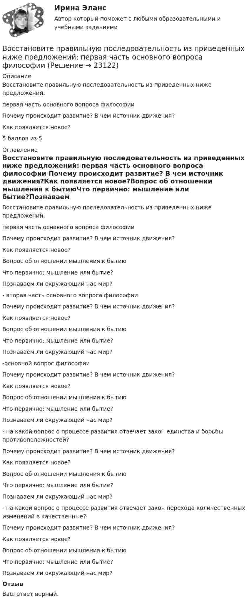      
          Описание
          Восстановите правильную последовательность из приведенных ниже предложений: первая часть основного вопроса философии  Почему происходит развитие? В чем источник движения?Как появляется новое?5 баллов из 5 
          Оглавление
          Восстановите правильную последовательность из приведенных ниже предложений: первая часть основного вопроса философии  Почему происходит развитие? В чем источник движения?Как появляется новое?Вопрос об отношении мышления к бытиюЧто первично: мышление или бытие?Познаваем ли окружающий нас мир?  - вторая часть основного вопроса философии  Почему происходит развитие? В чем источник движения?Как появляется новое?Вопрос об отношении мышления к бытиюЧто первично: мышление или бытие?Познаваем ли окружающий нас мир?  -основной вопрос философии  Почему происходит развитие? В чем источник движения?Как появляется новое?Вопрос об отношении мышления к бытиюЧто первично: мышление или бытие?Познаваем ли окружающий нас мир?  - на какой вопрос о процессе развития отвечает закон единства и борьбы противоположностей?  Почему происходит развитие? В чем источник движения?Как появляется новое?Вопрос об отношении мышления к бытиюЧто первично: мышление или бытие?Познаваем ли окружающий нас мир?  - на какой вопрос о процессе развития отвечает закон перехода количественных изменений в качественные?  Почему происходит развитие? В чем источник движения?Как появляется новое?Вопрос об отношении мышления к бытиюЧто первично: мышление или бытие?Познаваем ли окружающий нас мир? ОтзывВаш ответ верный. 
            
            
            Восстановителем называется элемент, который в ходе реакции …Восстановите правильную последовательность из приведенных ниже предложений:   первая часть основного вопроса философии  Восстановление полностью или частично утраченных способностей - этоВосстановление потерянных  зубовВосстановление работоспособности ЦПГ Ford Transit (Расчетно-графическая работа)Восстановление речевых функций при афазииВ отделе продаж общества с ограниченной ответственностью (ООО) «Вега» регулярно происходят конфликты между сотрудниками. В ходе мониторинга психологического климата, психологом организации была выявлена следующая причина конфликтов: руководитель Воспитание и обучение детей с нарушением функций опорно-двигательного аппарата. ВГАПС. Тестовые и практические задания с верными ответами.Воспитание и обучение детей с нарушением функций опорно-двигательного аппарата (тестовые и практические задания с верными ответами) ВГАПС.Воспитание и обучение детей с расстройствами эмоционально-волевой сферы и поведения.  ВГАПС. Тестовые и практические задания с верными ответами.Воспитание и обучение детей с расстройствами эмоционально-волевой сферы и поведения (тестовые и практические задания с верными ответами) ВГАПС.Воспитание устойчивости организма к воздействиям неблагоприятных гигиенических производственных факторов трудаВоспользовавшись моделью идеального грунта, определить эквивалентный диаметр пор данного образца.  Вариант 35Восприятие визуальной среды - контрольная