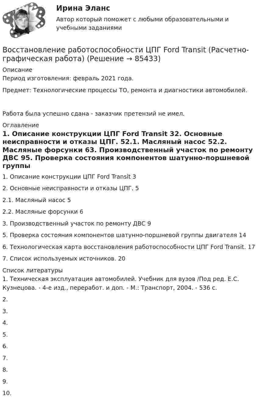      
            Описание
            Период изготовления: февраль 2021 года.Предмет: Технологические процессы ТО, ремонта и диагностики автомобилей.Работа была успешно сдана - заказчик претензий не имел. 
            Оглавление
            1. Описание конструкции ЦПГ Ford Transit	32. Основные неисправности и отказы ЦПГ.	52.1. Масляный насос	52.2. Масляные форсунки	63. Производственный участок по ремонту ДВС	95. Проверка состояния компонентов шатунно-поршневой группы двигателя	146. Технологическая карта восстановления работоспособности ЦПГ Ford Transit.	177. Список используемых источников.	20 
            Список литературы
            1.	Техническая эксплуатация автомобилей. Учебник для вузов /Под ред. Е.С. Кузнецова. - 4-е изд., переработ. и доп. - М.: Транспорт, 2004. - 536 с.2.	3.	4.	5.	6.	7.	8.	9.	10.	 
            
            
            Восстановление потерянных  зубовВосстановление работоспособности ЦПГ Ford Transit (Расчетно-графическая работа)Восстановление речевых функций при афазииВ отделе продаж общества с ограниченной ответственностью (ООО) «Вега» регулярно происходят конфликты между сотрудниками. В ходе мониторинга психологического климата, психологом организации была выявлена следующая причина конфликтов: руководитель В Отдел МВД России по району Дорогомилово г. Москвы обратилась гражданка Украины О.В. Стешенко, В отечественной психологии деятельность — это:В отечественной психологии личность это:Воспитание и обучение детей с расстройствами эмоционально-волевой сферы и поведения (тестовые и практические задания с верными ответами) ВГАПС.Воспитание устойчивости организма к воздействиям неблагоприятных гигиенических производственных факторов трудаВоспользовавшись моделью идеального грунта, определить эквивалентный диаметр пор данного образца.  Вариант 35Восприятие визуальной среды - контрольнаяВосприятие — это:Восстановителем называется элемент, который в ходе реакции …Восстановите правильную последовательность из приведенных ниже предложений:   первая часть основного вопроса философии  