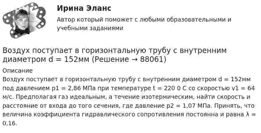      
            Описание
            	Воздух поступает в горизонтальную трубу с внутренним диаметром d = 152мм под давлением p1 = 2,86 МПа при температуре t = 220 0 С со скоростью v1 = 64 м/с. Предполагая газ идеальным, а течение изотермическим, найти скорость и расстояние от входа до того сечения, где давление p2 = 1,07 МПа. Принять, что величина коэффициента гидравлического сопротивления постоянна и равна λ = 0,16.   
            
            
            Воздух объёмом 1,45 м3, находящийся при температуре 20 ºC и давлении 100 кПа, превратили в жидкое состояние. Какой объём займёт жидкий воздух, если его плотность 861 кг/м3?Воздух поступает в горизонтальную трубу с внутренним диаметром d = 152ммВоздух представляет смесь газов. Пусть на уровне земли отношение концентраций кислорода и азота равно n01/n02. Используя распределение Больцмана определить отношение концентраций этих газов на высоте h = 1000 м.Воздух при давлении p1 = 0,1 МПа и температуре t1 = 27°С сжимается в компрессоре до р2 = 3,5 МПа. Определить величину работы L, затраченной на сжатие 100 кг воздуха, если воздух сжимается изотермически.Воздушно-тепловые завесы смешивающего типа, при расчетной температуре наружного воздуха в холодный период года (параметры Б) от -15°С - 20°С, следует проектировать, если числа людей проходящих через наружные двери вестибюлей общественных и Воздушные линии 110 кВ и выше длиной до 300 – 400 км обычно представляют: Выберите один ответ: a.Г – образной схемой замещения b.У − образной схемой замещения c.Т – образной схемой замещения d.П − образной схемой замещенияВоздушные перевозки и авиационные работы Поисково-спасательные работыВоздух ионизируется рентгеновскими лучами. Определить удельную проводимость воздуха, если в объёме 1 см3 газа находится в условиях равновесия 108 пар ионов.Воздух массой 1 кг сжимают адиабатно так, что объём его уменьшается в 6 раз, а затем при постоянном объёме давление возрастает в 1,5 раза. Определить приращение энтропии.Воздух массою 1 кг, находящийся при температуре 30 °C и давлении 1,5 атм, расширяется адиабатно, его давление при этом падает до 1 атм. Найти:Воздух между пластинами плоского конденсатора ионизируется рентгеновским излучением. Сила тока, текущего между пластинами, равна 10 мкА. Площадь каждой пластины конденсатора равна 200 см2, расстояние между ними 1 см,Воздух между электродами ионизационной камеры ионизируется рентгеновскими лучами. Сила тока I, текущего через камеру, 1,2·10-6 А. Площадь каждого электрода S = 300 см2, расстояние между ними d = 2 см, разность потенциаловВоздух, находившийся под давлением 100 кПа, был адиабатически сжат до давления 1 МПа. Найти давление, которое установится, когда сжатый воздух, сохраняя объём неизменным, охладится до первоначальной температуры.Воздух, находившийся под давлением 105 Па, был адиабатически сжат до давления 106 Па. Каково будет давление, когда сжатый воздух, сохраняя объём неизменным, охладится до первоначальной температуры?