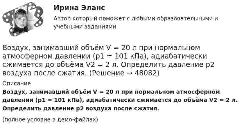     
            Описание
            Воздух, занимавший объём V = 20 л при нормальном атмосферном давлении (p1 = 101 кПа), адиабатически сжимается до объёма V2 = 2 л. Определить давление p2 воздуха после сжатия.(полное условие в демо-файлах)  
            
            
            Воздух, занимавший объем V1 = 10 л при давлении р1 = 100 кПа, был адиабатно сжат до объема V2 = 1 л. Под каким давлением р2 находится воздух после сжатия?Воздух, занимавший объём V = 20 л при нормальном атмосферном давлении (p1 = 101 кПа), адиабатически сжимается до объёма V2 = 2 л. Определить давление p2 воздуха после сжатия.Воздух, занимающий объём V1 = 10 л при нормальном атмосферном давлении, был адиабатически сжат до V2 = 1 л. Каково давление газа после сжатия? Какую работу совершили над газом?Воздух ионизируется рентгеновскими излучениями. Определить удельную проводимость u воздуха, если в объёме V = 1 см3 газа находится в условиях равновесия n = 108 пар ионов.Воздух ионизируется рентгеновскими лучами. Определить удельную проводимость воздуха, если в объёме 1 см3 газа находится в условиях равновесия 108 пар ионов.Воздух массой 1 кг сжимают адиабатно так, что объём его уменьшается в 6 раз, а затем при постоянном объёме давление возрастает в 1,5 раза. Определить приращение энтропии.Воздух массою 1 кг, находящийся при температуре 30 °C и давлении 1,5 атм, расширяется адиабатно, его давление при этом падает до 1 атм. Найти:Воздействие каждого последующего тренировочного занятия должно наслаиваться на следы предыдущего, закрепляя и углубляя их, чтобы в наибольшей степени обеспечить возможную в данных конкретных условиях преемственность положительного эффекта тренировки Воздействие личности на процесс разработки и принятия решенийВоздействие на конфликт, в результате которого ликвидируются его основные структурные элементы,-это ... конфликта Воздействие на конфликт, в результате которого ликвидируются основные структурные элементы конфликта, - это ... конфликтаВоздействие, оказываемое на спрос потребителя за счет изменения реального дохода, вызванного изменением цены блага без учета эффекта замещения, – это эффект … Воздействие рекламы на человека - контрольнаяВоздействующие на человека барометрическое давление, газовый состав и влажность воздуха, температура окружающей среды и солнечная радиация называются