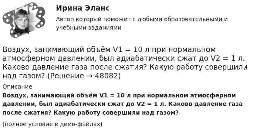     
            Описание
            Воздух, занимающий объём V1 = 10 л при нормальном атмосферном давлении, был адиабатически сжат до V2 = 1 л. Каково давление газа после сжатия? Какую работу совершили над газом?(полное условие в демо-файлах)  
            
            
            Воздух, занимавший объём V = 20 л при нормальном атмосферном давлении (p1 = 101 кПа), адиабатически сжимается до объёма V2 = 2 л. Определить давление p2 воздуха после сжатия.Воздух, занимающий объём V1 = 10 л при нормальном атмосферном давлении, был адиабатически сжат до V2 = 1 л. Каково давление газа после сжатия? Какую работу совершили над газом?Воздух ионизируется рентгеновскими излучениями. Определить удельную проводимость u воздуха, если в объёме V = 1 см3 газа находится в условиях равновесия n = 108 пар ионов.Воздух ионизируется рентгеновскими лучами. Определить удельную проводимость воздуха, если в объёме 1 см3 газа находится в условиях равновесия 108 пар ионов.Воздух массой 1 кг сжимают адиабатно так, что объём его уменьшается в 6 раз, а затем при постоянном объёме давление возрастает в 1,5 раза. Определить приращение энтропии.Воздух массою 1 кг, находящийся при температуре 30 °C и давлении 1,5 атм, расширяется адиабатно, его давление при этом падает до 1 атм. Найти:Воздух между пластинами плоского конденсатора ионизируется рентгеновским излучением. Сила тока, текущего между пластинами, равна 10 мкА. Площадь каждой пластины конденсатора равна 200 см2, расстояние между ними 1 см, Воздействие личности на процесс разработки и принятия решенийВоздействие на конфликт, в результате которого ликвидируются его основные структурные элементы,-это ... конфликта Воздействие на конфликт, в результате которого ликвидируются основные структурные элементы конфликта, - это ... конфликтаВоздействие, оказываемое на спрос потребителя за счет изменения реального дохода, вызванного изменением цены блага без учета эффекта замещения, – это эффект … Воздействие рекламы на человека - контрольнаяВоздействующие на человека барометрическое давление, газовый состав и влажность воздуха, температура окружающей среды и солнечная радиация называютсяВоздух, занимавший объём 10 л при давлении 0,1 МПа, был адиабатически сжат до объёма 1 л. Под каким давлением находится воздух после сжатия?