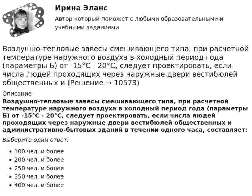      
          Описание
          Воздушно-тепловые завесы смешивающего типа, при расчетной температуре наружного воздуха в холодный период года (параметры Б) от -15°С - 20°С, следует проектировать, если числа людей проходящих через наружные двери вестибюлей общественных и административно-бытовых зданий в течении одного часа, составляет:Выберите один ответ:100 чел. и более200 чел. и более250 чел. и более350 чел. и более400 чел. и более  
            
            
            Воздух при давлении p1 = 0,1 МПа и температуре t1 = 27°С сжимается в компрессоре до р2 = 3,5 МПа. Определить величину работы L, затраченной на сжатие 100 кг воздуха, если воздух сжимается изотермически.Воздушно-тепловые завесы смешивающего типа, при расчетной температуре наружного воздуха в холодный период года (параметры Б) от -15°С - 20°С, следует проектировать, если числа людей проходящих через наружные двери вестибюлей общественных и Воздушные линии 110 кВ и выше длиной до 300 – 400 км обычно представляют: Выберите один ответ: a.Г – образной схемой замещения b.У − образной схемой замещения c.Т – образной схемой замещения d.П − образной схемой замещенияВоздушные перевозки и авиационные работы Поисково-спасательные работыВоздушный пузырек диаметром 2 мм находится в воде у самой ее поверхности. Определить плотность воздуха в пузырьке, если атмосферное давление 105 Па и температура 0 0С.Воздушный пузырёк диаметром d = 2,2 мкм находится в воде у самой её поверхности. Определить плотность r воздуха в пузырьке, если воздух над поверхностью воды находится при нормальных условиях.Воздушный пузырек диаметром d = 2,2 мкм находится в воде у самой ее поверхности. Определить плотность  воздуха в пузырьке, если воздух над поверхностью воды находится при нормальных условиях.Воздух между пластинами плоского конденсатора ионизируется рентгеновским излучением. Сила тока, текущего между пластинами, равна 10 мкА. Площадь каждой пластины конденсатора равна 200 см2, расстояние между ними 1 см,Воздух между электродами ионизационной камеры ионизируется рентгеновскими лучами. Сила тока I, текущего через камеру, 1,2·10-6 А. Площадь каждого электрода S = 300 см2, расстояние между ними d = 2 см, разность потенциаловВоздух, находившийся под давлением 100 кПа, был адиабатически сжат до давления 1 МПа. Найти давление, которое установится, когда сжатый воздух, сохраняя объём неизменным, охладится до первоначальной температуры.Воздух, находившийся под давлением 105 Па, был адиабатически сжат до давления 106 Па. Каково будет давление, когда сжатый воздух, сохраняя объём неизменным, охладится до первоначальной температуры?Воздух, находившийся под давлением 1 атм, был адиабатически сжат до давления 10 атм? Каково будет давление, когда сжатый воздух, сохраняя объём неизменным, охладится до первоначальной температуры?Воздух объёмом 1,45 м3, находящийся при температуре 20 ºC и давлении 100 кПа, превратили в жидкое состояние. Какой объём займёт жидкий воздух, если его плотность 861 кг/м3?Воздух поступает в горизонтальную трубу с внутренним диаметром d = 152мм
