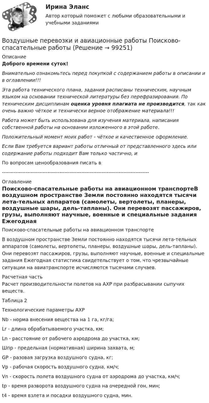      
            Описание
            Доброго времени суток!Внимательно ознакомьтесь перед покупкой с содержанием работы в описании и в оглавлении!!!Эта работа технического плана, задания расписаны техническим, научным языком на основании технической литературы без перефразирования. По техническим дисциплинам оценка уровня плагиата не производится, так как очень важно чёткое и технически верное отображение материала!!!Работа может быть использована для изучения материала, написания собственной работы на основании изложенного в этой работе.Положительный момент моих работ - чёткое и качественное оформление.Если Вам требуется вариант работы отличный от представленного здесь или содержание работы подходит Вам только частично,  и По вопросам ценообразования писать в  --------------------------------------------------------------------------------------- 
            Оглавление
            Поисково-спасательные работы на авиационном транспортеВ воздушном пространстве Земли постоянно находятся тысячи лета-тельных аппаратов (самолеты, вертолеты, планеры, воздушные шары, дель-тапланы). Они перевозят пассажиров, грузы, выполняют научные, военные и специальные задания Ежегодная статистика свидетельствует о том, что чрезвычайные ситуации на авиатранспорте исчисляются тысячами случаев.Расчетная часть	Расчет производительности полетов на АХР при разбрасывании сыпучих веществ.	Таблица 2Технологические параметры АХР	Nb - норма внесения вещества на 1 га, кг/га;	Lr - длина обрабатываемого участка, км;	Ln - расстояние от рабочего аэродрома до участка, км; 	Шпр - предельная (нормативная) ширина захвата, м; 	GP - разовая загрузка воздушного судна, кг;	Vр - рабочая скорость воздушного судна, км/ч;	Vn - скорость полета воздушного судна от аэродрома до участка, км/ч;	tp - время разворота воздушного судна на очередной гон, мин;	t4 - время взлета и посадки воздушного судна, мин.   
            
            
            Воздушные линии 110 кВ и выше длиной до 300 – 400 км обычно представляют: Выберите один ответ: a.Г – образной схемой замещения b.У − образной схемой замещения c.Т – образной схемой замещения d.П − образной схемой замещенияВоздушные перевозки и авиационные работы Поисково-спасательные работыВоздушный пузырек диаметром 2 мм находится в воде у самой ее поверхности. Определить плотность воздуха в пузырьке, если атмосферное давление 105 Па и температура 0 0С.Воздушный пузырёк диаметром d = 2,2 мкм находится в воде у самой её поверхности. Определить плотность r воздуха в пузырьке, если воздух над поверхностью воды находится при нормальных условиях.Воздушный пузырек диаметром d = 2,2 мкм находится в воде у самой ее поверхности. Определить плотность  воздуха в пузырьке, если воздух над поверхностью воды находится при нормальных условиях.Воздушный пузырёк диаметром d = 2,5 мкм находится в воде у самой её поверхности. Определить плотность r воздуха в пузырьке, если воздух над поверхностью воды находится при нормальных условиях.Воздушный пузырёк диаметром d = 2 мкм находится в воде у самой её поверхности. Определить плотность r воздуха в пузырьке, если воздух над поверхностью воды находится при нормальных условиях.Воздух, находившийся под давлением 100 кПа, был адиабатически сжат до давления 1 МПа. Найти давление, которое установится, когда сжатый воздух, сохраняя объём неизменным, охладится до первоначальной температуры.Воздух, находившийся под давлением 105 Па, был адиабатически сжат до давления 106 Па. Каково будет давление, когда сжатый воздух, сохраняя объём неизменным, охладится до первоначальной температуры?Воздух, находившийся под давлением 1 атм, был адиабатически сжат до давления 10 атм? Каково будет давление, когда сжатый воздух, сохраняя объём неизменным, охладится до первоначальной температуры?Воздух объёмом 1,45 м3, находящийся при температуре 20 ºC и давлении 100 кПа, превратили в жидкое состояние. Какой объём займёт жидкий воздух, если его плотность 861 кг/м3?Воздух поступает в горизонтальную трубу с внутренним диаметром d = 152ммВоздух представляет смесь газов. Пусть на уровне земли отношение концентраций кислорода и азота равно n01/n02. Используя распределение Больцмана определить отношение концентраций этих газов на высоте h = 1000 м.Воздух при давлении p1 = 0,1 МПа и температуре t1 = 27°С сжимается в компрессоре до р2 = 3,5 МПа. Определить величину работы L, затраченной на сжатие 100 кг воздуха, если воздух сжимается изотермически.