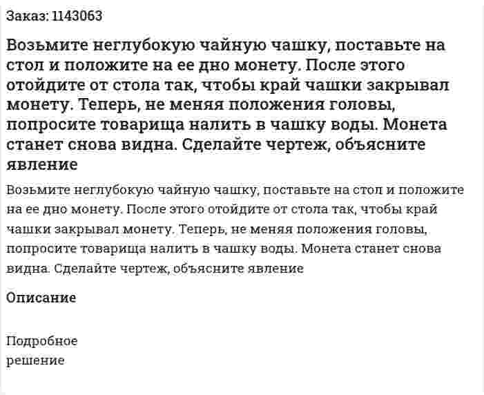 Возьмите неглубокую чайную чашку, поставьте на стол и положите на ее дно монету. После этого отойдите от стола так, чтобы край чашки закрывал монету. Теперь, не меняя положения головы, попросите товарища налить в чашку воды. Монета станет снова видна. Сделайте чертеж, объясните явление 