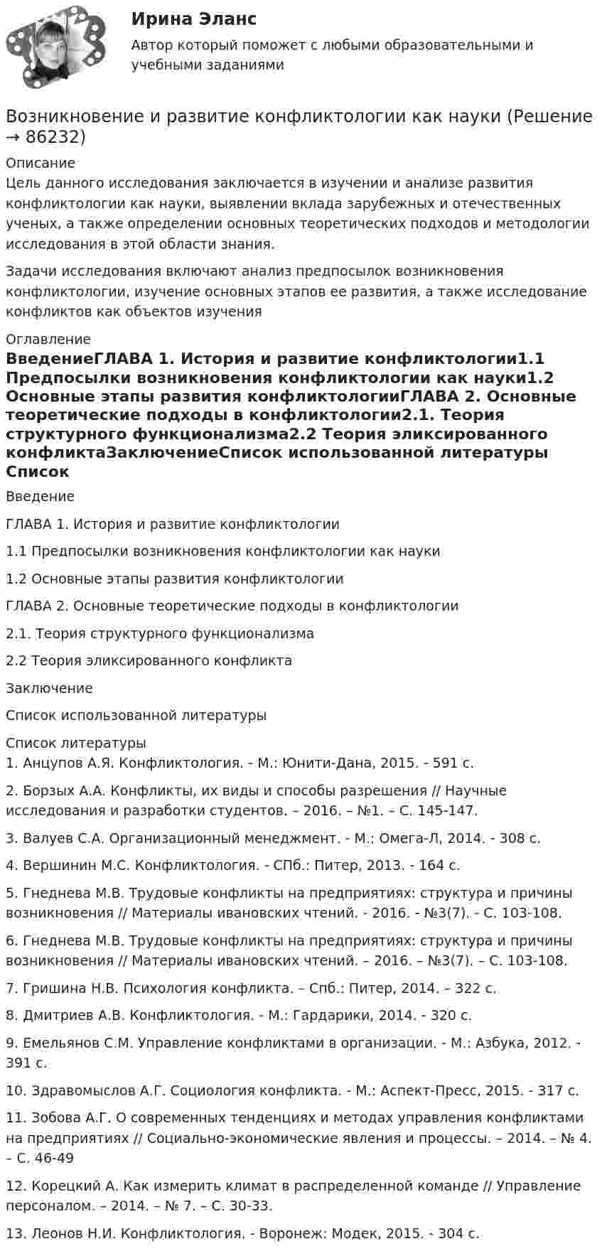      
            Описание
            	Цель данного исследования заключается в изучении и анализе развития конфликтологии как науки, выявлении вклада зарубежных и отечественных ученых, а также определении основных теоретических подходов и методологии исследования в этой области знания. 	Задачи исследования включают анализ предпосылок возникновения конфликтологии, изучение основных этапов ее развития, а также исследование конфликтов как объектов изучения 
            Оглавление
            ВведениеГЛАВА 1. История и развитие конфликтологии1.1 Предпосылки возникновения конфликтологии как науки1.2 Основные этапы развития конфликтологииГЛАВА 2. Основные теоретические подходы в конфликтологии2.1. Теория структурного функционализма2.2 Теория эликсированного конфликтаЗаключениеСписок использованной литературы 
            Список литературы
            	1. Анцупов А.Я. Конфликтология. - М.: Юнити-Дана, 2015. - 591 с.	2. Борзых А.А. Конфликты, их виды и способы разрешения // Научные исследования и разработки студентов. – 2016. – №1. – С. 145-147.	3. Валуев С.А. Организационный менеджмент. - М.: Омега-Л, 2014. - 308 с.	4. Вершинин М.С. Конфликтология. - СПб.: Питер, 2013. - 164 с.	5. Гнеднева М.В. Трудовые конфликты на предприятиях: структура и причины возникновения // Материалы ивановских чтений. - 2016. - №3(7). - С. 103-108.	6. Гнеднева М.В. Трудовые конфликты на предприятиях: структура и причины возникновения // Материалы ивановских чтений. – 2016. – №3(7). – С. 103-108.	7. Гришина Н.В. Психология конфликта. – Спб.: Питер, 2014. – 322 с.	8. Дмитриев А.В. Конфликтология. - М.: Гардарики, 2014. - 320 с.	9. Емельянов С.М. Управление конфликтами в организации. - М.: Азбука, 2012. - 391 с.	10. Здравомыслов А.Г. Социология конфликта. - М.: Аспект-Пресс, 2015. - 317 с.	11. Зобова А.Г. О современных тенденциях и методах управления конфликтами на предприятиях // Социально-экономические явления и процессы. – 2014. – № 4. – С. 46-49	12. Корецкий А. Как измерить климат в распределенной команде // Управление персоналом. – 2014. – № 7. – С. 30-33.	13. Леонов Н.И. Конфликтология. - Воронеж: Модек, 2015. - 304 с. 
            
            
            Возникновение государства у монголов и его особенности. Завоевательные походы Чингисхана. Битва на р. КалкаВозникновение и развитие конфликтологии как наукиВОЗНИКНОВЕНИЕ И УКРЕПЛЕНИЕ МОСКОВСКОГО КНЯЖЕСТВА (XIII-XV). ИВАН III И ФОРМИРОВАНИЕ ЕДИНОГО РУССКОГО ГОСУДАРСТВА В XV В. РОССИЯ В XVI В. ПРАВЛЕНИЕ ИВАНА IV. МОСКОВСКОЕ ЦАРСТВО. СМУТНОЕ ВРЕМЯВозникновение прав на землюВозникновение правоспособности юридического лица возникает с момента ...Возникновение правоспособности юридического лица возникает с момента …Возникновение спора между органами государственной власти и физическим лицом может быть разрешено посредством обращения в...Возможности адаптации зарубежного опыта менеджмента применительно к условиямВозможности, которые предоставляет цифровизация для отельеров и рестораторов, распространяются на ...Возможности разрешения конфликта самые высокие на ...Возможности эффективного включения России в мировую экономику на основе существующей модели сырьевой специализацииВозможность обратной связи ограничена у следующего вида коммуникации:Возможность получения информации и ее использования это:Возможность получения информации и ее использования это: