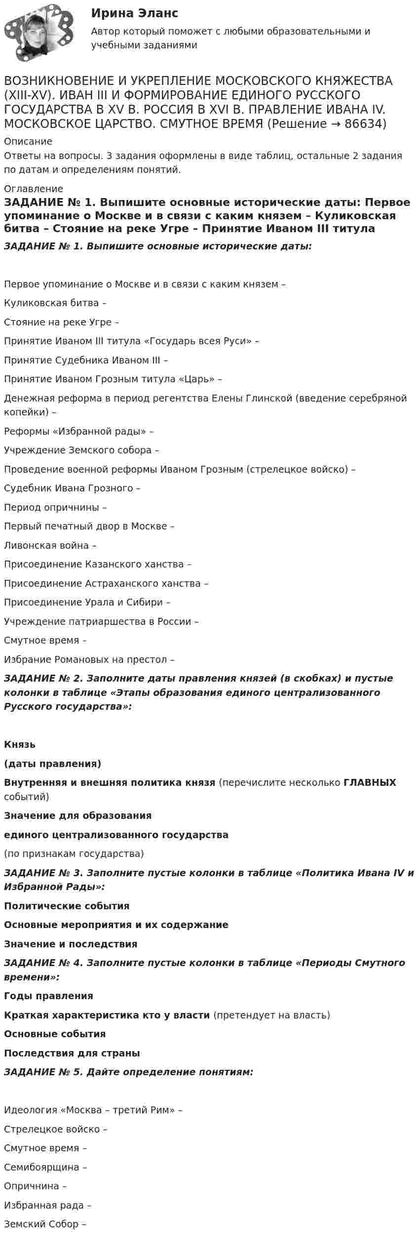      
            Описание
            Ответы на вопросы. 3 задания оформлены в виде таблиц, остальные 2 задания по датам и определениям понятий. 
            Оглавление
            ЗАДАНИЕ № 1. Выпишите основные исторические даты: Первое упоминание о Москве и в связи с каким князем – Куликовская битва – Стояние на реке Угре – Принятие Иваном III титула «Государь всея Руси» –Принятие Судебника Иваном III – Принятие Иваном Грозным титула «Царь» – Денежная реформа в период регентства Елены Глинской (введение серебряной копейки) –Реформы «Избранной рады» –Учреждение Земского собора – Проведение военной реформы Иваном Грозным (стрелецкое войско) – Судебник Ивана Грозного –  Период опричнины – Первый печатный двор в Москве – Ливонская война – Присоединение Казанского                       ханства – Присоединение Астраханского ханства – Присоединение Урала и Сибири –Учреждение патриаршества в России – Смутное время – Избрание Романовых на престол –ЗАДАНИЕ № 2. Заполните даты правления князей (в скобках) и пустые колонки в таблице «Этапы образования единого централизованного Русского государства»: Князь(даты правления) Внутренняя и внешняя политика князя (перечислите несколько ГЛАВНЫХ событий) Значение для образованияединого централизованного государства(по признакам государства) ЗАДАНИЕ № 3. Заполните пустые колонки в таблице «Политика Ивана IV и Избранной Рады»:  Политические события  Основные мероприятия и их содержание Значение и последствия  ЗАДАНИЕ № 4. Заполните пустые колонки в таблице «Периоды Смутного времени»: Годы правления Краткая характеристика кто у власти (претендует на власть) Основные события Последствия для страны ЗАДАНИЕ № 5. Дайте определение понятиям:Идеология «Москва – третий Рим» – Стрелецкое войско –Смутное время – Семибоярщина –Опричнина – Избранная рада – Земский Собор –     
            
            
            Возникновение и развитие конфликтологии как наукиВОЗНИКНОВЕНИЕ И УКРЕПЛЕНИЕ МОСКОВСКОГО КНЯЖЕСТВА (XIII-XV). ИВАН III И ФОРМИРОВАНИЕ ЕДИНОГО РУССКОГО ГОСУДАРСТВА В XV В. РОССИЯ В XVI В. ПРАВЛЕНИЕ ИВАНА IV. МОСКОВСКОЕ ЦАРСТВО. СМУТНОЕ ВРЕМЯВозникновение прав на землюВозникновение правоспособности юридического лица возникает с момента ...Возникновение правоспособности юридического лица возникает с момента …Возникновение спора между органами государственной власти и физическим лицом может быть разрешено посредством обращения в...Возобновляемая энергетика мировые тенденции развитияВозможности, которые предоставляет цифровизация для отельеров и рестораторов, распространяются на ...Возможности разрешения конфликта самые высокие на ...Возможности эффективного включения России в мировую экономику на основе существующей модели сырьевой специализацииВозможность обратной связи ограничена у следующего вида коммуникации:Возможность получения информации и ее использования это:Возможность получения информации и ее использования это:Возможность формировать …относится к преимуществам внедрения проектного офиса как подразделения