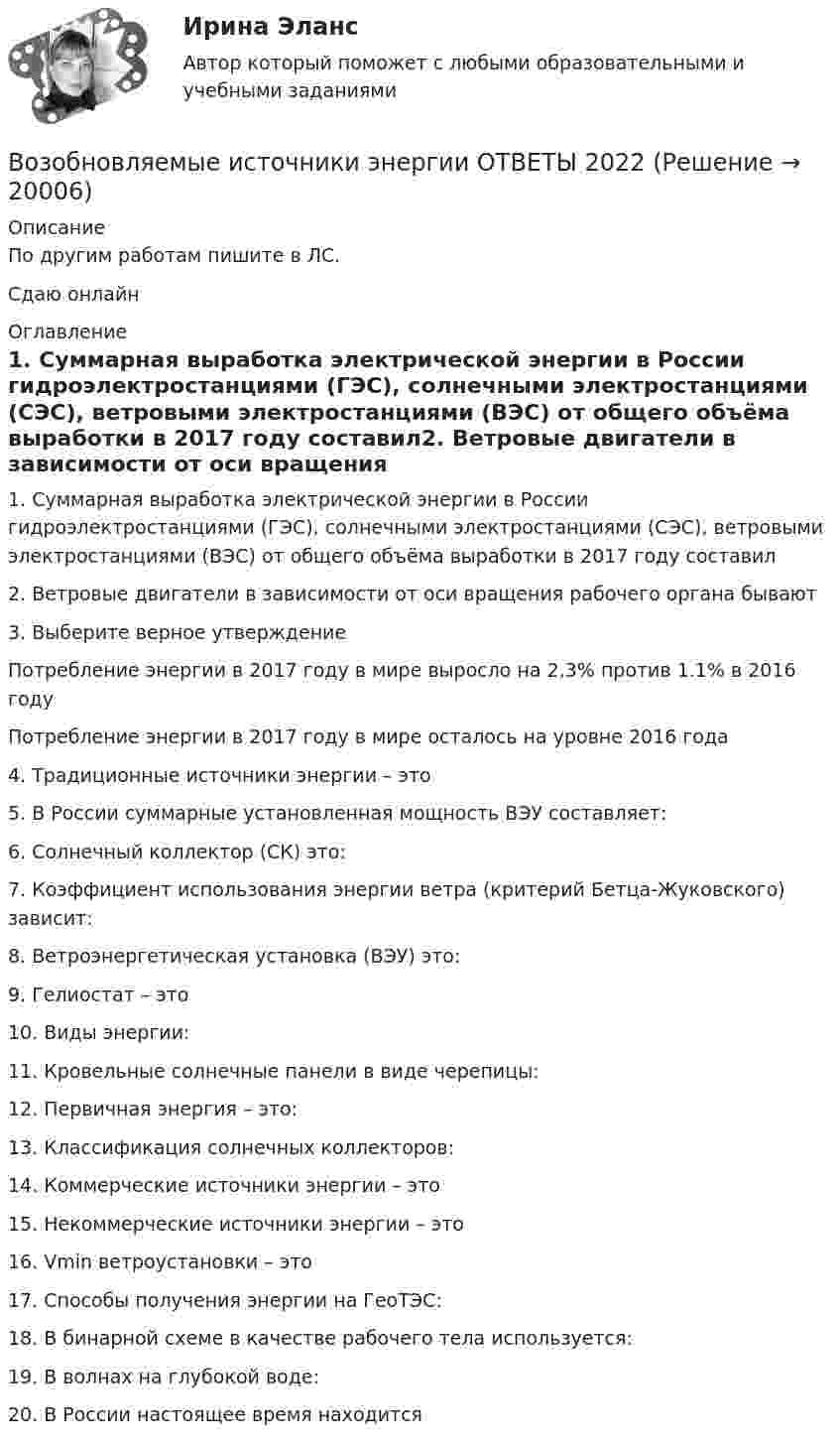     
          Описание
          По другим работам пишите в ЛС.Сдаю онлайн 
          Оглавление
          1. Суммарная выработка электрической энергии в России гидроэлектростанциями (ГЭС), солнечными электростанциями (СЭС), ветровыми электростанциями (ВЭС) от общего объёма выработки в 2017 году составил2. Ветровые двигатели в зависимости от оси вращения рабочего органа бывают  3. Выберите верное утверждениеПотребление энергии в 2017 году в мире выросло на 2,3% против 1.1% в 2016 годуПотребление энергии в 2017 году в мире осталось на уровне 2016 года4. Традиционные источники энергии – это5. В России суммарные установленная мощность ВЭУ составляет:6.	Солнечный коллектор (СК) это:7. Коэффициент использования энергии ветра (критерий Бетца-Жуковского) зависит:8. Ветроэнергетическая установка (ВЭУ) это:9. Гелиостат – это10. Виды энергии:11. Кровельные солнечные панели в виде черепицы:12. Первичная энергия – это:13. Классификация солнечных коллекторов:14. Коммерческие источники энергии – это15.	Некоммерческие источники энергии – это16. Vmin ветроустановки – это17. Способы получения энергии на ГеоТЭС:18. В бинарной схеме в качестве рабочего тела используется:19. В волнах на глубокой воде:  20. В России настоящее время находится 
            
            
            Возобновляемая энергетика мировые тенденции развитияВозобновляемые источники энергии ОТВЕТЫ 2022Возрастающая стоимость актива за определенный промежуток времени  называется Возраст, начиная с которого учитывается мнение ребенка при решении в семье любого вопроса, затрагивающего его интересы, составляет …Возрастная анатомияВозрастная анатомияВозрастная анатомия, физиология и гигиенаВозможность формировать …относится к преимуществам внедрения проектного офиса как подразделенияВозникновение государства у монголов и его особенности. Завоевательные походы Чингисхана. Битва на р. КалкаВозникновение и развитие конфликтологии как наукиВОЗНИКНОВЕНИЕ И УКРЕПЛЕНИЕ МОСКОВСКОГО КНЯЖЕСТВА (XIII-XV). ИВАН III И ФОРМИРОВАНИЕ ЕДИНОГО РУССКОГО ГОСУДАРСТВА В XV В. РОССИЯ В XVI В. ПРАВЛЕНИЕ ИВАНА IV. МОСКОВСКОЕ ЦАРСТВО. СМУТНОЕ ВРЕМЯВозникновение прав на землюВозникновение правоспособности юридического лица возникает с момента ...Возникновение правоспособности юридического лица возникает с момента …