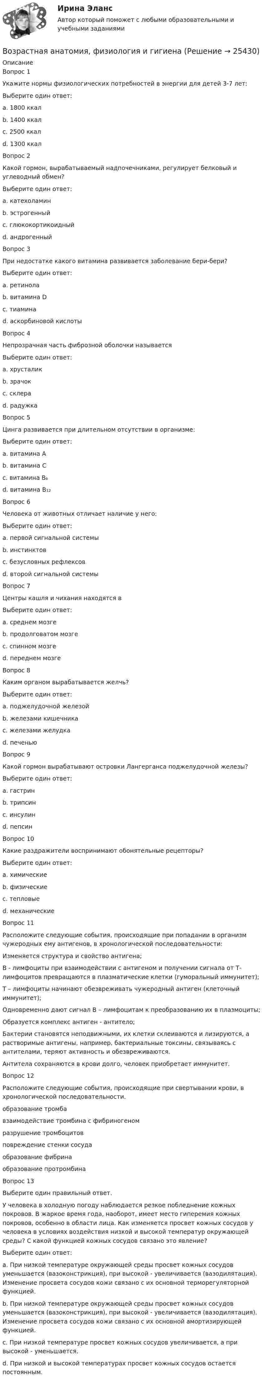      
          Описание
          Вопрос 1Укажите нормы физиологических потребностей в энергии для детей 3-7 лет:Выберите один ответ:a. 1800 ккал b. 1400 ккалc. 2500 ккалd. 1300 ккалВопрос 2Какой гормон, вырабатываемый надпочечниками, регулирует белковый и углеводный обмен?Выберите один ответ:a. катехоламинb. эстрогенныйc. глюкокортикоидный d. андрогенныйВопрос 3При недостатке какого витамина развивается заболевание бери-бери?Выберите один ответ:a. ретинолаb. витамина Dc. тиамина d. аскорбиновой кислотыВопрос 4Непрозрачная часть фиброзной оболочки называетсяВыберите один ответ:a. хрусталикb. зрачокc. склера d. радужкаВопрос 5Цинга развивается при длительном отсутствии в организме:Выберите один ответ:a. витамина Аb. витамина С c. витамина В₆d. витамина В₁₂Вопрос 6Человека от животных отличает наличие у него:Выберите один ответ:a. первой сигнальной системыb. инстинктовc. безусловных рефлексовd. второй сигнальной системы Вопрос 7Центры кашля и чихания находятся вВыберите один ответ:a. среднем мозгеb. продолговатом мозге c. спинном мозгеd. переднем мозгеВопрос 8Каким органом вырабатывается желчь?Выберите один ответ:a. поджелудочной железойb. железами кишечникаc. железами желудкаd. печенью Вопрос 9Какой гормон вырабатывают островки Лангерганса поджелудочной железы?Выберите один ответ:a. гастринb. трипсинc. инсулин d. пепсинВопрос 10Какие раздражители воспринимают обонятельные рецепторы?Выберите один ответ:a. химические b. физическиеc. тепловыеd. механическиеВопрос 11Расположите следующие события, происходящие при попадании в организм чужеродных ему антигенов, в хронологической последовательности: Изменяется структура и свойство антигена;  В - лимфоциты при взаимодействии с антигеном и получении сигнала от Т- лимфоцитов превращаются в плазматические клетки (гуморальный иммунитет);  Т – лимфоциты начинают обезвреживать чужеродный антиген (клеточный иммунитет);  Одновременно дают сигнал В – лимфоцитам к преобразованию их в плазмоциты;  Образуется комплекс антиген - антитело;  Бактерии становятся неподвижными, их клетки склеиваются и лизируются, а растворимые антигены, например, бактериальные токсины, связываясь с антителами, теряют активность и обезвреживаются.  Антитела сохраняются в крови долго, человек приобретает иммунитет.Вопрос 12Расположите следующие события, происходящие при свертывании крови, в хронологической последовательности.образование тромбавзаимодействие тромбина с фибриногеном разрушение тромбоцитов повреждение стенки сосудаобразование фибринаобразование протромбинаВопрос 13Выберите один правильный ответ.У человека в холодную погоду наблюдается резкое побледнение кожных покровов. В жаркое время года, наоборот, имеет место гиперемия кожных покровов, особенно в области лица. Как изменяется просвет кожных сосудов у человека в условиях воздействия низкой и высокой температур окружающей среды? С какой функцией кожных сосудов связано это явление?Выберите один ответ:a. При низкой температуре окружающей среды просвет кожных сосудов уменьшается (вазоконстрикция), при высокой - увеличивается (вазодилятация). Изменение просвета сосудов кожи связано с их основной терморегуляторной функцией. b. При низкой температуре окружающей среды просвет кожных сосудов уменьшается (вазоконстрикция), при высокой - увеличивается (вазодилятация). Изменение просвета сосудов кожи связано с их основной амортизирующей функцией.c. При низкой температуре просвет кожных сосудов увеличивается, а при высокой - уменьшается.d. При низкой и высокой температурах просвет кожных сосудов остается постоянным.  
            
            
            Возрастная анатомия, физиология и гигиенаВозрастная анатомия, физиология и гигиена Возрастная анатомия, физиология и гигиена 2022 синергия ответы тестВозрастная анатомия, физиология и гигиена 2 курс НСПК тестирование 1Возрастная анатомия, физиология и гигиена 2 курс НСПК Тестирование 2Возрастная анатомия, физиология и гигиена (второй семестр) Практическая работа 2. ОСЭКВозрастная анатомия, физиология и гигиена   Глоссарий по курсу (кроссворд)   НСПКВозникновение спора между органами государственной власти и физическим лицом может быть разрешено посредством обращения в...Возобновляемая энергетика мировые тенденции развитияВозобновляемые источники энергии ОТВЕТЫ 2022Возрастающая стоимость актива за определенный промежуток времени  называется Возраст, начиная с которого учитывается мнение ребенка при решении в семье любого вопроса, затрагивающего его интересы, составляет …Возрастная анатомияВозрастная анатомия