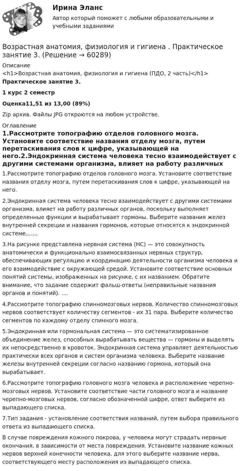      
            Описание
            <h1>Возрастная анатомия, физиология и гигиена (ПДО, 2 часть)</h1>Практическое занятие 3. 1  курс 2 семестрОценка11,51 из 13,00 (89%)Zip архив. Файлы JPG откроются на любом устройстве. 
            Оглавление
            1.Рассмотрите топографию отделов головного мозга. Установите соответствие названия отделу мозга, путем перетаскивания слов к цифре, указывающей на него.2.Эндокринная система человека тесно взаимодействует с другими системами организма, влияет на работу различных органов, поскольку выполняет определенные функции и вырабатывает гормоны. Выберите названия желез внутренней секреции и названия гормонов, которые относятся к эндокринной системе.......3.На рисунке представлена нервная система (НС) — это совокупность анатомически и функционально взаимосвязанных нервных структур, обеспечивающих регуляцию и координацию деятельности организма человека и его взаимодействие с окружающей средой. Установите соответствие основных понятий системы, изображенных на рисунке, с их названием. Обратите внимание, что задание содержит фальш-ответы (неправильные названия органов и понятий). ....4.Рассмотрите топографию спинномозговых нервов. Количество спинномозговых нервов соответствует количеству сегментов - их 31 пара. Выберите количество сегментов по каждому отделу спинного мозга.5.Эндокринная или гормональная система — это систематизированное объединение желез, способных вырабатывать вещества — гормоны и выделять их непосредственно в кровоток. Эндокринная система управляет деятельностью практически всех органов и систем организма человека. Выберите название железы внутренней секреции согласно названию гормона, который она вырабатывает.6.Рассмотрите топографию головного мозга человека и расположение черепно-мозговых нервов. Установите соответствие части головного мозга и название черепно-мозговых нервов, согласно обозначенной цифре, ответ выберите из выпадающего списка.7.Тип задания - установление соответствия названий, путем выбора правильного ответа из выпадающего списка.В случае повреждения кожного покрова, у человека могут страдать нервные окончания, в зависимости от места повреждения. Установите название кожных нервов верхней конечности человека, для этого выберите название нерва, соответствующего месту расположения из выпадающего списка.   
            
            
            Возрастная анатомия, физиология и гигиена Практическое занятие 2. Задания 1-5, 7-8 НСПКВозрастная анатомия, физиология и гигиена . Практическое занятие 3.Возрастная анатомия, физиология и гигиена Практическое занятие 3Возрастная анатомия, физиология и гигиена. Практическое занятие 3Возрастная анатомия, физиология и гигиена Практическое занятие 3 НСПКВозрастная анатомия, физиология и гигиена  Практическое занятие 3  НСПКВозрастная анатомия, физиология и гигиена Практическое занятие 4. Задание 7 (кроссворд)  НСПКВозрастная анатомия, физиология и гигиена (ПНК, КП, 2 часть) Практическое занятие 4. Задания 1-6Возрастная анатомия, физиология и гигиена (ПНК, КП, 2 часть) Практическое занятие 4. Задания 1-6Возрастная анатомия, физиология и гигиена (ПНК, КП, 2 часть) Тестовые вопросы к разделу 3Возрастная анатомия, физиология и гигиена (ПНК, КП, 2 часть) Тестовые вопросы к разделу 4Возрастная анатомия, физиология и гигиена (ПНК, КП, 2 часть) Тестовые вопросы к разделу 5Возрастная анатомия, физиология и гигиена (ПНК, КП, 2 часть) Тестовые вопросы к разделу 6Возрастная анатомия, физиология и гигиена. Практическое задание 1. (второй семестр, ОСЭК)