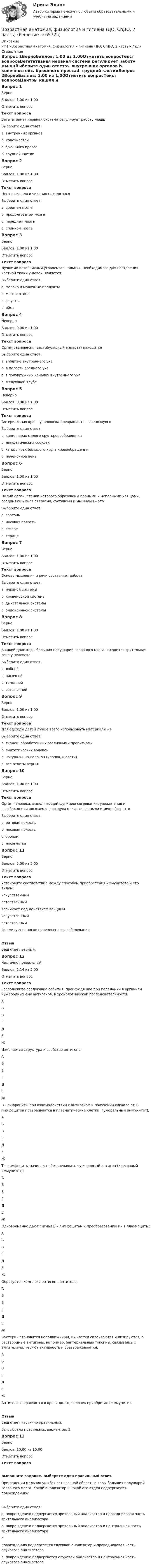     
            Описание
            <h1>Возрастная анатомия, физиология и гигиена (ДО, СпДО, 2 часть)</h1> 
            Оглавление
            Вопрос 1ВерноБаллов: 1,00 из 1,00Отметить вопросТекст вопросаВегетативная нервная система регулирует работу мышцВыберите один ответ:a. внутренних органов b. конечностейc. брюшного прессаd. грудной клеткиВопрос 2ВерноБаллов: 1,00 из 1,00Отметить вопросТекст вопросаЦентры кашля и чихания находятся вВыберите один ответ:a. среднем мозгеb. продолговатом мозге c. переднем мозгеd. спинном мозгеВопрос 3ВерноБаллов: 1,00 из 1,00Отметить вопросТекст вопросаЛучшими источниками усвояемого кальция, необходимого для построения костной ткани у детей, является:Выберите один ответ:a. молоко и молочные продукты b. мясо и птицаc. фруктыd. яйцаВопрос 4НеверноБаллов: 0,00 из 1,00Отметить вопросТекст вопросаОрган равновесия (вестибулярный аппарат) находитсяВыберите один ответ:a. в улитке внутреннего уха b. в полости среднего ухаc. в полукружных каналах внутреннего ухаd. в слуховой трубеВопрос 5НеверноБаллов: 0,00 из 1,00Отметить вопросТекст вопросаАртериальная кровь у человека превращается в венозную вВыберите один ответ:a. капиллярах малого круг кровообращения b. лимфатических сосудахc. капиллярах большого круга кровообращенияd. печеночной венеВопрос 6ВерноБаллов: 1,00 из 1,00Отметить вопросТекст вопросаПолый орган, стенки которого образованы парными и непарными хрящами, соединяющимися связками, суставами и мышцами – этоВыберите один ответ:a. гортань b. носовая полостьc. легкоеd. сердцеВопрос 7ВерноБаллов: 1,00 из 1,00Отметить вопросТекст вопросаОснову мышления и речи составляет работа:Выберите один ответ:a. нервной системы b. кровеносной системыc. дыхательной системыd. эндокринной системыВопрос 8ВерноБаллов: 1,00 из 1,00Отметить вопросТекст вопросаВ какой доле коры больших полушарий головного мозга находится зрительная зона у человекаВыберите один ответ:a. лобнойb. височнойc. теменнойd. затылочной Вопрос 9ВерноБаллов: 1,00 из 1,00Отметить вопросТекст вопросаДля одежды детей лучше всего использовать материалы изВыберите один ответ:a. тканей, обработанных различными пропиткамиb. синтетических волоконc. натуральных волокон (хлопка, шерсти) d. все ответы верныВопрос 10ВерноБаллов: 1,00 из 1,00Отметить вопросТекст вопросаОрган человека, выполняющий функцию согревания, увлажнения и освобождения вдыхаемого воздуха от частичек пыли и микробов - этоВыберите один ответ:a. ротовая полостьb. носовая полость c. бронхиd. носоглоткаВопрос 11ВерноБаллов: 5,00 из 5,00Отметить вопросТекст вопросаУстановите соответствие между способом приобретения иммунитета и его видом: искусственныйестественный  возникает под действием вакцины искусственныйестественный  формируется после перенесенного заболеванияОтзывВаш ответ верный.Вопрос 12Частично правильныйБаллов: 2,14 из 5,00Отметить вопросТекст вопросаРасположите следующие события, происходящие при попадании в организм чужеродных ему антигенов, в хронологической последовательности: АБВГДЕЖ  Изменяется структура и свойство антигена; АБВГДЕЖ  В - лимфоциты при взаимодействии с антигеном и получении сигнала от Т- лимфоцитов превращаются в плазматические клетки (гуморальный иммунитет); АБВГДЕЖ  Т – лимфоциты начинают обезвреживать чужеродный антиген (клеточный иммунитет); АБВГДЕЖ  Одновременно дают сигнал В – лимфоцитам к преобразованию их в плазмоциты; АБВГДЕЖ  Образуется комплекс антиген - антитело; АБВГДЕЖ  Бактерии становятся неподвижными, их клетки склеиваются и лизируются, а растворимые антигены, например, бактериальные токсины, связываясь с антителами, теряют активность и обезвреживаются. АБВГДЕЖ  Антитела сохраняются в крови долго, человек приобретает иммунитет.ОтзывВаш ответ частично правильный.Вы выбрали правильных вариантов: 3.Вопрос 13ВерноБаллов: 10,00 из 10,00Отметить вопросТекст вопросаВыполните задание. Выберите один правильный ответ.При падении мальчик ушибся затылочной областью коры больших полушарий головного мозга. Какой анализатор и какой его отдел подвергаются повреждению?Выберите один ответ:a. повреждению подвергается зрительный анализатор и проводниковая часть зрительного анализатора b. повреждению подвергается зрительный анализатор и центральная часть зрительного анализатора   c.повреждению подвергается слуховой анализатор и проводниковая часть слухового анализатора d. повреждению подвергается слуховой анализатор и центральная часть слухового анализатора   
            
            
            Возрастная анатомия, физиология и гигиена (ДО, СпДО, 2 часть)Возрастная анатомия, физиология и гигиена (ДО, СпДО, 2 часть)Возрастная анатомия, физиология и гигиена (ДО, СпДО, 2 часть)Возрастная анатомия, физиология и гигиена (ДО, СпДО, 2 часть) Комплексное задание  НСПКВозрастная анатомия, физиология и гигиена (ДО, СпДО, 2 часть) Комплексное задание  НСПКВозрастная анатомия, физиология и гигиена (ДО, СпДО, 2 часть) Комплексное задание  НСПКВозрастная анатомия, физиология и гигиена (ДО, СпДО, 2 часть) НСПКВозрастная анатомия, физиология и гигиена (ДО, СпДО, 1 часть)Возрастная анатомия, физиология и гигиена (ДО, СпДО, 1 часть)Возрастная анатомия, физиология и гигиена (ДО, СпДО, 1 часть)Возрастная анатомия, физиология и гигиена (ДО, СпДО, 1 часть)Возрастная анатомия, физиология и гигиена (ДО, СпДО, 1 часть)Возрастная анатомия, физиология и гигиена (ДО, СпДО, 1 часть) Практическое занятие 2. Задание 6 Голос у человека является его индивидуальностью.  Укажите зону расположения голосовых связок, наведя на нее курсор и нажав левую кнопку компьютерной мыши.Возрастная анатомия, физиология и гигиена (ДО СпДО 2 часть)