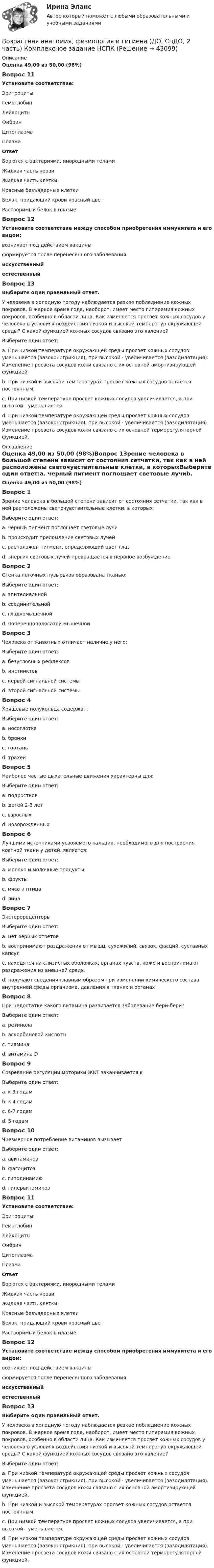      
            Описание
            Оценка 49,00 из 50,00 (98%)Вопрос 11Установите соответствие:Эритроциты Гемоглобин  Лейкоциты Фибрин Цитоплазма  ПлазмаОтветБорются с бактериями, инородными теламиЖидкая часть кровиЖидкая часть клеткиКрасные безъядерные клеткиБелок, придающий крови красный цветРастворимый белок в плазмеВопрос 12Установите соответствие между способом приобретения иммунитета и его видом: возникает под действием вакцины формируется после перенесенного заболеванияискусственныйестественныйВопрос 13Выберите один правильный ответ.У человека в холодную погоду наблюдается резкое побледнение кожных покровов. В жаркое время года, наоборот, имеет место гиперемия кожных покровов, особенно в области лица. Как изменяется просвет кожных сосудов у человека в условиях воздействия низкой и высокой температур окружающей среды? С какой функцией кожных сосудов связано это явление?Выберите один ответ:a. При низкой температуре окружающей среды просвет кожных сосудов уменьшается (вазоконстрикция), при высокой - увеличивается (вазодилятация). Изменение просвета сосудов кожи связано с их основной амортизирующей функцией.b. При низкой и высокой температурах просвет кожных сосудов остается постоянным.c. При низкой температуре просвет кожных сосудов увеличивается, а при высокой - уменьшается.d. При низкой температуре окружающей среды просвет кожных сосудов уменьшается (вазоконстрикция), при высокой - увеличивается (вазодилятация). Изменение просвета сосудов кожи связано с их основной терморегуляторной функцией.  
            Оглавление
            Оценка 49,00 из 50,00 (98%)Вопрос 1Зрение человека в большой степени зависит от состояния сетчатки, так как в ней расположены светочувствительные клетки, в которыхВыберите один ответ:a. черный пигмент поглощает световые лучиb. происходит преломление световых лучейc. расположен пигмент, определяющий цвет глазd. энергия световых лучей превращается в нервное возбуждение Вопрос 2Стенка легочных пузырьков образована тканью:Выберите один ответ:a. эпителиальной b. соединительнойc. гладкомышечнойd. поперечнополосатой мышечнойВопрос 3Человека от животных отличает наличие у него:Выберите один ответ:a. безусловных рефлексовb. инстинктовc. первой сигнальной системыd. второй сигнальной системы Вопрос 4Хрящевые полукольца содержат:Выберите один ответ:a. носоглоткаb. бронхиc. гортаньd. трахеи Вопрос 5Наиболее частые дыхательные движения характерны для:Выберите один ответ:a. подростковb. детей 2-3 летc. взрослыхd. новорожденных Вопрос 6Лучшими источниками усвояемого кальция, необходимого для построения костной ткани у детей, является:Выберите один ответ:a. молоко и молочные продукты b. фруктыc. мясо и птицаd. яйцаВопрос 7ЭкстерорецепторыВыберите один ответ:a. нет верных ответовb. воспринимают раздражения от мышц, сухожилий, связок, фасций, суставных капсулc. находятся на слизистых оболочках, органах чувств, коже и воспринимают раздражения из внешней среды d. получают сведения главным образом при изменении химического состава внутренней среды организма, давления в тканях и органахВопрос 8При недостатке какого витамина развивается заболевание бери-бери?Выберите один ответ:a. ретинолаb. аскорбиновой кислотыc. тиамина d. витамина DВопрос 9Созревание регуляции моторики ЖКТ заканчивается кВыберите один ответ:a. к 3 годам b. к 4 годамc. 6-7 годамd. 5 годамВопрос 10Чрезмерное потребление витаминов вызываетВыберите один ответ:a. авитаминозb. фагоцитозc. гиподинамиюd. гипервитаминоз Вопрос 11Установите соответствие:Эритроциты Гемоглобин  Лейкоциты Фибрин Цитоплазма  ПлазмаОтветБорются с бактериями, инородными теламиЖидкая часть кровиЖидкая часть клеткиКрасные безъядерные клеткиБелок, придающий крови красный цветРастворимый белок в плазмеВопрос 12Установите соответствие между способом приобретения иммунитета и его видом: возникает под действием вакцины формируется после перенесенного заболеванияискусственныйестественныйВопрос 13Выберите один правильный ответ.У человека в холодную погоду наблюдается резкое побледнение кожных покровов. В жаркое время года, наоборот, имеет место гиперемия кожных покровов, особенно в области лица. Как изменяется просвет кожных сосудов у человека в условиях воздействия низкой и высокой температур окружающей среды? С какой функцией кожных сосудов связано это явление?Выберите один ответ:a. При низкой температуре окружающей среды просвет кожных сосудов уменьшается (вазоконстрикция), при высокой - увеличивается (вазодилятация). Изменение просвета сосудов кожи связано с их основной амортизирующей функцией.b. При низкой и высокой температурах просвет кожных сосудов остается постоянным.c. При низкой температуре просвет кожных сосудов увеличивается, а при высокой - уменьшается.d. При низкой температуре окружающей среды просвет кожных сосудов уменьшается (вазоконстрикция), при высокой - увеличивается (вазодилятация). Изменение просвета сосудов кожи связано с их основной терморегуляторной функцией.  
            
            
            Возрастная анатомия, физиология и гигиена (ДО, СпДО, 2 часть)Возрастная анатомия, физиология и гигиена (ДО, СпДО, 2 часть) Комплексное задание  НСПКВозрастная анатомия, физиология и гигиена (ДО, СпДО, 2 часть) Комплексное задание  НСПКВозрастная анатомия, физиология и гигиена (ДО, СпДО, 2 часть) Комплексное задание  НСПКВозрастная анатомия, физиология и гигиена (ДО, СпДО, 2 часть) НСПКВозрастная анатомия, физиология и гигиена (ДО, СпДО, 2 часть) Практическое занятие 5Возрастная анатомия, физиология и гигиена КОМПЛЕКСВозрастная анатомия, физиология и гигиена (ДО, СпДО, 1 часть)Возрастная анатомия, физиология и гигиена (ДО, СпДО, 1 часть)Возрастная анатомия, физиология и гигиена (ДО, СпДО, 1 часть)Возрастная анатомия, физиология и гигиена (ДО, СпДО, 1 часть) Практическое занятие 2. Задание 6 Голос у человека является его индивидуальностью.  Укажите зону расположения голосовых связок, наведя на нее курсор и нажав левую кнопку компьютерной мыши.Возрастная анатомия, физиология и гигиена (ДО СпДО 2 часть)Возрастная анатомия, физиология и гигиена (ДО, СпДО, 2 часть)Возрастная анатомия, физиология и гигиена (ДО, СпДО, 2 часть)