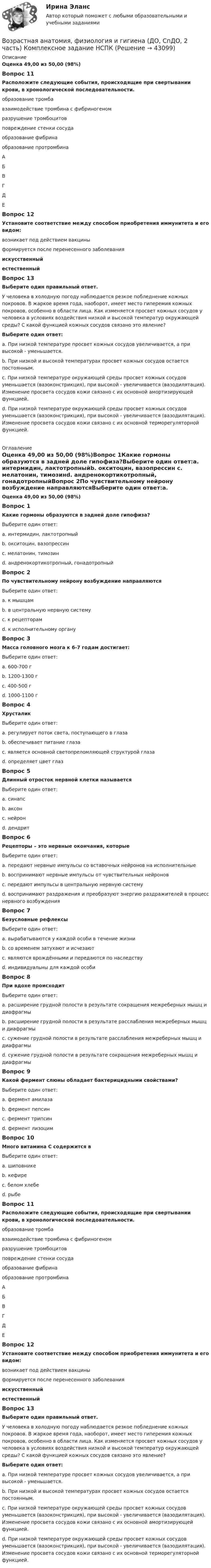      
            Описание
            Оценка 49,00 из 50,00 (98%)Вопрос 11Расположите следующие события, происходящие при свертывании крови, в хронологической последовательности.образование тромба взаимодействие тромбина с фибриногеном разрушение тромбоцитовповреждение стенки сосуда образование фибрина образование протромбина АБВГДЕ Вопрос 12Установите соответствие между способом приобретения иммунитета и его видом: возникает под действием вакцины формируется после перенесенного заболеванияискусственныйестественныйВопрос 13Выберите один правильный ответ.У человека в холодную погоду наблюдается резкое побледнение кожных покровов. В жаркое время года, наоборот, имеет место гиперемия кожных покровов, особенно в области лица. Как изменяется просвет кожных сосудов у человека в условиях воздействия низкой и высокой температур окружающей среды? С какой функцией кожных сосудов связано это явление?Выберите один ответ:a. При низкой температуре просвет кожных сосудов увеличивается, а при высокой - уменьшается.b. При низкой и высокой температурах просвет кожных сосудов остается постоянным.c. При низкой температуре окружающей среды просвет кожных сосудов уменьшается (вазоконстрикция), при высокой - увеличивается (вазодилятация). Изменение просвета сосудов кожи связано с их основной амортизирующей функцией.d. При низкой температуре окружающей среды просвет кожных сосудов уменьшается (вазоконстрикция), при высокой - увеличивается (вазодилятация). Изменение просвета сосудов кожи связано с их основной терморегуляторной функцией.  
            Оглавление
            Оценка 49,00 из 50,00 (98%)Вопрос 1Какие гормоны образуются в задней доле гипофиза?Выберите один ответ:a. интермидин, лактотропныйb. окситоцин, вазопрессин c. мелатонин, тимозинd. андренокортикотропный, гонадотропныйВопрос 2По чувствительному нейрону возбуждение направляютсяВыберите один ответ:a. к мышцамb. в центральную нервную систему c. к рецепторамd. к исполнительному органуВопрос 3Масса головного мозга к 6-7 годам достигает:Выберите один ответ:a. 600-700 гb. 1200-1300 гc. 400-500 г d. 1000-1100 гВопрос 4ХрусталикВыберите один ответ:a. регулирует поток света, поступающего в глазаb. обеспечивает питание глазаc. является основной светопреломляющей структурой глаза d. определяет цвет глазВопрос 5Длинный отросток нервной клетки называетсяВыберите один ответ:a. синапсb. аксон c. нейронd. дендритВопрос 6Рецепторы – это нервные окончания, которыеВыберите один ответ:a. передают нервные импульсы со вставочных нейронов на исполнительныеb. воспринимают нервные импульсы от чувствительных нейроновc. передают импульсы в центральную нервную системуd. воспринимают раздражения и преобразуют энергию раздражителей в процесс нервного возбуждения Вопрос 7Безусловные рефлексыВыберите один ответ:a. вырабатываются у каждой особи в течение жизниb. со временем затухают и исчезаютc. являются врождёнными и передаются по наследству d. индивидуальны для каждой особиВопрос 8При вдохе происходитВыберите один ответ:a. расширение грудной полости в результате сокращения межреберных мышц и диафрагмы b. расширение грудной полости в результате расслабления межреберных мышц и диафрагмыc. сужение грудной полости в результате расслабления межреберных мышц и диафрагмыd. сужение грудной полости в результате сокращения межреберных мышц и диафрагмыВопрос 9Какой фермент слюны обладает бактерицидными свойствами?Выберите один ответ:a. фермент амилазаb. фермент пепсинc. фермент трипсинd. фермент лизоцим Вопрос 10Много витамина С содержится вВыберите один ответ:a. шиповнике b. кефиреc. белом хлебеd. рыбеВопрос 11Расположите следующие события, происходящие при свертывании крови, в хронологической последовательности.образование тромба взаимодействие тромбина с фибриногеном разрушение тромбоцитовповреждение стенки сосуда образование фибрина образование протромбина АБВГДЕ Вопрос 12Установите соответствие между способом приобретения иммунитета и его видом: возникает под действием вакцины формируется после перенесенного заболеванияискусственныйестественныйВопрос 13Выберите один правильный ответ.У человека в холодную погоду наблюдается резкое побледнение кожных покровов. В жаркое время года, наоборот, имеет место гиперемия кожных покровов, особенно в области лица. Как изменяется просвет кожных сосудов у человека в условиях воздействия низкой и высокой температур окружающей среды? С какой функцией кожных сосудов связано это явление?Выберите один ответ:a. При низкой температуре просвет кожных сосудов увеличивается, а при высокой - уменьшается.b. При низкой и высокой температурах просвет кожных сосудов остается постоянным.c. При низкой температуре окружающей среды просвет кожных сосудов уменьшается (вазоконстрикция), при высокой - увеличивается (вазодилятация). Изменение просвета сосудов кожи связано с их основной амортизирующей функцией.d. При низкой температуре окружающей среды просвет кожных сосудов уменьшается (вазоконстрикция), при высокой - увеличивается (вазодилятация). Изменение просвета сосудов кожи связано с их основной терморегуляторной функцией.  
            
            
            Возрастная анатомия, физиология и гигиена (ДО, СпДО, 2 часть) Комплексное задание  НСПКВозрастная анатомия, физиология и гигиена (ДО, СпДО, 2 часть) Комплексное задание  НСПКВозрастная анатомия, физиология и гигиена (ДО, СпДО, 2 часть) Комплексное задание  НСПКВозрастная анатомия, физиология и гигиена (ДО, СпДО, 2 часть) НСПКВозрастная анатомия, физиология и гигиена (ДО, СпДО, 2 часть) Практическое занятие 5Возрастная анатомия, физиология и гигиена КОМПЛЕКСВозрастная анатомия, физиология и гигиена Комплексное заданиеВозрастная анатомия, физиология и гигиена (ДО, СпДО, 1 часть)Возрастная анатомия, физиология и гигиена (ДО, СпДО, 1 часть)Возрастная анатомия, физиология и гигиена (ДО, СпДО, 1 часть) Практическое занятие 2. Задание 6 Голос у человека является его индивидуальностью.  Укажите зону расположения голосовых связок, наведя на нее курсор и нажав левую кнопку компьютерной мыши.Возрастная анатомия, физиология и гигиена (ДО СпДО 2 часть)Возрастная анатомия, физиология и гигиена (ДО, СпДО, 2 часть)Возрастная анатомия, физиология и гигиена (ДО, СпДО, 2 часть)Возрастная анатомия, физиология и гигиена (ДО, СпДО, 2 часть)