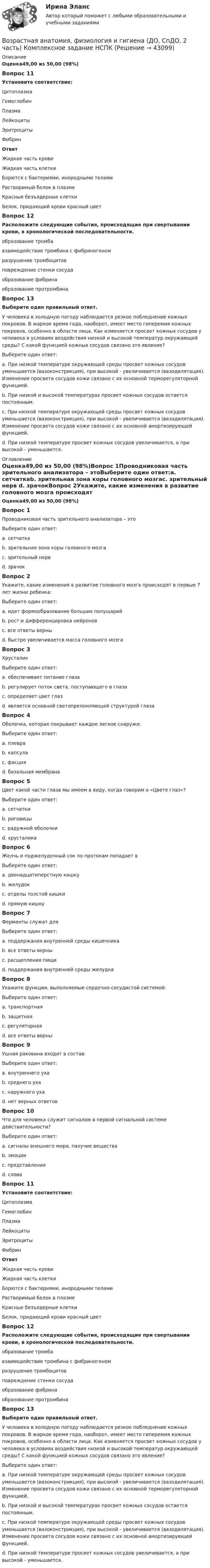      
            Описание
            Оценка49,00 из 50,00 (98%)Вопрос 11Установите соответствие:Цитоплазма Гемоглобин  Плазма Лейкоциты Эритроциты Фибрин  ОтветЖидкая часть кровиЖидкая часть клеткиБорются с бактериями, инородными теламиРастворимый белок в плазмеКрасные безъядерные клеткиБелок, придающий крови красный цветВопрос 12Расположите следующие события, происходящие при свертывании крови, в хронологической последовательности. образование тромба взаимодействие тромбина с фибриногеном разрушение тромбоцитов  повреждение стенки сосуда образование фибрина образование протромбинаВопрос 13Выберите один правильный ответ.У человека в холодную погоду наблюдается резкое побледнение кожных покровов. В жаркое время года, наоборот, имеет место гиперемия кожных покровов, особенно в области лица. Как изменяется просвет кожных сосудов у человека в условиях воздействия низкой и высокой температур окружающей среды? С какой функцией кожных сосудов связано это явление?Выберите один ответ:a. При низкой температуре окружающей среды просвет кожных сосудов уменьшается (вазоконстрикция), при высокой - увеличивается (вазодилятация). Изменение просвета сосудов кожи связано с их основной терморегуляторной функцией. b. При низкой и высокой температурах просвет кожных сосудов остается постоянным.c. При низкой температуре окружающей среды просвет кожных сосудов уменьшается (вазоконстрикция), при высокой - увеличивается (вазодилятация). Изменение просвета сосудов кожи связано с их основной амортизирующей функцией.d. При низкой температуре просвет кожных сосудов увеличивается, а при высокой - уменьшается. 
            Оглавление
            Оценка49,00 из 50,00 (98%)Вопрос 1Проводниковая часть зрительного анализатора – этоВыберите один ответ:a. сетчаткаb. зрительная зона коры головного мозгаc. зрительный нерв d. зрачокВопрос 2Укажите, какие изменения в развитие головного мозга происходят в первые 7 лет жизни ребенка:Выберите один ответ:a. идет формообразование больших полушарийb. рост и дифференцировка нейронов c. все ответы верныd. быстро увеличивается масса головного мозгаВопрос 3ХрусталикВыберите один ответ:a. обеспечивает питание глазаb. регулирует поток света, поступающего в глазаc. определяет цвет глазd. является основной светопреломляющей структурой глаза Вопрос 4Оболочка, которая покрывает каждое легкое снаружи:Выберите один ответ:a. плевра b. капсулаc. фасцияd. базальная мембранаВопрос 5Цвет какой части глаза мы имеем в виду, когда говорим о «Цвете глаз»?Выберите один ответ:a. сетчаткиb. роговицыc. радужной оболочки d. хрусталикаВопрос 6Желчь и поджелудочный сок по протокам попадает вВыберите один ответ:a. двенадцатиперстную кишку b. желудокc. отделы толстой кишкиd. прямую кишкуВопрос 7Ферменты служат дляВыберите один ответ:a. поддержания внутренней среды кишечникаb. все ответы верныc. расщепления пищи d. поддержания внутренней среды желудкаВопрос 8Укажите функции, выполняемые сердечно-сосудистой системой:Выберите один ответ:a. транспортнаяb. защитнаяc. регуляторнаяd. все ответы верны Вопрос 9Ушная раковина входит в состав:Выберите один ответ:a. внутреннего ухаb. среднего ухаc. наружного уха d. нет верных ответовВопрос 10Что для человека служит сигналом в первой сигнальной системе действительности?Выберите один ответ:a. сигналы внешнего мира, пахучие вещества b. эмоцииc. представленияd. словаВопрос 11Установите соответствие:Цитоплазма Гемоглобин  Плазма Лейкоциты Эритроциты Фибрин  ОтветЖидкая часть кровиЖидкая часть клеткиБорются с бактериями, инородными теламиРастворимый белок в плазмеКрасные безъядерные клеткиБелок, придающий крови красный цветВопрос 12Расположите следующие события, происходящие при свертывании крови, в хронологической последовательности. образование тромба взаимодействие тромбина с фибриногеном разрушение тромбоцитов  повреждение стенки сосуда образование фибрина образование протромбинаВопрос 13Выберите один правильный ответ.У человека в холодную погоду наблюдается резкое побледнение кожных покровов. В жаркое время года, наоборот, имеет место гиперемия кожных покровов, особенно в области лица. Как изменяется просвет кожных сосудов у человека в условиях воздействия низкой и высокой температур окружающей среды? С какой функцией кожных сосудов связано это явление?Выберите один ответ:a. При низкой температуре окружающей среды просвет кожных сосудов уменьшается (вазоконстрикция), при высокой - увеличивается (вазодилятация). Изменение просвета сосудов кожи связано с их основной терморегуляторной функцией. b. При низкой и высокой температурах просвет кожных сосудов остается постоянным.c. При низкой температуре окружающей среды просвет кожных сосудов уменьшается (вазоконстрикция), при высокой - увеличивается (вазодилятация). Изменение просвета сосудов кожи связано с их основной амортизирующей функцией.d. При низкой температуре просвет кожных сосудов увеличивается, а при высокой - уменьшается. 
            
            
            Возрастная анатомия, физиология и гигиена (ДО, СпДО, 2 часть) Комплексное задание  НСПКВозрастная анатомия, физиология и гигиена (ДО, СпДО, 2 часть) Комплексное задание  НСПКВозрастная анатомия, физиология и гигиена (ДО, СпДО, 2 часть) НСПКВозрастная анатомия, физиология и гигиена (ДО, СпДО, 2 часть) Практическое занятие 5Возрастная анатомия, физиология и гигиена КОМПЛЕКСВозрастная анатомия, физиология и гигиена Комплексное заданиеВозрастная анатомия, физиология и гигиена Найдите слова органов дыхательной и кровеносной систем. (филворд) НСПКВозрастная анатомия, физиология и гигиена (ДО, СпДО, 1 часть)Возрастная анатомия, физиология и гигиена (ДО, СпДО, 1 часть) Практическое занятие 2. Задание 6 Голос у человека является его индивидуальностью.  Укажите зону расположения голосовых связок, наведя на нее курсор и нажав левую кнопку компьютерной мыши.Возрастная анатомия, физиология и гигиена (ДО СпДО 2 часть)Возрастная анатомия, физиология и гигиена (ДО, СпДО, 2 часть)Возрастная анатомия, физиология и гигиена (ДО, СпДО, 2 часть)Возрастная анатомия, физиология и гигиена (ДО, СпДО, 2 часть)Возрастная анатомия, физиология и гигиена (ДО, СпДО, 2 часть)