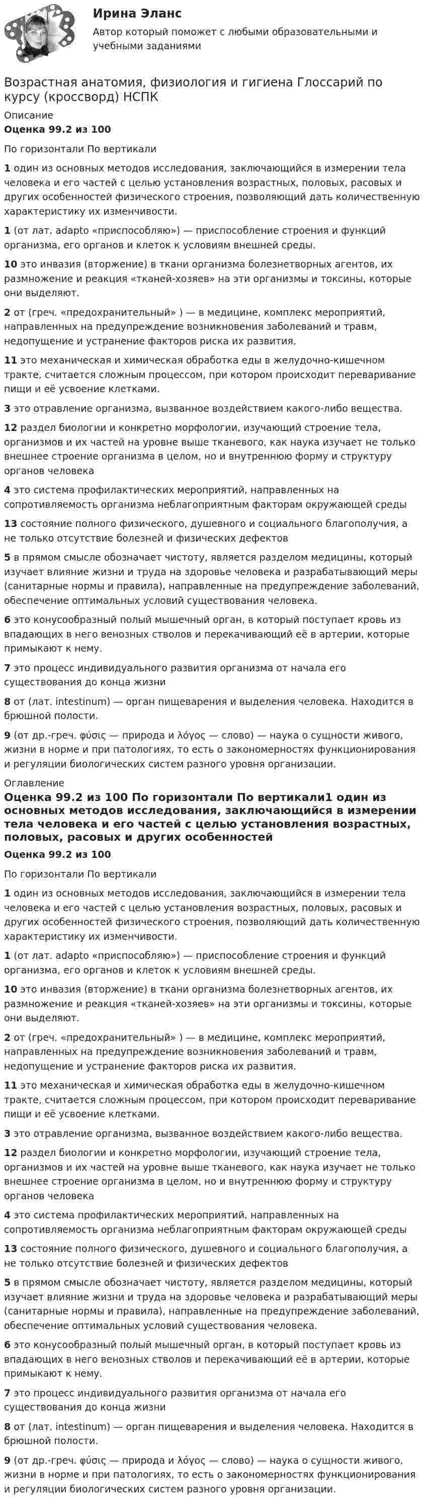      
          Описание
          Оценка  99.2  из 100 По горизонтали    По вертикали1 один из основных методов исследования, заключающийся в измерении тела человека и его частей с целью установления возрастных, половых, расовых и других особенностей физического строения, позволяющий дать количественную характеристику их изменчивости.1 (от лат. adapto «приспособляю») — приспособление строения и функций организма, его органов и клеток к условиям внешней среды.10 это инвазия (вторжение) в ткани организма болезнетворных агентов, их размножение и реакция «тканей-хозяев» на эти организмы и токсины, которые они выделяют.2 от (греч. «предохранительный» ) — в медицине, комплекс мероприятий, направленных на предупреждение возникновения заболеваний и травм, недопущение и устранение факторов риска их развития.11 это механическая и химическая обработка еды в желудочно-кишечном тракте, считается сложным процессом, при котором происходит переваривание пищи и её усвоение клетками.3 это отравление организма, вызванное воздействием какого-либо вещества.12 раздел биологии и конкретно морфологии, изучающий строение тела, организмов и их частей на уровне выше тканевого, как наука изучает не только внешнее строение организма в целом, но и внутреннюю форму и структуру органов человека4 это система профилактических мероприятий, направленных на сопротивляемость организма неблагоприятным факторам окружающей среды13 состояние полного физического, душевного и социального благополучия, а не только отсутствие болезней и физических дефектов5 в прямом смысле обозначает чистоту, является разделом медицины, который изучает влияние жизни и труда на здоровье человека и разрабатывающий меры (санитарные нормы и правила), направленные на предупреждение заболеваний, обеспечение оптимальных условий существования человека.6 это конусообразный полый мышечный орган, в который поступает кровь из впадающих в него венозных стволов и перекачивающий её в артерии, которые примыкают к нему.7 это процесс индивидуального развития организма от начала его существования до конца жизни8 от (лат. intestinum) — орган пищеварения и выделения человека. Находится в брюшной полости.9 (от др.-греч. φύσις — природа и λόγος — слово) — наука о сущности живого, жизни в норме и при патологиях, то есть о закономерностях функционирования и регуляции биологических систем разного уровня организации. 
          Оглавление
          Оценка  99.2  из 100 По горизонтали    По вертикали1 один из основных методов исследования, заключающийся в измерении тела человека и его частей с целью установления возрастных, половых, расовых и других особенностей физического строения, позволяющий дать количественную характеристику их изменчивости.1 (от лат. adapto «приспособляю») — приспособление строения и функций организма, его органов и клеток к условиям внешней среды.10 это инвазия (вторжение) в ткани организма болезнетворных агентов, их размножение и реакция «тканей-хозяев» на эти организмы и токсины, которые они выделяют.2 от (греч. «предохранительный» ) — в медицине, комплекс мероприятий, направленных на предупреждение возникновения заболеваний и травм, недопущение и устранение факторов риска их развития.11 это механическая и химическая обработка еды в желудочно-кишечном тракте, считается сложным процессом, при котором происходит переваривание пищи и её усвоение клетками.3 это отравление организма, вызванное воздействием какого-либо вещества.12 раздел биологии и конкретно морфологии, изучающий строение тела, организмов и их частей на уровне выше тканевого, как наука изучает не только внешнее строение организма в целом, но и внутреннюю форму и структуру органов человека4 это система профилактических мероприятий, направленных на сопротивляемость организма неблагоприятным факторам окружающей среды13 состояние полного физического, душевного и социального благополучия, а не только отсутствие болезней и физических дефектов5 в прямом смысле обозначает чистоту, является разделом медицины, который изучает влияние жизни и труда на здоровье человека и разрабатывающий меры (санитарные нормы и правила), направленные на предупреждение заболеваний, обеспечение оптимальных условий существования человека.6 это конусообразный полый мышечный орган, в который поступает кровь из впадающих в него венозных стволов и перекачивающий её в артерии, которые примыкают к нему.7 это процесс индивидуального развития организма от начала его существования до конца жизни8 от (лат. intestinum) — орган пищеварения и выделения человека. Находится в брюшной полости.9 (от др.-греч. φύσις — природа и λόγος — слово) — наука о сущности живого, жизни в норме и при патологиях, то есть о закономерностях функционирования и регуляции биологических систем разного уровня организации. 
            
            
            Возрастная анатомия, физиология и гигиена (второй семестр) Практическая работа 2. ОСЭКВозрастная анатомия, физиология и гигиена   Глоссарий по курсу (кроссворд)   НСПКВозрастная анатомия, физиология и гигиена (ДО, СпДО, 1 часть)Возрастная анатомия, физиология и гигиена (ДО, СпДО, 1 часть)Возрастная анатомия, физиология и гигиена (ДО, СпДО, 1 часть)Возрастная анатомия, физиология и гигиена (ДО, СпДО, 1 часть)Возрастная анатомия, физиология и гигиена (ДО, СпДО, 1 часть)Возрастная анатомияВозрастная анатомияВозрастная анатомия, физиология и гигиенаВозрастная анатомия, физиология и гигиенаВозрастная анатомия, физиология и гигиена Возрастная анатомия, физиология и гигиена 2022 синергия ответы тестВозрастная анатомия, физиология и гигиена 2 курс НСПК тестирование 1