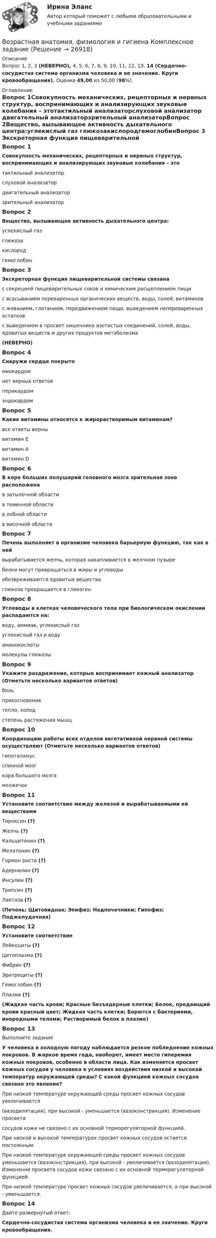      
          Описание
          Вопрос 1, 2, 3 (НЕВЕРНО), 4, 5, 6, 7, 8, 9, 10, 11, 12, 13, 14 (Сердечно-сосудистая система организма человека и ее значение. Круги кровообращения). Оценка 49,00 из 50,00 (98%).  
          Оглавление
          Вопрос 1Совокупность механических, рецепторных и нервных структур, воспринимающих и анализирующих звуковые колебания – этотактильный анализаторслуховой анализатор двигательный анализаторзрительный анализаторВопрос 2Вещество, вызывающее активность дыхательного центра:углекислый газ глюкозакислородгемоглобинВопрос 3 Экскреторная функция пищеварительной системы связанас секрецией пищеварительных соков и химическим расщеплением пищи с всасыванием переваренных органических веществ, воды, солей, витаминовс жеванием, глотанием, передвижением пищи, выведением непереваренных остатковс выведением в просвет кишечника азотистых соединений, солей, воды, ядовитых веществ и других продуктов метаболизма(НЕВЕРНО)Вопрос 4Снаружи сердце покрытомиокардомнет верных ответовперикардом эндокардомВопрос 5Какие витамины относятся к жирорастворимым витаминам?все ответы верны витамин Евитамин Авитамин DВопрос 6В коре больших полушарий головного мозга зрительная зона расположенав затылочной области в теменной областив лобной областив височной областиВопрос 7Печень выполняет в организме человека барьерную функцию, так как в нейвырабатывается желчь, которая накапливается в желчном пузыребелки могут превращаться в жиры и углеводыобезвреживаются ядовитые вещества глюкоза превращается в гликогенВопрос 8Углеводы в клетках человеческого тела при биологическом окислении распадаются на:воду, аммиак, углекислый газуглекислый газ и водуаминокислотымолекулы глюкозыВопрос 9Укажите раздражения, которые воспринимает кожный анализатор (Отметьте несколько вариантов ответов)боль прикосновение тепло, холод степень растяжения мышцВопрос 10Координацию работы всех отделов вегетативной нервной системы осуществляют (Отметьте несколько вариантов ответов)гипоталамус спинной мозгкора большого мозга мозжечокВопрос 11Установите соответствие между железой и вырабатываемыми ей веществамиТироксин (?)Желчь (?)Кальцитонин (?)Мелатонин (?)Гормон роста (?)Адерналин (?)Инсулин (?)Трипсин (?)Лактаза (?)(Печень; Щитовидная; Эпифиз; Надпочечники; Гипофиз; Поджелудочная)Вопрос 12Установите соответствиеЛейкоциты (?)Цитоплазма (?)Фибрин (?)Эритроциты (?)Гемоглобин (?)Плазма (?)(Жидкая часть крови; Красные безъядерные клетки; Белок, предающий крови красный цвет; Жидкая часть клетки; Борются с бактериями, инородными телами; Растворимый белок в плазме)Вопрос 13Выполните заданиеУ человека в холодную погоду наблюдается резкое побледнение кожных покровов. В жаркое время года, наоборот, имеет место гиперемия кожных покровов, особенно в области лица. Как изменяется просвет кожных сосудов у человека в условиях воздействия низкой и высокой температур окружающей среды? С какой функцией кожных сосудов связано это явление?При низкой температуре окружающей среды просвет кожных сосудов увеличивается(вазодилятация), при высокой - уменьшается (вазоконстрикция). Изменение просветасосудов кожи не связано с их основной терморегуляторной функцией.При низкой и высокой температурах просвет кожных сосудов остается постояннымПри низкой температуре окружающей среды просвет кожных сосудов уменьшается (вазоконстрикция), при высокой - увеличивается (вазодилятация). Изменение просвета сосудов кожи связано с их основной терморегуляторной функцией. При низкой температуре просвет кожных сосудов увеличивается, а при высокой - уменьшается.Вопрос 14Дайте развернутый ответ: Сердечно-сосудистая система организма человека и ее значение. Круги кровообращения. 
            
            
            Возрастная анатомия, физиология и гигиена КОМПЛЕКСВозрастная анатомия, физиология и гигиена Комплексное заданиеВозрастная анатомия, физиология и гигиена Найдите слова органов дыхательной и кровеносной систем. (филворд) НСПКВозрастная анатомия, физиология и гигиена (ОСЭК)Возрастная анатомия, физиология и гигиена (ОСЭК)Возрастная анатомия, физиология и гигиена (ПДО, 1 часть)Возрастная анатомия, физиология и гигиена (ПДО, 1 часть)Возрастная анатомия, физиология и гигиена (ДО, СпДО, 2 часть)Возрастная анатомия, физиология и гигиена (ДО, СпДО, 2 часть)Возрастная анатомия, физиология и гигиена (ДО, СпДО, 2 часть)Возрастная анатомия, физиология и гигиена (ДО, СпДО, 2 часть) Комплексное задание  НСПКВозрастная анатомия, физиология и гигиена (ДО, СпДО, 2 часть) Комплексное задание  НСПКВозрастная анатомия, физиология и гигиена (ДО, СпДО, 2 часть) Комплексное задание  НСПКВозрастная анатомия, физиология и гигиена (ДО, СпДО, 2 часть) НСПК