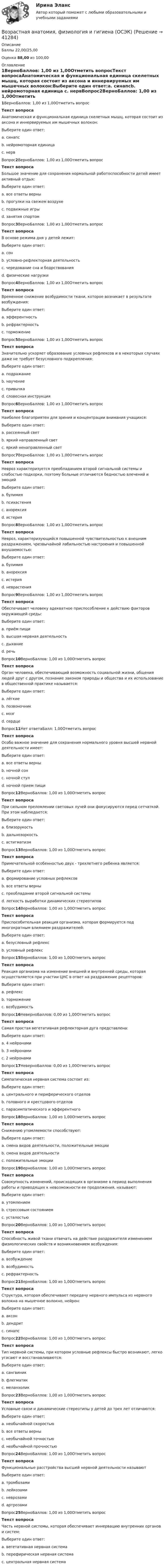      
          Описание
          Баллы 22,00/25,00Оценка 88,00 из 100,00 
          Оглавление
          1ВерноБаллов: 1,00 из 1,00Отметить вопросТекст вопросаАнатомическая и функциональная единица скелетных мышц, которая состоит из аксона и иннервируемых им мышечных волокон:Выберите один ответ:a. синапсb. нейромоторная единица c. нервВопрос2ВерноБаллов: 1,00 из 1,00Отметить вопросТекст вопросаБольшое значение для сохранения нормальной работоспособности детей имеет активный отдых:Выберите один ответ:a. все ответы верны b. прогулки на свежем воздухеc. подвижные игрыd. занятия спортомВопрос3ВерноБаллов: 1,00 из 1,00Отметить вопросТекст вопросаВ основе режима дня у детей лежит:Выберите один ответ:a. сонb. условно-рефлекторная деятельность c. чередование сна и бодрствованияd. физические нагрузкиВопрос4ВерноБаллов: 1,00 из 1,00Отметить вопросТекст вопросаВременное снижение возбудимости ткани, которое возникает в результате возбуждения:Выберите один ответ:a. эфферентностьb. рефрактерность c. торможениеВопрос5ВерноБаллов: 1,00 из 1,00Отметить вопросТекст вопросаЗначительно ускоряет образование условных рефлексов и в некоторых случаях даже не требует безусловного подкрепления:Выберите один ответ:a. подражаниеb. научениеc. привычкаd. cловесная инструкция Вопрос6ВерноБаллов: 1,00 из 1,00Отметить вопросТекст вопросаНаиболее благоприятен для зрения и концентрации внимания учащихся:Выберите один ответ:a. рассеянный свет b. яркий направленный светc. яркий ненаправленный светВопрос7ВерноБаллов: 1,00 из 1,00Отметить вопросТекст вопросаНевроз характеризуется преобладанием второй сигнальной системы и слабостью подкорки, поэтому больные отличаются бедностью влечений и эмоцийВыберите один ответ:a. булимияb. психастения c. анорексияd. истерияВопрос8ВерноБаллов: 1,00 из 1,00Отметить вопросТекст вопросаНевроз, характеризующийся повышенной чувствительностью к внешним раздражением, чрезвычайной лабильностью настроения и повышенной внушаемостью:Выберите один ответ:a. булимияb. анорексияc. истерия d. неврастенияВопрос9ВерноБаллов: 1,00 из 1,00Отметить вопросТекст вопросаОбеспечивает человеку адекватное приспособление к действию факторов окружающей среды:Выберите один ответ:a. приём пищиb. высшая нервная деятельность c. дыханиеd. речьВопрос10ВерноБаллов: 1,00 из 1,00Отметить вопросТекст вопросаОрган человека, обеспечивающий возможность социальной жизни, общения людей друг с другом, познание законом природы и общества и их использование в общественной практике называется:Выберите один ответ:a. лёгкиеb. позвоночникc. мозг d. сердцеВопрос11Нет ответаБалл: 1,00Отметить вопросТекст вопросаОсобо важное значение для сохранения нормального уровня высшей нервной деятельности имеет:Выберите один ответ:a. все ответы верныb. ночной сонc. ночной стулd. ночной прием пищиВопрос12ВерноБаллов: 1,00 из 1,00Отметить вопросТекст вопросаПри сильном преломлении световых лучей они фокусируются перед сетчаткой. При этом наблюдается:Выберите один ответ:a. близорукость b. дальнозоркостьc. астигматизмВопрос13ВерноБаллов: 1,00 из 1,00Отметить вопросТекст вопросаПримечательной особенностью двух - трехлетнего ребенка является:Выберите один ответ:a. формирование условных рефлексовb. все ответы верныc. преобладание второй сигнальной системыd. легкость выработки динамических стереотипов Вопрос14ВерноБаллов: 1,00 из 1,00Отметить вопросТекст вопросаПриспособительная реакция организма, которая формируется под многократным влиянием раздражителей:Выберите один ответ:a. безусловный рефлексb. условный рефлекс Вопрос15ВерноБаллов: 1,00 из 1,00Отметить вопросТекст вопросаРеакция организма на изменение внешней и внутренней среды, которая осуществляется при участии ЦНС в ответ на раздражение рецепторов:Выберите один ответ:a. рефлекс b. торможениеc. возбудимостьВопрос16НеверноБаллов: 0,00 из 1,00Отметить вопросТекст вопросаСамая простая вегетативная рефлекторная дуга представлена:Выберите один ответ:a. 4 нейронамиb. 3 нейронамиc. 2 нейронами Вопрос17НеверноБаллов: 0,00 из 1,00Отметить вопросТекст вопросаСимпатическая нервная система состоит из:Выберите один ответ:a. центрального и периферического отделовb. головного и крестцового отделовc. парасимпатического и эфферентного Вопрос18ВерноБаллов: 1,00 из 1,00Отметить вопросТекст вопросаСнижению утомляемости способствуют:Выберите один ответ:a. смена видов деятельности, положительные эмоции b. смена видов деятельностиc. положительные эмоцииВопрос19ВерноБаллов: 1,00 из 1,00Отметить вопросТекст вопросаСовокупность изменений, происходящих в организме в период выполнения работы и приводящих к невозможности ее продолжения, называют:Выберите один ответ:a. утомлением b. стрессовым состояниемc. усталостьюВопрос20ВерноБаллов: 1,00 из 1,00Отметить вопросТекст вопросаСпособность живой ткани отвечать на действие раздражителя изменением физиологических свойств и возникновением возбуждения:Выберите один ответ:a. возбуждениеb. возбудимость c. рефрактерностьВопрос21ВерноБаллов: 1,00 из 1,00Отметить вопросТекст вопросаСтруктура, которая обеспечивает передачу нервного импульса из нервного волокна на мышечное волокно, нейрон:Выберите один ответ:a. аксонb. дендритc. синапс Вопрос22ВерноБаллов: 1,00 из 1,00Отметить вопросТекст вопросаТип нервной системы, при котором условные рефлексы быстро возникают, легко угасают и восстанавливаются:Выберите один ответ:a. сангвиник b. флегматикc. меланхоликВопрос23ВерноБаллов: 1,00 из 1,00Отметить вопросТекст вопросаУсловные связи и динамические стереотипы у детей до трех лет отличаются:Выберите один ответ:a. необычайной скоростьюb. все ответы верныc. необычайной точностьюd. необычайной прочностью Вопрос24ВерноБаллов: 1,00 из 1,00Отметить вопросТекст вопросаФункциональные расстройства высшей нервной деятельности называютВыберите один ответ:a. тромбозамиb. лейкозамиc. неврозами d. артрозамиВопрос25ВерноБаллов: 1,00 из 1,00Отметить вопросТекст вопросаЧасть нервной системы, которая обеспечивает иннервацию внутренних органов и систем:Выберите один ответ:a. вегетативная нервная система b. перефирическая нервная системаc. центральная нервная система 
            
            
            Возрастная анатомия, физиология и гигиена Найдите слова органов дыхательной и кровеносной систем. (филворд) НСПКВозрастная анатомия, физиология и гигиена (ОСЭК)Возрастная анатомия, физиология и гигиена (ОСЭК)Возрастная анатомия, физиология и гигиена (ПДО, 1 часть)Возрастная анатомия, физиология и гигиена (ПДО, 1 часть)Возрастная анатомия, физиология и гигиена (ПДО, 1 часть)Возрастная анатомия, физиология и гигиена (ПДО, 1 часть)Возрастная анатомия, физиология и гигиена (ДО, СпДО, 2 часть)Возрастная анатомия, физиология и гигиена (ДО, СпДО, 2 часть) Комплексное задание  НСПКВозрастная анатомия, физиология и гигиена (ДО, СпДО, 2 часть) Комплексное задание  НСПКВозрастная анатомия, физиология и гигиена (ДО, СпДО, 2 часть) Комплексное задание  НСПКВозрастная анатомия, физиология и гигиена (ДО, СпДО, 2 часть) НСПКВозрастная анатомия, физиология и гигиена (ДО, СпДО, 2 часть) Практическое занятие 5Возрастная анатомия, физиология и гигиена КОМПЛЕКС