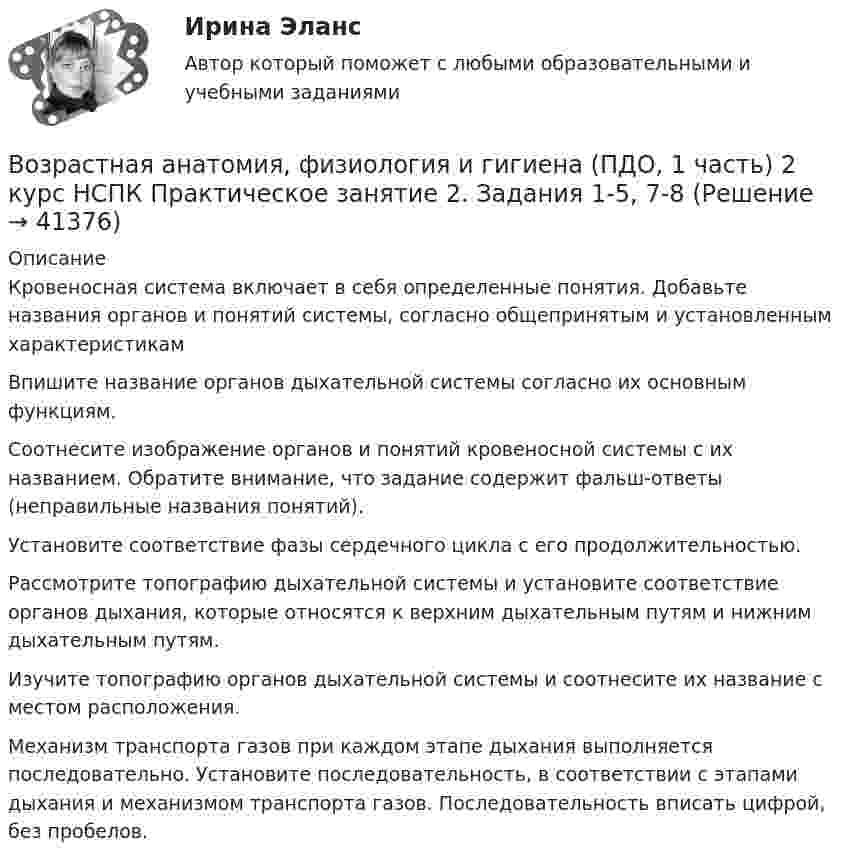      
          Описание
          Кровеносная система включает в себя определенные понятия. Добавьте названия органов и понятий системы, согласно общепринятым и установленным характеристикамВпишите название органов дыхательной системы согласно их основным функциям.Соотнесите изображение органов и понятий кровеносной системы с их названием. Обратите внимание, что задание содержит фальш-ответы (неправильные названия понятий).Установите соответствие фазы сердечного цикла с его продолжительностью.Рассмотрите топографию дыхательной системы и установите соответствие органов дыхания, которые относятся к верхним дыхательным путям и нижним дыхательным путям. Изучите топографию органов дыхательной системы и соотнесите их название с местом расположения.Механизм транспорта газов при каждом этапе дыхания выполняется последовательно. Установите последовательность, в соответствии с этапами дыхания и механизмом транспорта газов. Последовательность вписать цифрой, без пробелов.  
            
            
             Возрастная анатомия, физиология и гигиена (ПДО, 1 часть) 2 курс НСПКВозрастная анатомия, физиология и гигиена (ПДО, 1 часть) 2 курс НСПК Практическое занятие 2. Задания 1-5, 7-8Возрастная анатомия, физиология и гигиена (ПДО, 1 часть) Ответы на Тестовые вопросы к разделу 1Возрастная анатомия, физиология и гигиена (ПДО, 1 часть) Ответы на Тестовые вопросы к разделу 2Возрастная анатомия, физиология и гигиена (ПДО, 1 часть) Практическое занятие 1Возрастная анатомия, физиология и гигиена (ПДО, 1 часть) раздел 1Возрастная анатомия, физиология и гигиена (ПДО, 2 часть)Возрастная анатомия, физиология и гигиена (ОСЭК)Возрастная анатомия, физиология и гигиена (ОСЭК)Возрастная анатомия, физиология и гигиена (ПДО, 1 часть)Возрастная анатомия, физиология и гигиена (ПДО, 1 часть)Возрастная анатомия, физиология и гигиена (ПДО, 1 часть)Возрастная анатомия, физиология и гигиена (ПДО, 1 часть)Возрастная анатомия, физиология и гигиена (ПДО, 1 часть)