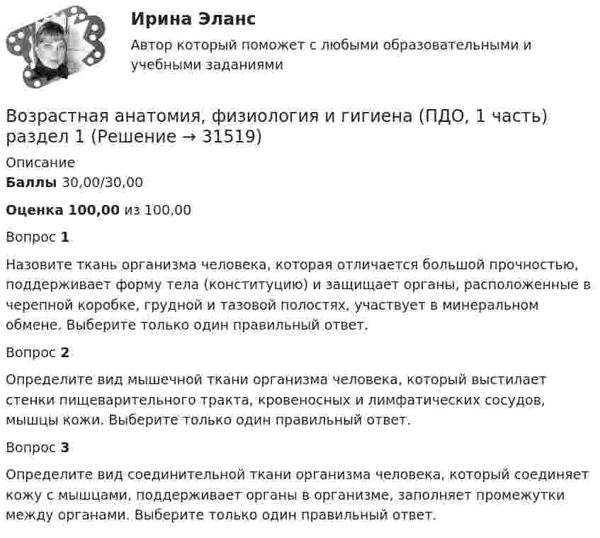      
          Описание
          Баллы  30,00/30,00Оценка 100,00 из 100,00Вопрос 1Назовите ткань организма человека, которая отличается большой прочностью, поддерживает форму тела (конституцию) и защищает органы, расположенные в черепной коробке, грудной и тазовой полостях, участвует в минеральном обмене. Выберите только один правильный ответ.Вопрос 2Определите вид мышечной ткани организма человека, который выстилает стенки пищеварительного тракта, кровеносных и лимфатических сосудов, мышцы кожи. Выберите только один правильный ответ.Вопрос 3Определите вид соединительной ткани организма человека, который соединяет кожу с мышцами, поддерживает органы в организме, заполняет промежутки между органами. Выберите только один правильный ответ.  
            
            
            Возрастная анатомия, физиология и гигиена (ПДО, 1 часть) Практическое занятие 1Возрастная анатомия, физиология и гигиена (ПДО, 1 часть) раздел 1Возрастная анатомия, физиология и гигиена (ПДО, 2 часть)Возрастная анатомия, физиология и гигиена (ПДО, 2 часть)Возрастная анатомия, физиология и гигиена (ПДО, 2 часть)Возрастная анатомия, физиология и гигиена (ПДО, 2 часть)Возрастная анатомия, физиология и гигиена (ПДО, 2 часть)Возрастная анатомия, физиология и гигиена (ПДО, 1 часть)Возрастная анатомия, физиология и гигиена (ПДО, 1 часть)Возрастная анатомия, физиология и гигиена (ПДО, 1 часть)Возрастная анатомия, физиология и гигиена (ПДО, 1 часть) 1 тест Возрастная анатомия, физиология и гигиена (ПДО, 1 часть) 2 курс НСПКВозрастная анатомия, физиология и гигиена (ПДО, 1 часть) 2 курс НСПК Практическое занятие 2. Задания 1-5, 7-8Возрастная анатомия, физиология и гигиена (ПДО, 1 часть) Ответы на Тестовые вопросы к разделу 1