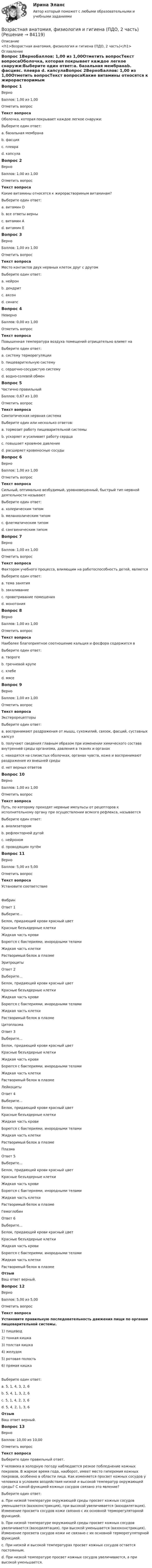     
            Описание
            <h1>Возрастная анатомия, физиология и гигиена (ПДО, 2 часть)</h1> 
            Оглавление
            Вопрос 1ВерноБаллов: 1,00 из 1,00Отметить вопросТекст вопросаОболочка, которая покрывает каждое легкое снаружи:Выберите один ответ:a. базальная мембранаb. фасцияc. плевра d. капсулаВопрос 2ВерноБаллов: 1,00 из 1,00Отметить вопросТекст вопросаКакие витамины относятся к жирорастворимым витаминам?Выберите один ответ:a. витамин Db. все ответы верны c. витамин Аd. витамин ЕВопрос 3ВерноБаллов: 1,00 из 1,00Отметить вопросТекст вопросаМесто контактов двух нервных клеток друг с другомВыберите один ответ:a. нейронb. дендритc. аксонd. синапс Вопрос 4НеверноБаллов: 0,00 из 1,00Отметить вопросТекст вопросаПовышенная температура воздуха помещений отрицательно влияет наВыберите один ответ:a. систему терморегуляцииb. пищеварительную системуc. сердечно-сосудистую систему d. водно-солевой обменВопрос 5Частично правильныйБаллов: 0,67 из 1,00Отметить вопросТекст вопросаСимпатическая нервная системаВыберите один или несколько ответов:a. тормозит работу пищеварительной системы b. ускоряет и усиливает работу сердца c. повышает кровяное давлениеd. расширяет кровеносные сосудыВопрос 6ВерноБаллов: 1,00 из 1,00Отметить вопросТекст вопросаСильный, оптимально возбудимый, уравновешенный, быстрый тип нервной деятельности называютВыберите один ответ:a. холерическим типомb. меланхолическим типомc. флегматическим типомd. сангвиническим типом Вопрос 7ВерноБаллов: 1,00 из 1,00Отметить вопросТекст вопросаФактором учебного процесса, влияющим на работоспособность детей, являетсяВыберите один ответ:a. тема занятияb. закаливаниеc. проветривание помещенияd. монотония Вопрос 8ВерноБаллов: 1,00 из 1,00Отметить вопросТекст вопросаНаиболее благоприятное соотношение кальция и фосфора содержится вВыберите один ответ:a. твороге b. гречневой крупеc. хлебеd. мясеВопрос 9ВерноБаллов: 1,00 из 1,00Отметить вопросТекст вопросаЭкстерорецепторыВыберите один ответ:a. воспринимают раздражения от мышц, сухожилий, связок, фасций, суставных капсулb. получают сведения главным образом при изменении химического состава внутренней среды организма, давления в тканях и органахc. находятся на слизистых оболочках, органах чувств, коже и воспринимают раздражения из внешней среды d. нет верных ответовВопрос 10ВерноБаллов: 1,00 из 1,00Отметить вопросТекст вопросаПуть, по которому проходят нервные импульсы от рецепторов к исполнительному органу при осуществлении всякого рефлекса, называетсяВыберите один ответ:a. анализаторомb. рефлекторной дугой c. нейрономd. проводящим путёмВопрос 11ВерноБаллов: 5,00 из 5,00Отметить вопросТекст вопросаУстановите соответствиеФибринОтвет 1Выберите...Белок, придающий крови красный цветКрасные безъядерные клеткиЖидкая часть кровиБорются с бактериями, инородными теламиЖидкая часть клеткиРастворимый белок в плазме ЭритроцитыОтвет 2Выберите...Белок, придающий крови красный цветКрасные безъядерные клеткиЖидкая часть кровиБорются с бактериями, инородными теламиЖидкая часть клеткиРастворимый белок в плазме ЦитоплазмаОтвет 3Выберите...Белок, придающий крови красный цветКрасные безъядерные клеткиЖидкая часть кровиБорются с бактериями, инородными теламиЖидкая часть клеткиРастворимый белок в плазме ЛейкоцитыОтвет 4Выберите...Белок, придающий крови красный цветКрасные безъядерные клеткиЖидкая часть кровиБорются с бактериями, инородными теламиЖидкая часть клеткиРастворимый белок в плазме ПлазмаОтвет 5Выберите...Белок, придающий крови красный цветКрасные безъядерные клеткиЖидкая часть кровиБорются с бактериями, инородными теламиЖидкая часть клеткиРастворимый белок в плазме ГемоглобинОтвет 6Выберите...Белок, придающий крови красный цветКрасные безъядерные клеткиЖидкая часть кровиБорются с бактериями, инородными теламиЖидкая часть клеткиРастворимый белок в плазме ОтзывВаш ответ верный.Вопрос 12ВерноБаллов: 5,00 из 5,00Отметить вопросТекст вопросаУстановите правильную последовательность движения пищи по органам пищеварительной системы.1) пищевод2) тонкая кишка3) толстая кишка4) желудок5) ротовая полость6) прямая кишкаВыберите один ответ:a. 5, 1, 4, 3, 2, 6b.  5, 4, 1, 3, 2, 6c. 5, 1, 4, 2, 3, 6 d. 5, 4, 2, 1, 3, 6ОтзывВаш ответ верный.Вопрос 13ВерноБаллов: 10,00 из 10,00Отметить вопросТекст вопросаВыберите один правильный ответ. У человека в холодную погоду наблюдается резкое побледнение кожных покровов. В жаркое время года, наоборот, имеет место гиперемия кожных покровов, особенно в области лица. Как изменяется просвет кожных сосудов у человека в условиях воздействия низкой и высокой температур окружающей среды? С какой функцией кожных сосудов связано это явление? Выберите один ответ:a. При низкой температуре окружающей среды просвет кожных сосудов уменьшается (вазоконстрикция), при высокой увеличивается (вазодилятация). Изменение просвета сосудов кожи связано с их основной терморегуляторной функцией. b. При низкой температуре окружающей среды просвет кожных сосудов увеличивается (вазодилятация), при высокой уменьшается (вазоконстрикция). Изменение просвета сосудов кожи не связано с их основной терморегуляторной функцией.c. При низкой и высокой температурах просвет кожных сосудов остается постоянным.d. При низкой температуре просвет кожных сосудов увеличивается, а при высокой уменьшается.  
            
            
            Возрастная анатомия, физиология и гигиена (ПДО, 2 часть)Возрастная анатомия, физиология и гигиена (ПДО, 2 часть)Возрастная анатомия, физиология и гигиена (ПДО, 2 часть)Возрастная анатомия, физиология и гигиена (ПДО, 2 часть)Возрастная анатомия, физиология и гигиена (ПДО, 2 часть)Возрастная анатомия, физиология и гигиена (ПДО, 2 часть)Возрастная анатомия, физиология и гигиена (ПДО, 2 часть) Возрастная анатомия, физиология и гигиена (ПДО, 1 часть) 2 курс НСПКВозрастная анатомия, физиология и гигиена (ПДО, 1 часть) 2 курс НСПК Практическое занятие 2. Задания 1-5, 7-8Возрастная анатомия, физиология и гигиена (ПДО, 1 часть) Ответы на Тестовые вопросы к разделу 1Возрастная анатомия, физиология и гигиена (ПДО, 1 часть) Ответы на Тестовые вопросы к разделу 2Возрастная анатомия, физиология и гигиена (ПДО, 1 часть) Практическое занятие 1Возрастная анатомия, физиология и гигиена (ПДО, 1 часть) раздел 1Возрастная анатомия, физиология и гигиена (ПДО, 2 часть)