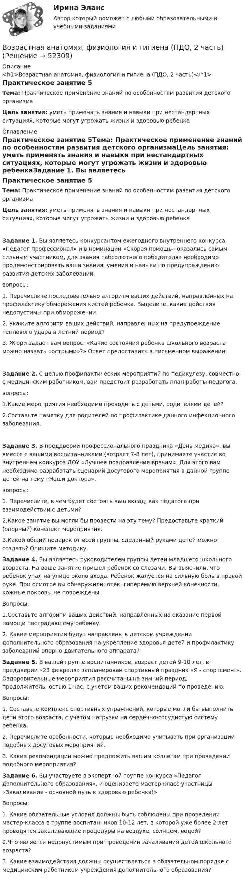     
            Описание
            <h1>Возрастная анатомия, физиология и гигиена (ПДО, 2 часть)</h1>Практическое занятие 5Тема:  Практическое применение знаний по особенностям развития детского организмаЦель занятия: уметь применять знания и навыки при нестандартных ситуациях, которые могут угрожать жизни и здоровью ребенка 
            Оглавление
            Практическое занятие 5Тема:  Практическое применение знаний по особенностям развития детского организмаЦель занятия: уметь применять знания и навыки при нестандартных ситуациях, которые могут угрожать жизни и здоровью ребенкаЗадание 1. Вы являетесь конкурсантом ежегодного внутреннего конкурса «Педагог-профессионал» и в номинации «Скорая помощь» оказались самым сильным участником, для звания «абсолютного победителя» необходимо продемонстрировать ваши знания, умения и навыки по предупреждению развития детских заболеваний.вопросы:1.              Перечислите последовательно алгоритм ваших действий, направленных на профилактику обморожения кистей ребенка. Выделите, какие действия недопустимы при обморожении.2.              Укажите алгоритм ваших действий, направленных на предупреждение теплового удара в летний период?3.              Жюри задает вам вопрос: «Какие состояния ребенка школьного возраста можно назвать «острыми»?» Ответ предоставить в письменном выражении.Задание 2. С целью профилактических мероприятий по педикулезу, совместно с медицинским работником, вам предстоит разработать план работы педагога.вопросы:1.Какие мероприятия необходимо проводить с детьми, родителями детей?2.Составьте памятку для родителей по профилактике данного инфекционного заболевания.Задание 3. В преддверии профессионального праздника «День медика», вы вместе с вашими воспитанниками (возраст 7-8 лет), принимаете участие во внутреннем конкурсе ДОУ «Лучшее поздравление врачам». Для этого вам необходимо разработать сценарий досугового мероприятия в данной группе детей на тему «Наши доктора».вопросы:1. Перечислите, в чем будет состоять ваш вклад, как педагога при взаимодействии с детьми?2.Какое занятие вы могли бы провести на эту тему? Предоставьте краткий (опорный) конспект мероприятия.3.Какой общий подарок от всей группы, сделанный руками детей можно создать? Опишите методику. Задание 4. Вы являетесь руководителем группы детей младшего школьного возраста. На ваше занятие пришел ребенок со слезами. Вы выяснили, что ребенок упал на улице около входа. Ребенок жалуется на сильную боль в правой руке. При осмотре вы обнаружили: отек, гиперемию верхней конечности, кожные покровы не повреждены.Вопросы:1.Составьте алгоритм ваших действий, направленных на оказание первой помощи пострадавшему ребенку.2. Какие мероприятия будут направлены в детском учреждении дополнительного образования на укрепление здоровья детей и профилактику заболеваний опорно-двигательного аппарата? Задание 5. В вашей группе воспитанников, возраст детей 9-10 лет, в преддверии «23 февраля» запланирован спортивный праздник «Я - спортсмен!». Оздоровительные мероприятия рассчитаны на зимний период, продолжительностью 1 час, с учетом ваших рекомендаций по проведению.Вопросы:1.              Составьте комплекс спортивных упражнений, которые могли бы выполнить дети этого возраста, с учетом нагрузки на сердечно-сосудистую систему ребенка.2.              Перечислите особенности, которые необходимо учитывать при организации подобных досуговых мероприятий.3.               Какие рекомендации можно предложить вашим коллегам при проведении подобного мероприятия? Задание 6. Вы участвуете в экспертной группе конкурса «Педагог дополнительного образования», и оцениваете мастер-класс участницы «Закаливание - основной путь к здоровью ребенка!»Вопросы:1. Какие обязательные условия должны быть соблюдены при проведении мастер-класса в группе воспитанников 10-12 лет, в которой уже более 2 лет проводятся закаливающие процедуры на воздухе, солнцем, водой?2.Что является недопустимым при проведении закаливания детей школьного возраста?3. Какие взаимодействия должны осуществляться в обязательном порядке с медицинским работником учреждения дополнительного образования? 
            
            
            Возрастная анатомия, физиология и гигиена (ПДО, 1 часть) раздел 1Возрастная анатомия, физиология и гигиена (ПДО, 2 часть)Возрастная анатомия, физиология и гигиена (ПДО, 2 часть)Возрастная анатомия, физиология и гигиена (ПДО, 2 часть)Возрастная анатомия, физиология и гигиена (ПДО, 2 часть)Возрастная анатомия, физиология и гигиена (ПДО, 2 часть)Возрастная анатомия, физиология и гигиена (ПДО, 2 часть)Возрастная анатомия, физиология и гигиена (ПДО, 1 часть)Возрастная анатомия, физиология и гигиена (ПДО, 1 часть)Возрастная анатомия, физиология и гигиена (ПДО, 1 часть) 1 тест Возрастная анатомия, физиология и гигиена (ПДО, 1 часть) 2 курс НСПКВозрастная анатомия, физиология и гигиена (ПДО, 1 часть) 2 курс НСПК Практическое занятие 2. Задания 1-5, 7-8Возрастная анатомия, физиология и гигиена (ПДО, 1 часть) Ответы на Тестовые вопросы к разделу 1Возрастная анатомия, физиология и гигиена (ПДО, 1 часть) Ответы на Тестовые вопросы к разделу 2