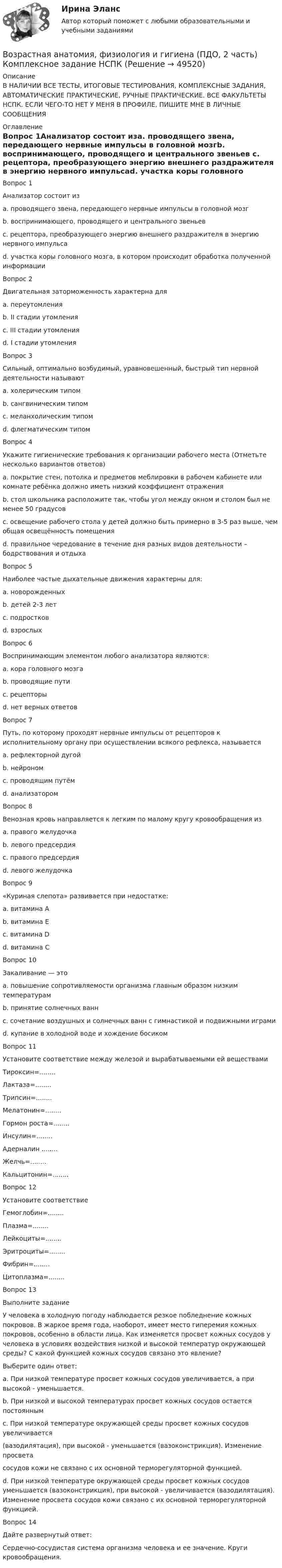     
            Описание
            В НАЛИЧИИ ВСЕ ТЕСТЫ, ИТОГОВЫЕ ТЕСТИРОВАНИЯ, КОМПЛЕКСНЫЕ ЗАДАНИЯ, АВТОМАТИЧЕСКИЕ ПРАКТИЧЕСКИЕ, РУЧНЫЕ ПРАКТИЧЕСКИЕ. ВСЕ ФАКУЛЬТЕТЫ НСПК. ЕСЛИ ЧЕГО-ТО НЕТ У МЕНЯ В ПРОФИЛЕ, ПИШИТЕ МНЕ В ЛИЧНЫЕ СООБЩЕНИЯ 
            Оглавление
            Вопрос 1Анализатор состоит изa. проводящего звена, передающего нервные импульсы в головной мозгb. воспринимающего, проводящего и центрального звеньев c. рецептора, преобразующего энергию внешнего раздражителя в энергию нервного импульсаd. участка коры головного мозга, в котором происходит обработка полученной информацииВопрос 2Двигательная заторможенность характерна дляa. переутомленияb. II стадии утомления c. III стадии утомленияd. I стадии утомленияВопрос 3Сильный, оптимально возбудимый, уравновешенный, быстрый тип нервной деятельности называютa. холерическим типомb. сангвиническим типом c. меланхолическим типомd. флегматическим типомВопрос 4Укажите гигиенические требования к организации рабочего места (Отметьте несколько вариантов ответов)a. покрытие стен, потолка и предметов меблировки в рабочем кабинете или комнате ребёнка должно иметь низкий коэффициент отражения b. стол школьника расположите так, чтобы угол между окном и столом был не менее 50 градусов c. освещение рабочего стола у детей должно быть примерно в 3-5 раз выше, чем общая освещённость помещения d. правильное чередование в течение дня разных видов деятельности – бодрствования и отдыхаВопрос 5Наиболее частые дыхательные движения характерны для:a. новорожденных b. детей 2-3 летc. подростковd. взрослыхВопрос 6Воспринимающим элементом любого анализатора являются:a. кора головного мозгаb. проводящие путиc. рецепторы d. нет верных ответовВопрос 7Путь, по которому проходят нервные импульсы от рецепторов к исполнительному органу при осуществлении всякого рефлекса, называетсяa. рефлекторной дугой b. нейрономc. проводящим путёмd. анализаторомВопрос 8Венозная кровь направляется к легким по малому кругу кровообращения изa. правого желудочка b. левого предсердияc. правого предсердияd. левого желудочкаВопрос 9 «Куриная слепота» развивается при недостатке:a. витамина А b. витамина Еc. витамина Dd. витамина СВопрос 10Закаливание — этоa. повышение сопротивляемости организма главным образом низким температурам b. принятие солнечных ваннc. сочетание воздушных и солнечных ванн с гимнастикой и подвижными играмиd. купание в холодной воде и хождение босикомВопрос 11Установите соответствие между железой и вырабатываемыми ей веществамиТироксин=........Лактаза=........Трипсин=........Мелатонин=........Гормон роста=........Инсулин=........Адерналин ........Желчь=........Кальцитонин=........Вопрос 12Установите соответствиеГемоглобин=........Плазма=........Лейкоциты=........Эритроциты=........Фибрин=........Цитоплазма=........Вопрос 13Выполните заданиеУ человека в холодную погоду наблюдается резкое побледнение кожных покровов. В жаркое время года, наоборот, имеет место гиперемия кожных покровов, особенно в области лица. Как изменяется просвет кожных сосудов у человека в условиях воздействия низкой и высокой температур окружающей среды? С какой функцией кожных сосудов связано это явление?Выберите один ответ:a. При низкой температуре просвет кожных сосудов увеличивается, а при высокой - уменьшается.b. При низкой и высокой температурах просвет кожных сосудов остается постояннымc. При низкой температуре окружающей среды просвет кожных сосудов увеличивается(вазодилятация), при высокой - уменьшается (вазоконстрикция). Изменение просветасосудов кожи не связано с их основной терморегуляторной функцией.d. При низкой температуре окружающей среды просвет кожных сосудов уменьшается (вазоконстрикция), при высокой - увеличивается (вазодилятация). Изменение просвета сосудов кожи связано с их основной терморегуляторной функцией. Вопрос 14Дайте развернутый ответ: Сердечно-сосудистая система организма человека и ее значение. Круги кровообращения. 
            
            
            Возрастная анатомия, физиология и гигиена (ПДО, 2 часть)Возрастная анатомия, физиология и гигиена (ПДО, 2 часть) Комплексное задание НСПКВозрастная анатомия, физиология и гигиена (ПДО, 2 часть) КроссвордВозрастная анатомия, физиология и гигиена (ПДО, 2 часть) КроссвордВозрастная анатомия, физиология и гигиена (ПДО, 2 часть) практическая 4 задания 1-6Возрастная анатомия, физиология и гигиена (ПДО, 2 часть) Практическое занятие 3Возрастная анатомия, физиология и гигиена (ПДО, 2 часть)    Практическое занятие 5Возрастная анатомия, физиология и гигиена (ПДО, 2 часть)Возрастная анатомия, физиология и гигиена (ПДО, 2 часть)Возрастная анатомия, физиология и гигиена (ПДО, 2 часть)Возрастная анатомия, физиология и гигиена (ПДО, 2 часть)Возрастная анатомия, физиология и гигиена (ПДО, 2 часть)Возрастная анатомия, физиология и гигиена (ПДО, 2 часть)Возрастная анатомия, физиология и гигиена (ПДО, 2 часть)
