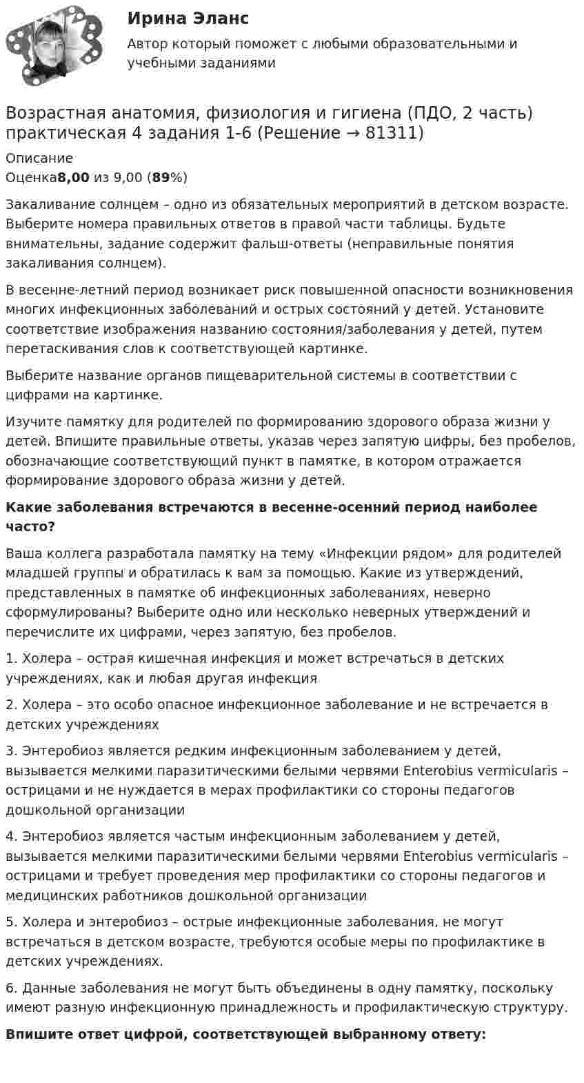     
            Описание
            Оценка8,00 из 9,00 (89%)Закаливание солнцем – одно из обязательных мероприятий в детском возрасте. Выберите номера правильных ответов в правой части таблицы. Будьте внимательны, задание содержит фальш-ответы (неправильные понятия закаливания солнцем).В весенне-летний период возникает риск повышенной опасности возникновения многих инфекционных заболеваний и острых состояний у детей. Установите соответствие изображения названию состояния/заболевания у детей, путем перетаскивания слов к соответствующей картинке.Выберите название органов пищеварительной системы в соответствии с цифрами на картинке.Изучите памятку для родителей по формированию здорового образа жизни у детей. Впишите правильные ответы, указав через запятую цифры, без пробелов, обозначающие соответствующий пункт в памятке, в котором отражается формирование здорового образа жизни у детей.Какие заболевания встречаются в весенне-осенний период наиболее часто? Ваша коллега разработала памятку на тему «Инфекции рядом» для родителей младшей группы и обратилась к вам за помощью. Какие из утверждений, представленных в памятке об инфекционных заболеваниях, неверно сформулированы? Выберите одно или несколько неверных утверждений и перечислите их цифрами, через запятую, без пробелов.1.     Холера – острая кишечная инфекция и может встречаться в детских учреждениях, как и любая другая инфекция2.     Холера – это особо опасное инфекционное заболевание и не встречается в детских учреждениях3.     Энтеробиоз является редким инфекционным заболеванием у детей, вызывается мелкими паразитическими белыми червями Enterobius vermicularis – острицами и не нуждается в мерах профилактики со стороны педагогов дошкольной организации4.     Энтеробиоз является частым инфекционным заболеванием у детей, вызывается мелкими паразитическими белыми червями Enterobius vermicularis – острицами и требует проведения мер профилактики со стороны педагогов и медицинских работников дошкольной организации5.     Холера и энтеробиоз – острые инфекционные заболевания, не могут встречаться в детском возрасте, требуются особые меры по профилактике в детских учреждениях.6.     Данные заболевания не могут быть объединены в одну памятку, поскольку имеют разную инфекционную принадлежность и профилактическую структуру.Впишите ответ цифрой, соответствующей выбранному ответу:    
            
            
            Возрастная анатомия, физиология и гигиена (ПДО, 2 часть) КроссвордВозрастная анатомия, физиология и гигиена (ПДО, 2 часть) практическая 4 задания 1-6Возрастная анатомия, физиология и гигиена (ПДО, 2 часть) Практическое занятие 3Возрастная анатомия, физиология и гигиена (ПДО, 2 часть)    Практическое занятие 5Возрастная анатомия, физиология и гигиена (ПДО, 2 часть) Практическое занятие 5ВОЗРАСТНАЯ АНАТОМИЯ, ФИЗИОЛОГИЯ И ГИГИЕНА (ПДО, 2 ЧАСТЬ) Практическое занятие 5Возрастная анатомия, физиология и гигиена (ПДО, 2 часть) Тестовые вопросы к разделу 3Возрастная анатомия, физиология и гигиена (ПДО, 2 часть)Возрастная анатомия, физиология и гигиена (ПДО, 2 часть)Возрастная анатомия, физиология и гигиена (ПДО, 2 часть)Возрастная анатомия, физиология и гигиена (ПДО, 2 часть)Возрастная анатомия, физиология и гигиена (ПДО, 2 часть)Возрастная анатомия, физиология и гигиена (ПДО, 2 часть)Возрастная анатомия, физиология и гигиена (ПДО, 2 часть) Комплексное задание НСПК