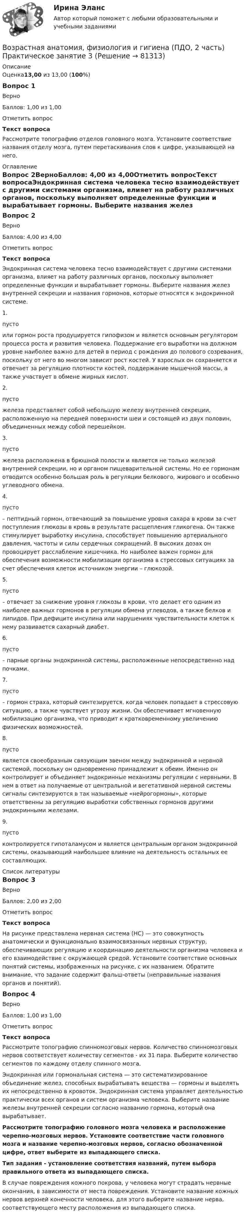      
            Описание
            Оценка13,00 из 13,00 (100%)Вопрос 1ВерноБаллов: 1,00 из 1,00Отметить вопросТекст вопросаРассмотрите топографию отделов головного мозга. Установите соответствие названия отделу мозга, путем перетаскивания слов к цифре, указывающей на него. 
            Оглавление
            Вопрос 2ВерноБаллов: 4,00 из 4,00Отметить вопросТекст вопросаЭндокринная система человека тесно взаимодействует с другими системами организма, влияет на работу различных органов, поскольку выполняет определенные функции и вырабатывает гормоны. Выберите названия желез внутренней секреции и названия гормонов, которые относятся к эндокринной системе.1.  пусто  или гормон роста продуцируется гипофизом и является основным регулятором процесса роста и развития человека. Поддержание его выработки на должном уровне наиболее важно для детей в период с рождения до полового созревания, поскольку от него во многом зависит рост костей. У взрослых он сохраняется и отвечает за регуляцию плотности костей, поддержание мышечной массы, а также участвует в обмене жирных кислот.2.  пусто  железа представляет собой небольшую железу внутренней секреции, расположенную на передней поверхности шеи и состоящей из двух половин, объединенных между собой перешейком.3.  пусто  железа расположена в брюшной полости и является не только железой внутренней секреции, но и органом пищеварительной системы. Но ее гормонам отводится особенно большая роль в регуляции белкового, жирового и особенно углеводного обмена.4.  пусто – пептидный гормон, отвечающий за повышение уровня сахара в крови за счет поступления глюкозы в кровь в результате расщепления гликогена. Он также стимулирует выработку инсулина, способствует повышению артериального давления, частоты и силы сердечных сокращений. В высоких дозах он провоцирует расслабление кишечника. Но наиболее важен гормон для обеспечения возможности мобилизации организма в стрессовых ситуациях за счет обеспечения клеток источником энергии – глюкозой.5.  пусто   – отвечает за снижение уровня глюкозы в крови, что делает его одним из наиболее важных гормонов в регуляции обмена углеводов, а также белков и липидов. При дефиците инсулина или нарушениях чувствительности клеток к нему развивается сахарный диабет.6.  пусто   – парные органы эндокринной системы, расположенные непосредственно над почками.7.  пусто  – гормон страха, который синтезируется, когда человек попадает в стрессовую ситуацию, а также чувствует угрозу жизни. Он обеспечивает мгновенную мобилизацию организма, что приводит к кратковременному увеличению физических возможностей.8.   пусто  является своеобразным связующим звеном между эндокринной и нервной системой, поскольку он одновременно принадлежит к обеим. Именно он контролирует и объединяет эндокринные механизмы регуляции с нервными. В нем в ответ на получаемые от центральной и вегетативной нервной системы сигналы синтезируются в так называемые «нейрогормоны», которые ответственны за регуляцию выработки собственных гормонов другими эндокринными железами.9.   пусто  контролируется гипоталамусом и является центральным органом эндокринной системы, оказывающий наибольшее влияние на деятельность остальных ее составляющих. 
            Список литературы
            Вопрос 3ВерноБаллов: 2,00 из 2,00Отметить вопросТекст вопроса  На рисунке представлена нервная система (НС) — это совокупность анатомически и функционально взаимосвязанных нервных структур, обеспечивающих регуляцию и координацию деятельности организма человека и его взаимодействие с окружающей средой. Установите соответствие основных понятий системы, изображенных на рисунке, с их названием. Обратите внимание, что задание содержит фальш-ответы (неправильные названия органов и понятий). Вопрос 4ВерноБаллов: 1,00 из 1,00Отметить вопросТекст вопросаРассмотрите топографию спинномозговых нервов. Количество спинномозговых нервов соответствует количеству сегментов - их 31 пара. Выберите количество сегментов по каждому отделу спинного мозга.Эндокринная или гормональная система — это систематизированное объединение желез, способных вырабатывать вещества — гормоны и выделять их непосредственно в кровоток. Эндокринная система управляет деятельностью практически всех органов и систем организма человека. Выберите название железы внутренней секреции согласно названию гормона, который она вырабатывает.Рассмотрите топографию головного мозга человека и расположение черепно-мозговых нервов. Установите соответствие части головного мозга и название черепно-мозговых нервов, согласно обозначенной цифре, ответ выберите из выпадающего списка. Тип задания - установление соответствия названий, путем выбора правильного ответа из выпадающего списка.В случае повреждения кожного покрова, у человека могут страдать нервные окончания, в зависимости от места повреждения. Установите название кожных нервов верхней конечности человека, для этого выберите название нерва, соответствующего месту расположения из выпадающего списка.  
            
            
            Возрастная анатомия, физиология и гигиена (ПДО, 2 часть) практическая 4 задания 1-6Возрастная анатомия, физиология и гигиена (ПДО, 2 часть) Практическое занятие 3Возрастная анатомия, физиология и гигиена (ПДО, 2 часть)    Практическое занятие 5Возрастная анатомия, физиология и гигиена (ПДО, 2 часть) Практическое занятие 5ВОЗРАСТНАЯ АНАТОМИЯ, ФИЗИОЛОГИЯ И ГИГИЕНА (ПДО, 2 ЧАСТЬ) Практическое занятие 5Возрастная анатомия, физиология и гигиена (ПДО, 2 часть) Тестовые вопросы к разделу 3Возрастная анатомия, физиология и гигиена (ПДО, 2 часть) Тестовые вопросы к разделу 4Возрастная анатомия, физиология и гигиена (ПДО, 2 часть)Возрастная анатомия, физиология и гигиена (ПДО, 2 часть)Возрастная анатомия, физиология и гигиена (ПДО, 2 часть)Возрастная анатомия, физиология и гигиена (ПДО, 2 часть)Возрастная анатомия, физиология и гигиена (ПДО, 2 часть)Возрастная анатомия, физиология и гигиена (ПДО, 2 часть) Комплексное задание НСПКВозрастная анатомия, физиология и гигиена (ПДО, 2 часть) Кроссворд