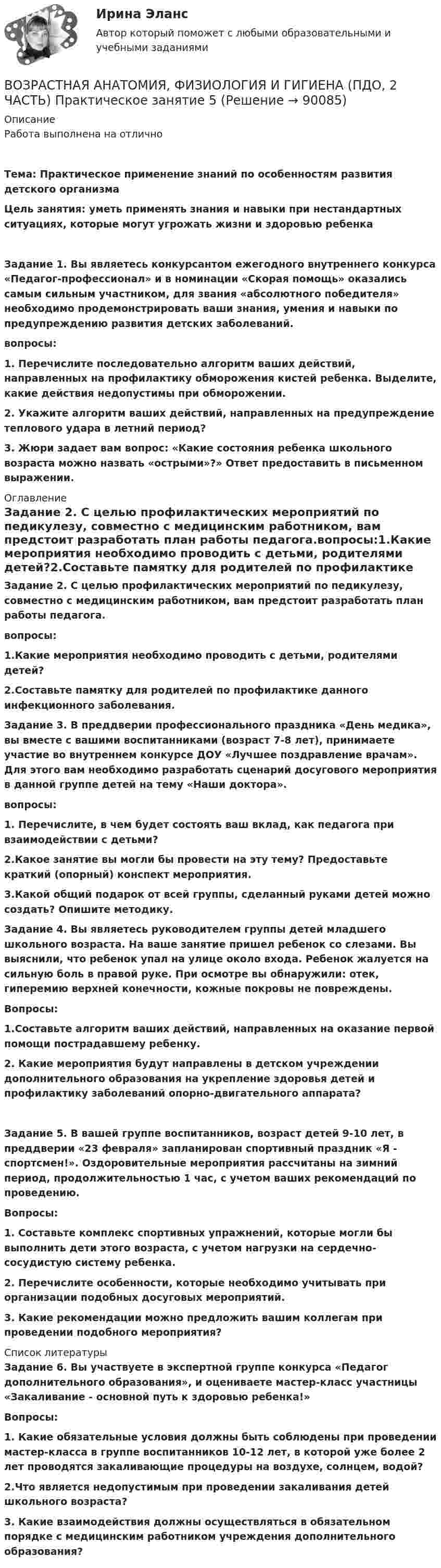      
            Описание
            Работа выполнена на отличноТема: Практическое применение знаний по особенностям развития детского организмаЦель занятия: уметь применять знания и навыки при нестандартных ситуациях, которые могут угрожать жизни и здоровью ребенка  Задание 1. Вы являетесь конкурсантом ежегодного внутреннего конкурса «Педагог-профессионал» и в номинации «Скорая помощь» оказались самым сильным участником, для звания «абсолютного победителя» необходимо продемонстрировать ваши знания, умения и навыки по предупреждению развития детских заболеваний.вопросы:1. Перечислите последовательно алгоритм ваших действий, направленных на профилактику обморожения кистей ребенка. Выделите, какие действия недопустимы при обморожении.2. Укажите алгоритм ваших действий, направленных на предупреждение теплового удара в летний период?3. Жюри задает вам вопрос: «Какие состояния ребенка школьного возраста можно назвать «острыми»?» Ответ предоставить в письменном выражении. 
            Оглавление
            Задание 2. С целью профилактических мероприятий по педикулезу, совместно с медицинским работником, вам предстоит разработать план работы педагога.вопросы:1.Какие мероприятия необходимо проводить с детьми, родителями детей?2.Составьте памятку для родителей по профилактике данного инфекционного заболевания.Задание 3. В преддверии профессионального праздника «День медика», вы вместе с вашими воспитанниками (возраст 7-8 лет), принимаете участие во внутреннем конкурсе ДОУ «Лучшее поздравление врачам». Для этого вам необходимо разработать сценарий досугового мероприятия в данной группе детей на тему «Наши доктора».вопросы:1. Перечислите, в чем будет состоять ваш вклад, как педагога при взаимодействии с детьми?2.Какое занятие вы могли бы провести на эту тему? Предоставьте краткий (опорный) конспект мероприятия.3.Какой общий подарок от всей группы, сделанный руками детей можно создать? Опишите методику.Задание 4. Вы являетесь руководителем группы детей младшего школьного возраста. На ваше занятие пришел ребенок со слезами. Вы выяснили, что ребенок упал на улице около входа. Ребенок жалуется на сильную боль в правой руке. При осмотре вы обнаружили: отек, гиперемию верхней конечности, кожные покровы не повреждены.Вопросы:1.Составьте алгоритм ваших действий, направленных на оказание первой помощи пострадавшему ребенку.2. Какие мероприятия будут направлены в детском учреждении дополнительного образования на укрепление здоровья детей и профилактику заболеваний опорно-двигательного аппарата?  Задание 5. В вашей группе воспитанников, возраст детей 9-10 лет, в преддверии «23 февраля» запланирован спортивный праздник «Я - спортсмен!». Оздоровительные мероприятия рассчитаны на зимний период, продолжительностью 1 час, с учетом ваших рекомендаций по проведению.Вопросы:1. Составьте комплекс спортивных упражнений, которые могли бы выполнить дети этого возраста, с учетом нагрузки на сердечно-сосудистую систему ребенка.2. Перечислите особенности, которые необходимо учитывать при организации подобных досуговых мероприятий.3.  Какие рекомендации можно предложить вашим коллегам при проведении подобного мероприятия? 
            Список литературы
            Задание 6. Вы участвуете в экспертной группе конкурса «Педагог дополнительного образования», и оцениваете мастер-класс участницы «Закаливание - основной путь к здоровью ребенка!»Вопросы:1. Какие обязательные условия должны быть соблюдены при проведении мастер-класса в группе воспитанников 10-12 лет, в которой уже более 2 лет проводятся закаливающие процедуры на воздухе, солнцем, водой?2.Что является недопустимым при проведении закаливания детей школьного возраста?3. Какие взаимодействия должны осуществляться в обязательном порядке с медицинским работником учреждения дополнительного образования? 
            
            
            Возрастная анатомия, физиология и гигиена (ПДО, 2 часть) Практическое занятие 5ВОЗРАСТНАЯ АНАТОМИЯ, ФИЗИОЛОГИЯ И ГИГИЕНА (ПДО, 2 ЧАСТЬ) Практическое занятие 5Возрастная анатомия, физиология и гигиена (ПДО, 2 часть) Тестовые вопросы к разделу 3Возрастная анатомия, физиология и гигиена (ПДО, 2 часть) Тестовые вопросы к разделу 4Возрастная анатомия, физиология и гигиена (ПДО, 2 часть) Тестовые вопросы к разделу 5Возрастная анатомия, физиология и гигиена (ПДО, 2 часть) тестовые вопросы к разделу 6Возрастная анатомия, физиология и гигиена (ПНК, КП, 1 часть)Возрастная анатомия, физиология и гигиена (ПДО, 2 часть)Возрастная анатомия, физиология и гигиена (ПДО, 2 часть)Возрастная анатомия, физиология и гигиена (ПДО, 2 часть) Комплексное задание НСПКВозрастная анатомия, физиология и гигиена (ПДО, 2 часть) КроссвордВозрастная анатомия, физиология и гигиена (ПДО, 2 часть) КроссвордВозрастная анатомия, физиология и гигиена (ПДО, 2 часть) практическая 4 задания 1-6Возрастная анатомия, физиология и гигиена (ПДО, 2 часть) Практическое занятие 3