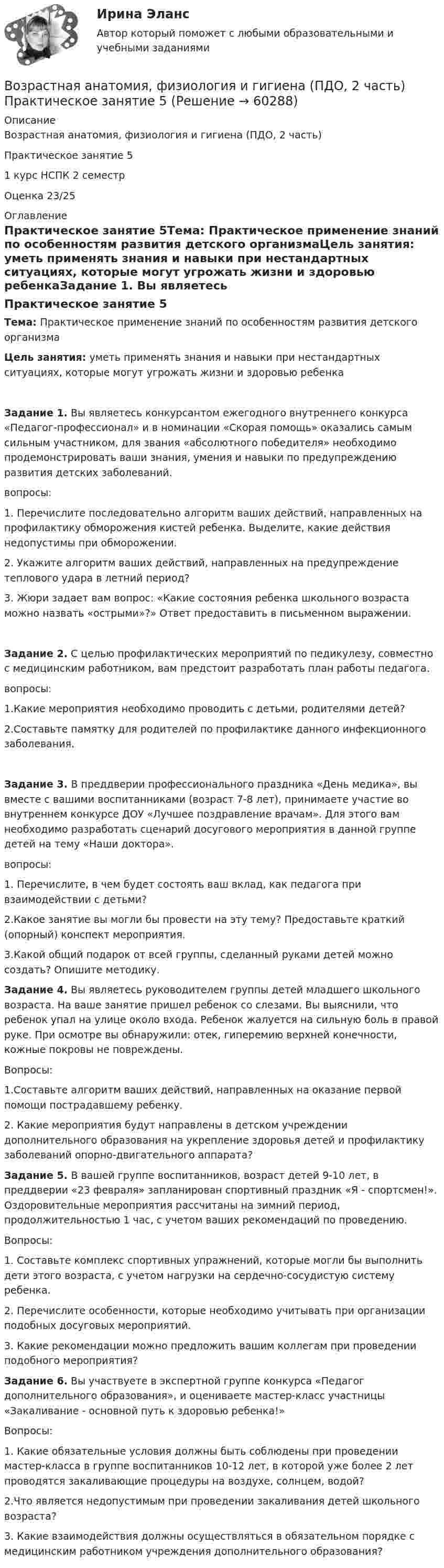      
            Описание
            Возрастная анатомия, физиология и гигиена (ПДО, 2 часть)  Практическое занятие 51 курс НСПК 2 семестрОценка 23/25 
            Оглавление
            Практическое занятие 5Тема:  Практическое применение знаний по особенностям развития детского организмаЦель занятия: уметь применять знания и навыки при нестандартных ситуациях, которые могут угрожать жизни и здоровью ребенкаЗадание 1. Вы являетесь конкурсантом ежегодного внутреннего конкурса «Педагог-профессионал» и в номинации «Скорая помощь» оказались самым сильным участником, для звания «абсолютного победителя» необходимо продемонстрировать ваши знания, умения и навыки по предупреждению развития детских заболеваний.вопросы:1.              Перечислите последовательно алгоритм ваших действий, направленных на профилактику обморожения кистей ребенка. Выделите, какие действия недопустимы при обморожении.2.              Укажите алгоритм ваших действий, направленных на предупреждение теплового удара в летний период?3.              Жюри задает вам вопрос: «Какие состояния ребенка школьного возраста можно назвать «острыми»?» Ответ предоставить в письменном выражении.Задание 2. С целью профилактических мероприятий по педикулезу, совместно с медицинским работником, вам предстоит разработать план работы педагога.вопросы:1.Какие мероприятия необходимо проводить с детьми, родителями детей?2.Составьте памятку для родителей по профилактике данного инфекционного заболевания.Задание 3. В преддверии профессионального праздника «День медика», вы вместе с вашими воспитанниками (возраст 7-8 лет), принимаете участие во внутреннем конкурсе ДОУ «Лучшее поздравление врачам». Для этого вам необходимо разработать сценарий досугового мероприятия в данной группе детей на тему «Наши доктора».вопросы:1. Перечислите, в чем будет состоять ваш вклад, как педагога при взаимодействии с детьми?2.Какое занятие вы могли бы провести на эту тему? Предоставьте краткий (опорный) конспект мероприятия.3.Какой общий подарок от всей группы, сделанный руками детей можно создать? Опишите методику. Задание 4. Вы являетесь руководителем группы детей младшего школьного возраста. На ваше занятие пришел ребенок со слезами. Вы выяснили, что ребенок упал на улице около входа. Ребенок жалуется на сильную боль в правой руке. При осмотре вы обнаружили: отек, гиперемию верхней конечности, кожные покровы не повреждены.Вопросы:1.Составьте алгоритм ваших действий, направленных на оказание первой помощи пострадавшему ребенку.2. Какие мероприятия будут направлены в детском учреждении дополнительного образования на укрепление здоровья детей и профилактику заболеваний опорно-двигательного аппарата? Задание 5. В вашей группе воспитанников, возраст детей 9-10 лет, в преддверии «23 февраля» запланирован спортивный праздник «Я - спортсмен!». Оздоровительные мероприятия рассчитаны на зимний период, продолжительностью 1 час, с учетом ваших рекомендаций по проведению.Вопросы:1.              Составьте комплекс спортивных упражнений, которые могли бы выполнить дети этого возраста, с учетом нагрузки на сердечно-сосудистую систему ребенка.2.              Перечислите особенности, которые необходимо учитывать при организации подобных досуговых мероприятий.3.               Какие рекомендации можно предложить вашим коллегам при проведении подобного мероприятия? Задание 6. Вы участвуете в экспертной группе конкурса «Педагог дополнительного образования», и оцениваете мастер-класс участницы «Закаливание - основной путь к здоровью ребенка!»Вопросы:1. Какие обязательные условия должны быть соблюдены при проведении мастер-класса в группе воспитанников 10-12 лет, в которой уже более 2 лет проводятся закаливающие процедуры на воздухе, солнцем, водой?2.Что является недопустимым при проведении закаливания детей школьного возраста?3. Какие взаимодействия должны осуществляться в обязательном порядке с медицинским работником учреждения дополнительного образования?  
            
            
            Возрастная анатомия, физиология и гигиена (ПДО, 2 часть) Практическое занятие 3Возрастная анатомия, физиология и гигиена (ПДО, 2 часть)    Практическое занятие 5Возрастная анатомия, физиология и гигиена (ПДО, 2 часть) Практическое занятие 5ВОЗРАСТНАЯ АНАТОМИЯ, ФИЗИОЛОГИЯ И ГИГИЕНА (ПДО, 2 ЧАСТЬ) Практическое занятие 5Возрастная анатомия, физиология и гигиена (ПДО, 2 часть) Тестовые вопросы к разделу 3Возрастная анатомия, физиология и гигиена (ПДО, 2 часть) Тестовые вопросы к разделу 4Возрастная анатомия, физиология и гигиена (ПДО, 2 часть) Тестовые вопросы к разделу 5Возрастная анатомия, физиология и гигиена (ПДО, 2 часть)Возрастная анатомия, физиология и гигиена (ПДО, 2 часть)Возрастная анатомия, физиология и гигиена (ПДО, 2 часть)Возрастная анатомия, физиология и гигиена (ПДО, 2 часть)Возрастная анатомия, физиология и гигиена (ПДО, 2 часть) Комплексное задание НСПКВозрастная анатомия, физиология и гигиена (ПДО, 2 часть) КроссвордВозрастная анатомия, физиология и гигиена (ПДО, 2 часть) Кроссворд