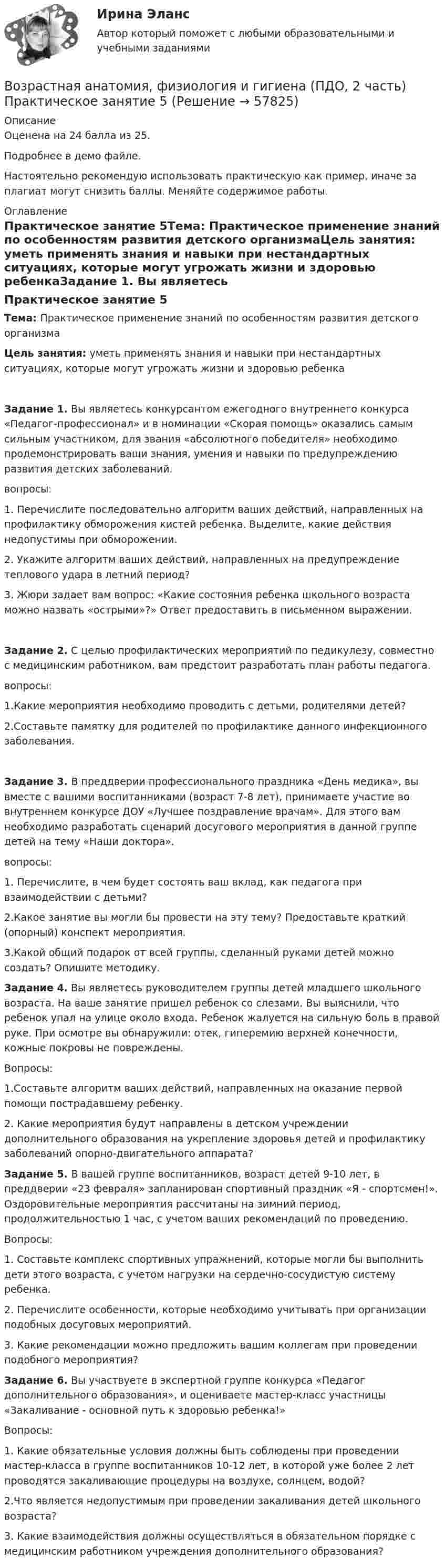     
            Описание
            Оценена на 24 балла из 25.Подробнее в демо файле.Настоятельно рекомендую использовать практическую как пример, иначе за плагиат могут снизить баллы. Меняйте содержимое работы. 
            Оглавление
            Практическое занятие 5Тема:  Практическое применение знаний по особенностям развития детского организмаЦель занятия: уметь применять знания и навыки при нестандартных ситуациях, которые могут угрожать жизни и здоровью ребенкаЗадание 1. Вы являетесь конкурсантом ежегодного внутреннего конкурса «Педагог-профессионал» и в номинации «Скорая помощь» оказались самым сильным участником, для звания «абсолютного победителя» необходимо продемонстрировать ваши знания, умения и навыки по предупреждению развития детских заболеваний.вопросы:1.              Перечислите последовательно алгоритм ваших действий, направленных на профилактику обморожения кистей ребенка. Выделите, какие действия недопустимы при обморожении.2.              Укажите алгоритм ваших действий, направленных на предупреждение теплового удара в летний период?3.              Жюри задает вам вопрос: «Какие состояния ребенка школьного возраста можно назвать «острыми»?» Ответ предоставить в письменном выражении.Задание 2. С целью профилактических мероприятий по педикулезу, совместно с медицинским работником, вам предстоит разработать план работы педагога.вопросы:1.Какие мероприятия необходимо проводить с детьми, родителями детей?2.Составьте памятку для родителей по профилактике данного инфекционного заболевания.Задание 3. В преддверии профессионального праздника «День медика», вы вместе с вашими воспитанниками (возраст 7-8 лет), принимаете участие во внутреннем конкурсе ДОУ «Лучшее поздравление врачам». Для этого вам необходимо разработать сценарий досугового мероприятия в данной группе детей на тему «Наши доктора».вопросы:1. Перечислите, в чем будет состоять ваш вклад, как педагога при взаимодействии с детьми?2.Какое занятие вы могли бы провести на эту тему? Предоставьте краткий (опорный) конспект мероприятия.3.Какой общий подарок от всей группы, сделанный руками детей можно создать? Опишите методику. Задание 4. Вы являетесь руководителем группы детей младшего школьного возраста. На ваше занятие пришел ребенок со слезами. Вы выяснили, что ребенок упал на улице около входа. Ребенок жалуется на сильную боль в правой руке. При осмотре вы обнаружили: отек, гиперемию верхней конечности, кожные покровы не повреждены.Вопросы:1.Составьте алгоритм ваших действий, направленных на оказание первой помощи пострадавшему ребенку.2. Какие мероприятия будут направлены в детском учреждении дополнительного образования на укрепление здоровья детей и профилактику заболеваний опорно-двигательного аппарата? Задание 5. В вашей группе воспитанников, возраст детей 9-10 лет, в преддверии «23 февраля» запланирован спортивный праздник «Я - спортсмен!». Оздоровительные мероприятия рассчитаны на зимний период, продолжительностью 1 час, с учетом ваших рекомендаций по проведению.Вопросы:1.              Составьте комплекс спортивных упражнений, которые могли бы выполнить дети этого возраста, с учетом нагрузки на сердечно-сосудистую систему ребенка.2.              Перечислите особенности, которые необходимо учитывать при организации подобных досуговых мероприятий.3.               Какие рекомендации можно предложить вашим коллегам при проведении подобного мероприятия? Задание 6. Вы участвуете в экспертной группе конкурса «Педагог дополнительного образования», и оцениваете мастер-класс участницы «Закаливание - основной путь к здоровью ребенка!»Вопросы:1. Какие обязательные условия должны быть соблюдены при проведении мастер-класса в группе воспитанников 10-12 лет, в которой уже более 2 лет проводятся закаливающие процедуры на воздухе, солнцем, водой?2.Что является недопустимым при проведении закаливания детей школьного возраста?3. Какие взаимодействия должны осуществляться в обязательном порядке с медицинским работником учреждения дополнительного образования?  
            
            
            Возрастная анатомия, физиология и гигиена (ПДО, 2 часть)    Практическое занятие 5Возрастная анатомия, физиология и гигиена (ПДО, 2 часть) Практическое занятие 5ВОЗРАСТНАЯ АНАТОМИЯ, ФИЗИОЛОГИЯ И ГИГИЕНА (ПДО, 2 ЧАСТЬ) Практическое занятие 5Возрастная анатомия, физиология и гигиена (ПДО, 2 часть) Тестовые вопросы к разделу 3Возрастная анатомия, физиология и гигиена (ПДО, 2 часть) Тестовые вопросы к разделу 4Возрастная анатомия, физиология и гигиена (ПДО, 2 часть) Тестовые вопросы к разделу 5Возрастная анатомия, физиология и гигиена (ПДО, 2 часть) тестовые вопросы к разделу 6Возрастная анатомия, физиология и гигиена (ПДО, 2 часть)Возрастная анатомия, физиология и гигиена (ПДО, 2 часть)Возрастная анатомия, физиология и гигиена (ПДО, 2 часть)Возрастная анатомия, физиология и гигиена (ПДО, 2 часть) Комплексное задание НСПКВозрастная анатомия, физиология и гигиена (ПДО, 2 часть) КроссвордВозрастная анатомия, физиология и гигиена (ПДО, 2 часть) КроссвордВозрастная анатомия, физиология и гигиена (ПДО, 2 часть) практическая 4 задания 1-6
