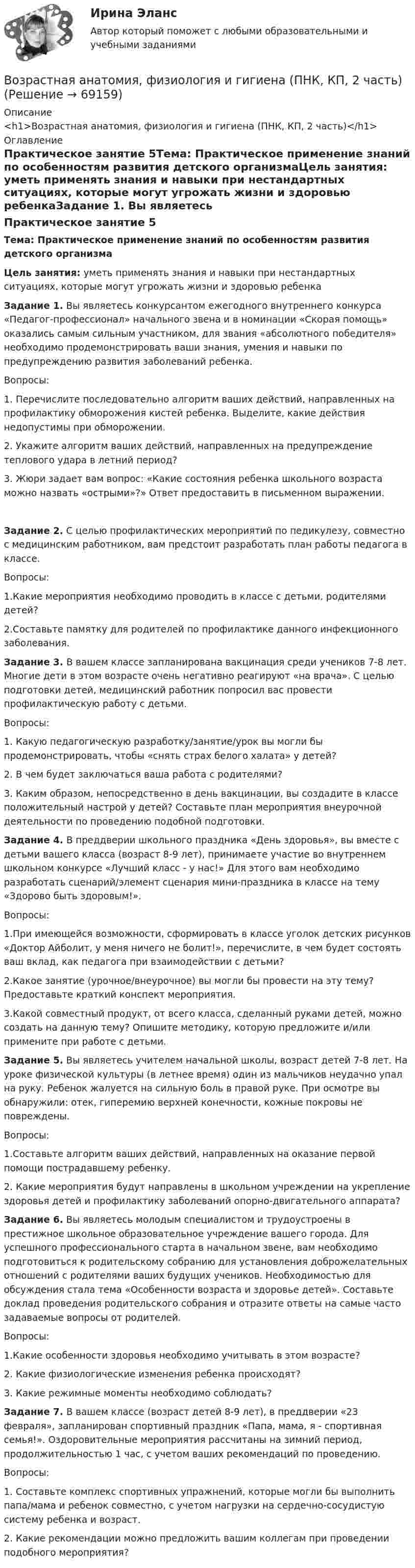      
            Описание
            <h1>Возрастная анатомия, физиология и гигиена (ПНК, КП, 2 часть)</h1> 
            Оглавление
            Практическое занятие 5Тема: Практическое применение знаний по особенностям развития детского организмаЦель занятия: уметь применять знания и навыки при нестандартных ситуациях, которые могут угрожать жизни и здоровью ребенкаЗадание 1. Вы являетесь конкурсантом ежегодного внутреннего конкурса «Педагог-профессионал» начального звена и в номинации «Скорая помощь» оказались самым сильным участником, для звания «абсолютного победителя» необходимо продемонстрировать ваши знания, умения и навыки по предупреждению развития заболеваний ребенка.Вопросы:1.              Перечислите последовательно алгоритм ваших действий, направленных на профилактику обморожения кистей ребенка. Выделите, какие действия недопустимы при обморожении.2.              Укажите алгоритм ваших действий, направленных на предупреждение теплового удара в летний период?3.              Жюри задает вам вопрос: «Какие состояния ребенка школьного возраста можно назвать «острыми»?» Ответ предоставить в письменном выражении.Задание 2. С целью профилактических мероприятий по педикулезу, совместно с медицинским работником, вам предстоит разработать план работы педагога в классе.Вопросы:1.Какие мероприятия необходимо проводить в классе с детьми, родителями детей?2.Составьте памятку для родителей по профилактике данного инфекционного заболевания. Задание 3. В вашем классе запланирована вакцинация среди учеников 7-8 лет. Многие дети в этом возрасте очень негативно реагируют «на врача». С целью подготовки детей, медицинский работник попросил вас провести профилактическую работу с детьми.Вопросы:1.              Какую педагогическую разработку/занятие/урок вы могли бы продемонстрировать, чтобы «снять страх белого халата» у детей?2.              В чем будет заключаться ваша работа с родителями?3.              Каким образом, непосредственно в день вакцинации, вы создадите в классе положительный настрой у детей? Составьте план мероприятия внеурочной деятельности по проведению подобной подготовки. Задание 4. В преддверии школьного праздника «День здоровья», вы вместе с детьми вашего класса (возраст 8-9 лет), принимаете участие во внутреннем школьном конкурсе «Лучший класс - у нас!» Для этого вам необходимо разработать сценарий/элемент сценария мини-праздника в классе на тему «Здорово быть здоровым!».Вопросы:1.При имеющейся возможности, сформировать в классе уголок детских рисунков «Доктор Айболит, у меня ничего не болит!», перечислите, в чем будет состоять ваш вклад, как педагога при взаимодействии с детьми?2.Какое занятие (урочное/внеурочное) вы могли бы провести на эту тему? Предоставьте краткий конспект мероприятия.3.Какой совместный продукт, от всего класса, сделанный руками детей, можно создать на данную тему? Опишите методику, которую предложите и/или примените при работе с детьми. Задание 5. Вы являетесь учителем начальной школы, возраст детей 7-8 лет. На уроке физической культуры (в летнее время) один из мальчиков неудачно упал на руку. Ребенок жалуется на сильную боль в правой руке. При осмотре вы обнаружили: отек, гиперемию верхней конечности, кожные покровы не повреждены.Вопросы:1.Составьте алгоритм ваших действий, направленных на оказание первой помощи пострадавшему ребенку.2. Какие мероприятия будут направлены в школьном учреждении на укрепление здоровья детей и профилактику заболеваний опорно-двигательного аппарата? Задание 6. Вы являетесь молодым специалистом и трудоустроены в престижное школьное образовательное учреждение вашего города. Для успешного профессионального старта в начальном звене, вам необходимо подготовиться к родительскому собранию для установления доброжелательных отношений с родителями ваших будущих учеников. Необходимостью для обсуждения стала тема «Особенности возраста и здоровье детей». Составьте доклад проведения родительского собрания и отразите ответы на самые часто задаваемые вопросы от родителей.Вопросы:1.Какие особенности здоровья необходимо учитывать в этом возрасте?2. Какие физиологические изменения ребенка происходят?3. Какие режимные моменты необходимо соблюдать? Задание 7. В вашем классе (возраст детей 8-9 лет), в преддверии «23 февраля», запланирован спортивный праздник «Папа, мама, я - спортивная семья!». Оздоровительные мероприятия рассчитаны на зимний период, продолжительностью 1 час, с учетом ваших рекомендаций по проведению.Вопросы:1.              Составьте комплекс спортивных упражнений, которые могли бы выполнить папа/мама и ребенок совместно, с учетом нагрузки на сердечно-сосудистую систему ребенка и возраст.2.               Какие рекомендации можно предложить вашим коллегам при проведении подобного мероприятия?  
            
            
            Возрастная анатомия, физиология и гигиена (ПНК, КП, 2 часть)Возрастная анатомия, физиология и гигиена (ПНК, КП, 2 часть)Возрастная анатомия, физиология и гигиена (ПНК, КП, 2 часть)Возрастная анатомия, физиология и гигиена (ПНК, КП, 2 часть)Возрастная анатомия, физиология и гигиена (ПНК, КП, 2 часть)Возрастная анатомия, физиология и гигиена (ПНК, КП, 2 часть)Возрастная анатомия, физиология и гигиена (ПНК, КП, 2 часть)Возрастная анатомия, физиология и гигиена (ПНК, КП, 1 часть)Возрастная анатомия, физиология и гигиена (ПНК, КП, 1 часть)Возрастная анатомия, физиология и гигиена (ПНК, КП, 1 часть)Возрастная анатомия, физиология и гигиена (ПНК, КП, 1 часть)Возрастная анатомия, физиология и гигиена (ПНК, КП, 1 часть)  Практическое занятие 2. Задания 1-5, 7-8Возрастная анатомия, физиология и гигиена (ПНК, КП, 1 часть) / Практическое занятие 2. Задания 1-5, 7-8Возрастная анатомия, физиология и гигиена (ПНК, КП, 2 часть)