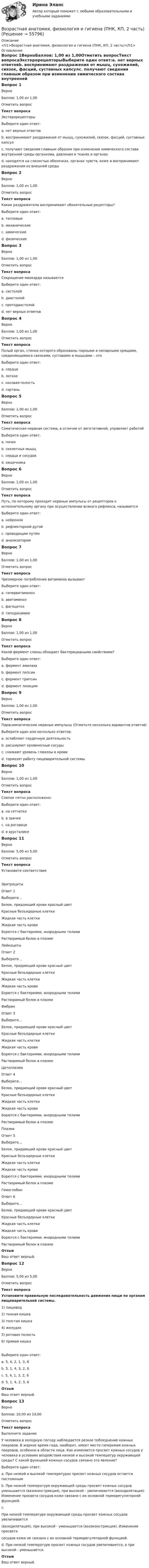     
            Описание
            <h1>Возрастная анатомия, физиология и гигиена (ПНК, КП, 2 часть)</h1> 
            Оглавление
            Вопрос 1ВерноБаллов: 1,00 из 1,00Отметить вопросТекст вопросаЭкстерорецепторыВыберите один ответ:a. нет верных ответовb. воспринимают раздражения от мышц, сухожилий, связок, фасций, суставных капсулc. получают сведения главным образом при изменении химического состава внутренней среды организма, давления в тканях и органахd. находятся на слизистых оболочках, органах чувств, коже и воспринимают раздражения из внешней среды Вопрос 2ВерноБаллов: 1,00 из 1,00Отметить вопросТекст вопросаКакие раздражители воспринимают обонятельные рецепторы?Выберите один ответ:a. тепловыеb. механическиеc. химические d. физическиеВопрос 3ВерноБаллов: 1,00 из 1,00Отметить вопросТекст вопросаСокращение миокарда называетсяВыберите один ответ:a. систолой b. диастолойc. протодиастолойd. нет верных ответовВопрос 4ВерноБаллов: 1,00 из 1,00Отметить вопросТекст вопросаПолый орган, стенки которого образованы парными и непарными хрящами, соединяющимися связками, суставами и мышцами – этоВыберите один ответ:a. сердцеb. легкоеc. носовая полостьd. гортань Вопрос 5ВерноБаллов: 1,00 из 1,00Отметить вопросТекст вопросаСоматическая нервная система, в отличие от вегетативной, управляет работойВыберите один ответ:a. почекb. скелетных мышц c. сердца и сосудовd. кишечникаВопрос 6ВерноБаллов: 1,00 из 1,00Отметить вопросТекст вопросаПуть, по которому проходят нервные импульсы от рецепторов к исполнительному органу при осуществлении всякого рефлекса, называетсяВыберите один ответ:a. нейрономb. рефлекторной дугой c. проводящим путёмd. анализаторомВопрос 7ВерноБаллов: 1,00 из 1,00Отметить вопросТекст вопросаЧрезмерное потребление витаминов вызываетВыберите один ответ:a. гипервитаминоз b. авитаминозc. фагоцитозd. гиподинамиюВопрос 8ВерноБаллов: 1,00 из 1,00Отметить вопросТекст вопросаКакой фермент слюны обладает бактерицидными свойствами?Выберите один ответ:a. фермент амилазаb. фермент пепсинc. фермент трипсинd. фермент лизоцим Вопрос 9ВерноБаллов: 1,00 из 1,00Отметить вопросТекст вопросаПарасимпатические нервные импульсы (Отметьте несколько вариантов ответов)Выберите один или несколько ответов:a. ослабляют сердечную деятельность b. расширяют кровеносные сосуды c. снижают уровень глюкозы в крови d. тормозят работу пищеварительной системыВопрос 10ВерноБаллов: 1,00 из 1,00Отметить вопросТекст вопросаСлепое пятно расположено:Выберите один ответ:a. на сетчатке b. в зрачкеc. на роговицеd. в хрусталикеВопрос 11ВерноБаллов: 5,00 из 5,00Отметить вопросТекст вопросаУстановите соответствиеЭритроцитыОтвет 1Выберите...Белок, придающий крови красный цветКрасные безъядерные клеткиЖидкая часть клеткиЖидкая часть кровиБорются с бактериями, инородными теламиРастворимый белок в плазме ЛейкоцитыОтвет 2Выберите...Белок, придающий крови красный цветКрасные безъядерные клеткиЖидкая часть клеткиЖидкая часть кровиБорются с бактериями, инородными теламиРастворимый белок в плазме ФибринОтвет 3Выберите...Белок, придающий крови красный цветКрасные безъядерные клеткиЖидкая часть клеткиЖидкая часть кровиБорются с бактериями, инородными теламиРастворимый белок в плазме ЦитоплазмаОтвет 4Выберите...Белок, придающий крови красный цветКрасные безъядерные клеткиЖидкая часть клеткиЖидкая часть кровиБорются с бактериями, инородными теламиРастворимый белок в плазме ПлазмаОтвет 5Выберите...Белок, придающий крови красный цветКрасные безъядерные клеткиЖидкая часть клеткиЖидкая часть кровиБорются с бактериями, инородными теламиРастворимый белок в плазме ГемоглобинОтвет 6Выберите...Белок, придающий крови красный цветКрасные безъядерные клеткиЖидкая часть клеткиЖидкая часть кровиБорются с бактериями, инородными теламиРастворимый белок в плазме ОтзывВаш ответ верный.Вопрос 12ВерноБаллов: 5,00 из 5,00Отметить вопросТекст вопросаУстановите правильную последовательность движения пищи по органам пищеварительной системы.1) пищевод2) тонкая кишка3) толстая кишка4) желудок5) ротовая полость6) прямая кишкаВыберите один ответ:a. 5, 4, 2, 1, 3, 6b. 5, 1, 4, 3, 2, 6c.  5, 4, 1, 3, 2, 6d. 5, 1, 4, 2, 3, 6 ОтзывВаш ответ верный.Вопрос 13ВерноБаллов: 10,00 из 10,00Отметить вопросТекст вопросаВыполните заданиеУ человека в холодную погоду наблюдается резкое побледнение кожных покровов. В жаркое время года, наоборот, имеет место гиперемия кожных покровов, особенно в области лица. Как изменяется просвет кожных сосудов у человека в условиях воздействия низкой и высокой температур окружающей среды? С какой функцией кожных сосудов связано это явление?Выберите один ответ:a. При низкой и высокой температурах просвет кожных сосудов остается постояннымb. При низкой температуре окружающей среды просвет кожных сосудов уменьшается (вазоконстрикция), при высокой - увеличивается (вазодилятация). Изменение просвета сосудов кожи связано с их основной терморегуляторной функцией. c.При низкой температуре окружающей среды просвет кожных сосудов увеличивается(вазодилятация), при высокой - уменьшается (вазоконстрикция). Изменение просветасосудов кожи не связано с их основной терморегуляторной функцией.d. При низкой температуре просвет кожных сосудов увеличивается, а при высокой - уменьшается.ОтзывВаш ответ верный.  
            
            
            Возрастная анатомия, физиология и гигиена (ПНК, КП, 1 часть) / Практическое занятие 2. Задания 1-5, 7-8Возрастная анатомия, физиология и гигиена (ПНК, КП, 2 часть)Возрастная анатомия, физиология и гигиена (ПНК, КП, 2 часть)Возрастная анатомия, физиология и гигиена (ПНК, КП, 2 часть)Возрастная анатомия, физиология и гигиена (ПНК, КП, 2 часть)Возрастная анатомия, физиология и гигиена (ПНК, КП, 2 часть)Возрастная анатомия, физиология и гигиена (ПНК, КП, 2 часть)Возрастная анатомия, физиология и гигиена (ПДО, 2 часть) Тестовые вопросы к разделу 4Возрастная анатомия, физиология и гигиена (ПДО, 2 часть) Тестовые вопросы к разделу 5Возрастная анатомия, физиология и гигиена (ПДО, 2 часть) тестовые вопросы к разделу 6Возрастная анатомия, физиология и гигиена (ПНК, КП, 1 часть)Возрастная анатомия, физиология и гигиена (ПНК, КП, 1 часть)Возрастная анатомия, физиология и гигиена (ПНК, КП, 1 часть)Возрастная анатомия, физиология и гигиена (ПНК, КП, 1 часть)